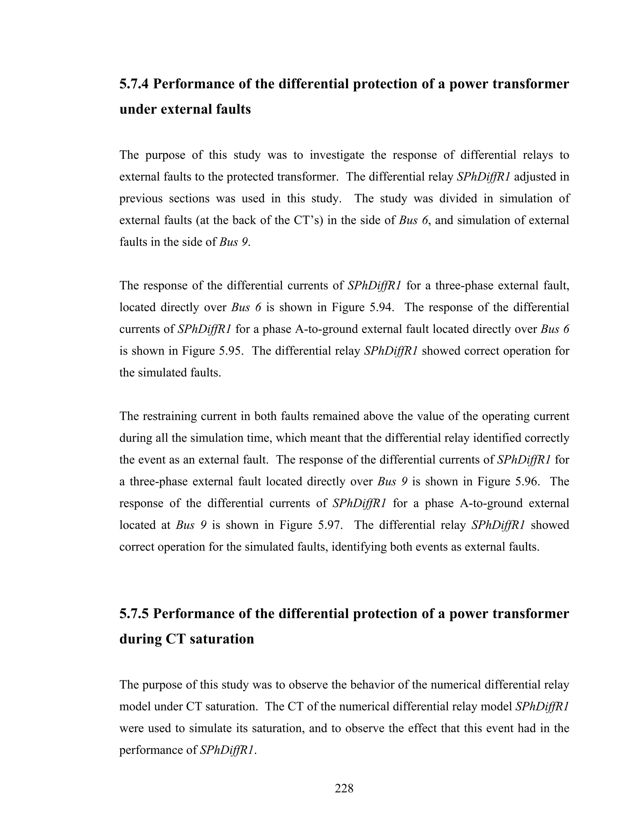 5.7.4 Performance of the differential protection of a power transformer
under external faults


The purpose of this study was to investigate the response of differential relays to
external faults to the protected transformer. The differential relay SPhDiffR1 adjusted in
previous sections was used in this study. The study was divided in simulation of
external faults (at the back of the CT’s) in the side of Bus 6, and simulation of external
faults in the side of Bus 9.


The response of the differential currents of SPhDiffR1 for a three-phase external fault,
located directly over Bus 6 is shown in Figure 5.94. The response of the differential
currents of SPhDiffR1 for a phase A-to-ground external fault located directly over Bus 6
is shown in Figure 5.95. The differential relay SPhDiffR1 showed correct operation for
the simulated faults.


The restraining current in both faults remained above the value of the operating current
during all the simulation time, which meant that the differential relay identified correctly
the event as an external fault. The response of the differential currents of SPhDiffR1 for
a three-phase external fault located directly over Bus 9 is shown in Figure 5.96. The
response of the differential currents of SPhDiffR1 for a phase A-to-ground external
located at Bus 9 is shown in Figure 5.97. The differential relay SPhDiffR1 showed
correct operation for the simulated faults, identifying both events as external faults.




5.7.5 Performance of the differential protection of a power transformer
during CT saturation


The purpose of this study was to observe the behavior of the numerical differential relay
model under CT saturation. The CT of the numerical differential relay model SPhDiffR1
were used to simulate its saturation, and to observe the effect that this event had in the
performance of SPhDiffR1.


                                            228
 
