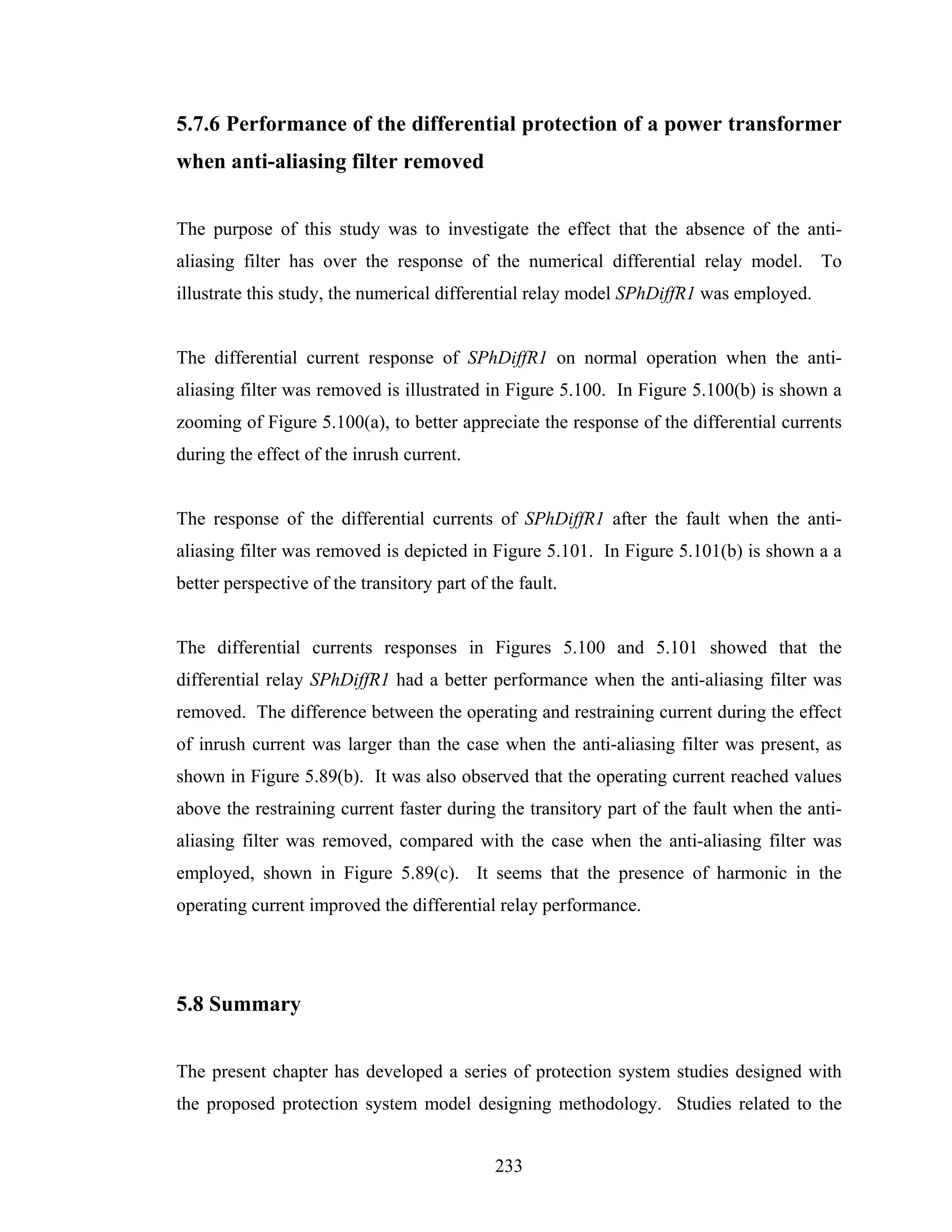 5.7.6 Performance of the differential protection of a power transformer
when anti-aliasing filter removed


The purpose of this study was to investigate the effect that the absence of the anti-
aliasing filter has over the response of the numerical differential relay model. To
illustrate this study, the numerical differential relay model SPhDiffR1 was employed.


The differential current response of SPhDiffR1 on normal operation when the anti-
aliasing filter was removed is illustrated in Figure 5.100. In Figure 5.100(b) is shown a
zooming of Figure 5.100(a), to better appreciate the response of the differential currents
during the effect of the inrush current.


The response of the differential currents of SPhDiffR1 after the fault when the anti-
aliasing filter was removed is depicted in Figure 5.101. In Figure 5.101(b) is shown a a
better perspective of the transitory part of the fault.


The differential currents responses in Figures 5.100 and 5.101 showed that the
differential relay SPhDiffR1 had a better performance when the anti-aliasing filter was
removed. The difference between the operating and restraining current during the effect
of inrush current was larger than the case when the anti-aliasing filter was present, as
shown in Figure 5.89(b). It was also observed that the operating current reached values
above the restraining current faster during the transitory part of the fault when the anti-
aliasing filter was removed, compared with the case when the anti-aliasing filter was
employed, shown in Figure 5.89(c). It seems that the presence of harmonic in the
operating current improved the differential relay performance.




5.8 Summary


The present chapter has developed a series of protection system studies designed with
the proposed protection system model designing methodology. Studies related to the


                                              233
 