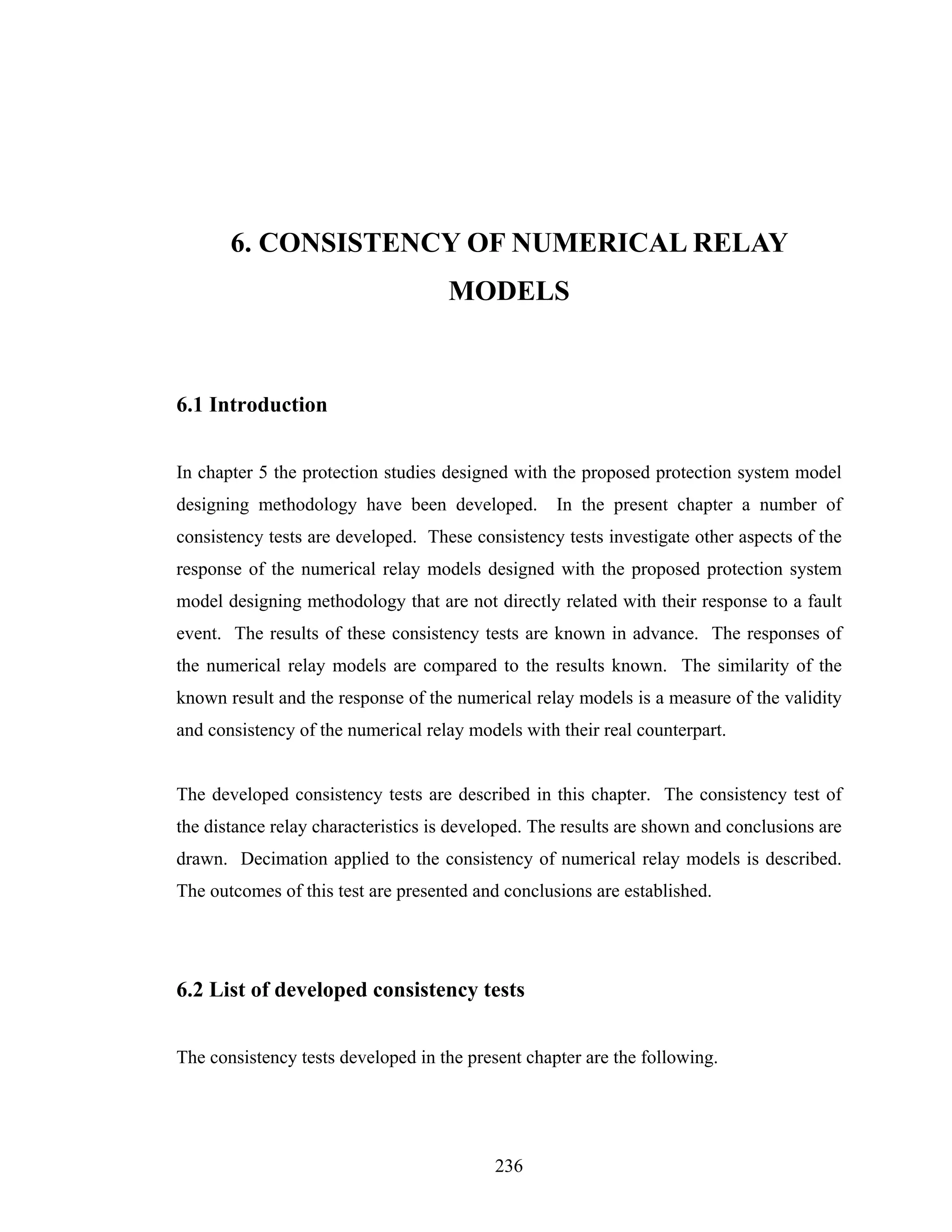 6. CONSISTENCY OF NUMERICAL RELAY
                                    MODELS


6.1 Introduction


In chapter 5 the protection studies designed with the proposed protection system model
designing methodology have been developed.         In the present chapter a number of
consistency tests are developed. These consistency tests investigate other aspects of the
response of the numerical relay models designed with the proposed protection system
model designing methodology that are not directly related with their response to a fault
event. The results of these consistency tests are known in advance. The responses of
the numerical relay models are compared to the results known. The similarity of the
known result and the response of the numerical relay models is a measure of the validity
and consistency of the numerical relay models with their real counterpart.


The developed consistency tests are described in this chapter. The consistency test of
the distance relay characteristics is developed. The results are shown and conclusions are
drawn. Decimation applied to the consistency of numerical relay models is described.
The outcomes of this test are presented and conclusions are established.




6.2 List of developed consistency tests


The consistency tests developed in the present chapter are the following.




                                           236
 