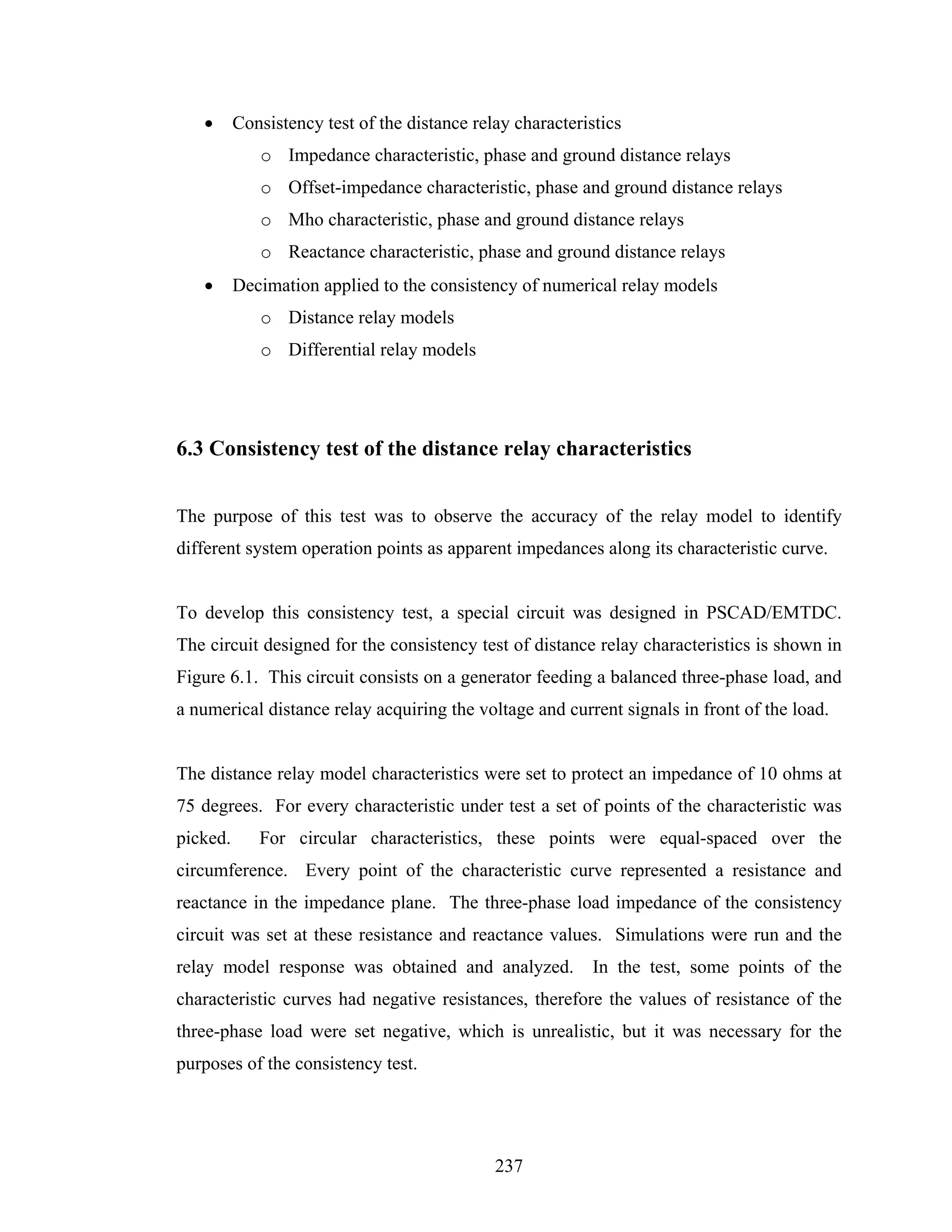 •      Consistency test of the distance relay characteristics
             o Impedance characteristic, phase and ground distance relays
             o Offset-impedance characteristic, phase and ground distance relays
             o Mho characteristic, phase and ground distance relays
             o Reactance characteristic, phase and ground distance relays
   •      Decimation applied to the consistency of numerical relay models
             o Distance relay models
             o Differential relay models




6.3 Consistency test of the distance relay characteristics


The purpose of this test was to observe the accuracy of the relay model to identify
different system operation points as apparent impedances along its characteristic curve.


To develop this consistency test, a special circuit was designed in PSCAD/EMTDC.
The circuit designed for the consistency test of distance relay characteristics is shown in
Figure 6.1. This circuit consists on a generator feeding a balanced three-phase load, and
a numerical distance relay acquiring the voltage and current signals in front of the load.


The distance relay model characteristics were set to protect an impedance of 10 ohms at
75 degrees. For every characteristic under test a set of points of the characteristic was
picked.      For circular characteristics, these points were equal-spaced over the
circumference. Every point of the characteristic curve represented a resistance and
reactance in the impedance plane. The three-phase load impedance of the consistency
circuit was set at these resistance and reactance values. Simulations were run and the
relay model response was obtained and analyzed.             In the test, some points of the
characteristic curves had negative resistances, therefore the values of resistance of the
three-phase load were set negative, which is unrealistic, but it was necessary for the
purposes of the consistency test.




                                              237
 