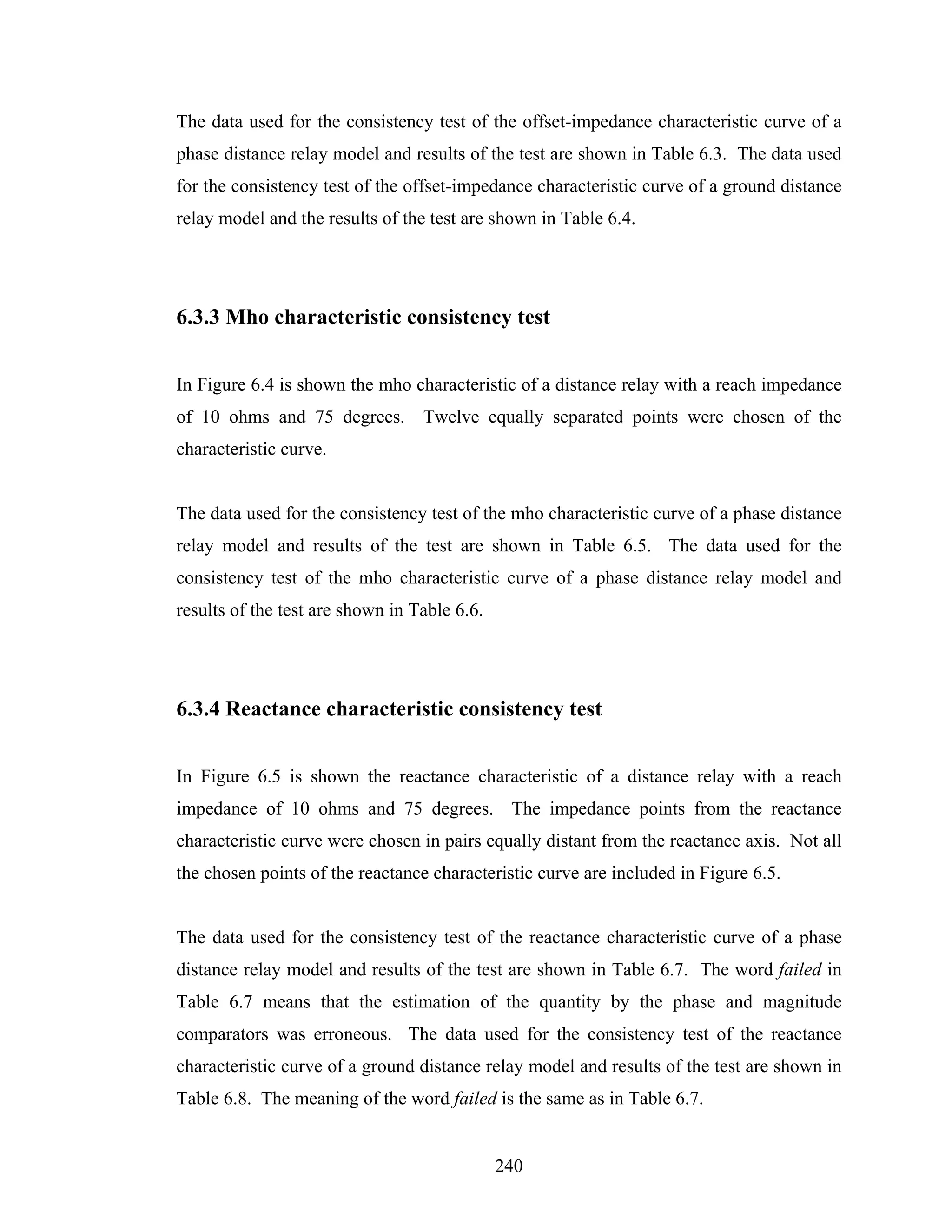 The data used for the consistency test of the offset-impedance characteristic curve of a
phase distance relay model and results of the test are shown in Table 6.3. The data used
for the consistency test of the offset-impedance characteristic curve of a ground distance
relay model and the results of the test are shown in Table 6.4.




6.3.3 Mho characteristic consistency test


In Figure 6.4 is shown the mho characteristic of a distance relay with a reach impedance
of 10 ohms and 75 degrees. Twelve equally separated points were chosen of the
characteristic curve.


The data used for the consistency test of the mho characteristic curve of a phase distance
relay model and results of the test are shown in Table 6.5. The data used for the
consistency test of the mho characteristic curve of a phase distance relay model and
results of the test are shown in Table 6.6.




6.3.4 Reactance characteristic consistency test


In Figure 6.5 is shown the reactance characteristic of a distance relay with a reach
impedance of 10 ohms and 75 degrees. The impedance points from the reactance
characteristic curve were chosen in pairs equally distant from the reactance axis. Not all
the chosen points of the reactance characteristic curve are included in Figure 6.5.


The data used for the consistency test of the reactance characteristic curve of a phase
distance relay model and results of the test are shown in Table 6.7. The word failed in
Table 6.7 means that the estimation of the quantity by the phase and magnitude
comparators was erroneous. The data used for the consistency test of the reactance
characteristic curve of a ground distance relay model and results of the test are shown in
Table 6.8. The meaning of the word failed is the same as in Table 6.7.


                                              240
 