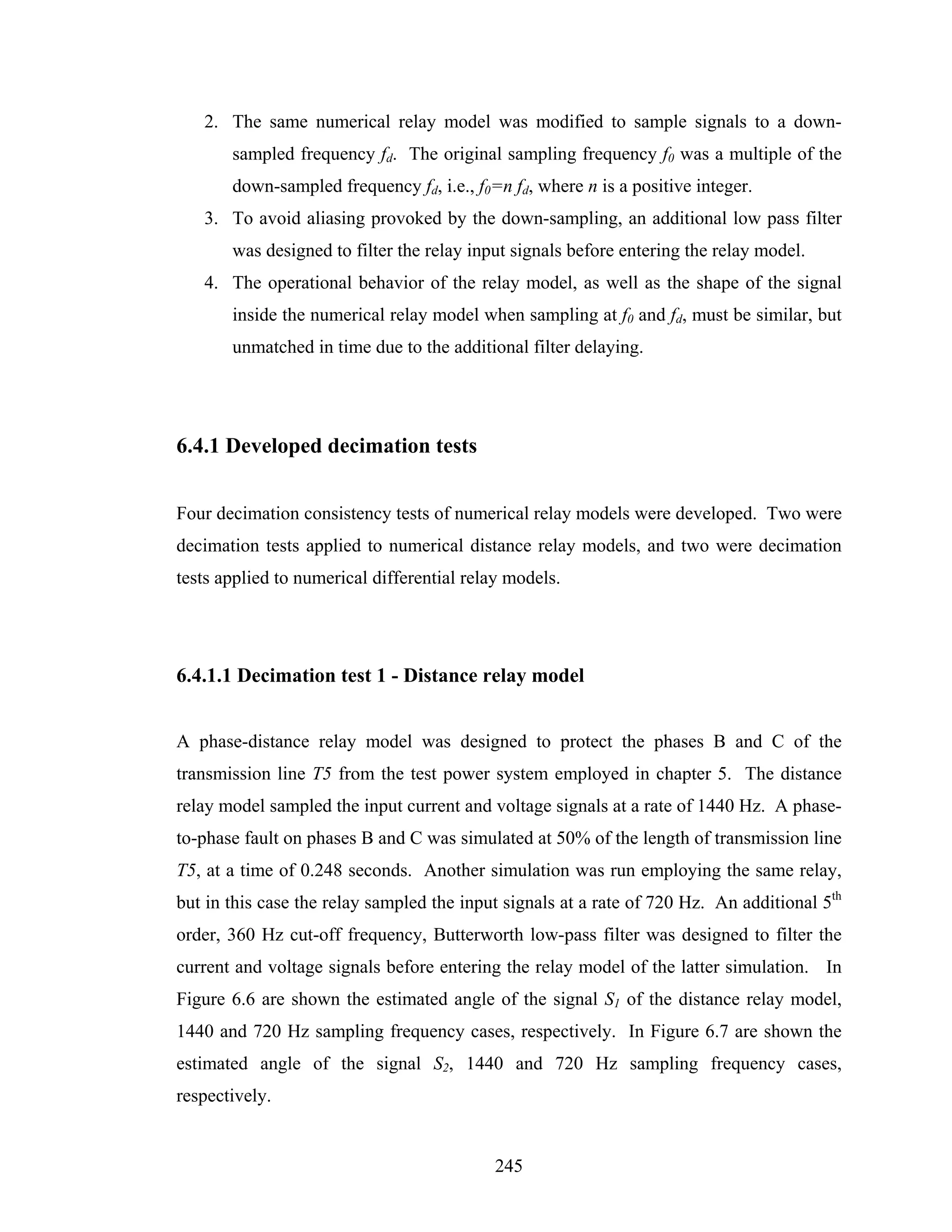 2. The same numerical relay model was modified to sample signals to a down-
       sampled frequency fd. The original sampling frequency f0 was a multiple of the
       down-sampled frequency fd, i.e., f0=n fd, where n is a positive integer.
   3. To avoid aliasing provoked by the down-sampling, an additional low pass filter
       was designed to filter the relay input signals before entering the relay model.
   4. The operational behavior of the relay model, as well as the shape of the signal
       inside the numerical relay model when sampling at f0 and fd, must be similar, but
       unmatched in time due to the additional filter delaying.




6.4.1 Developed decimation tests


Four decimation consistency tests of numerical relay models were developed. Two were
decimation tests applied to numerical distance relay models, and two were decimation
tests applied to numerical differential relay models.




6.4.1.1 Decimation test 1 - Distance relay model


A phase-distance relay model was designed to protect the phases B and C of the
transmission line T5 from the test power system employed in chapter 5. The distance
relay model sampled the input current and voltage signals at a rate of 1440 Hz. A phase-
to-phase fault on phases B and C was simulated at 50% of the length of transmission line
T5, at a time of 0.248 seconds. Another simulation was run employing the same relay,
but in this case the relay sampled the input signals at a rate of 720 Hz. An additional 5th
order, 360 Hz cut-off frequency, Butterworth low-pass filter was designed to filter the
current and voltage signals before entering the relay model of the latter simulation. In
Figure 6.6 are shown the estimated angle of the signal S1 of the distance relay model,
1440 and 720 Hz sampling frequency cases, respectively. In Figure 6.7 are shown the
estimated angle of the signal S2, 1440 and 720 Hz sampling frequency cases,
respectively.


                                           245
 