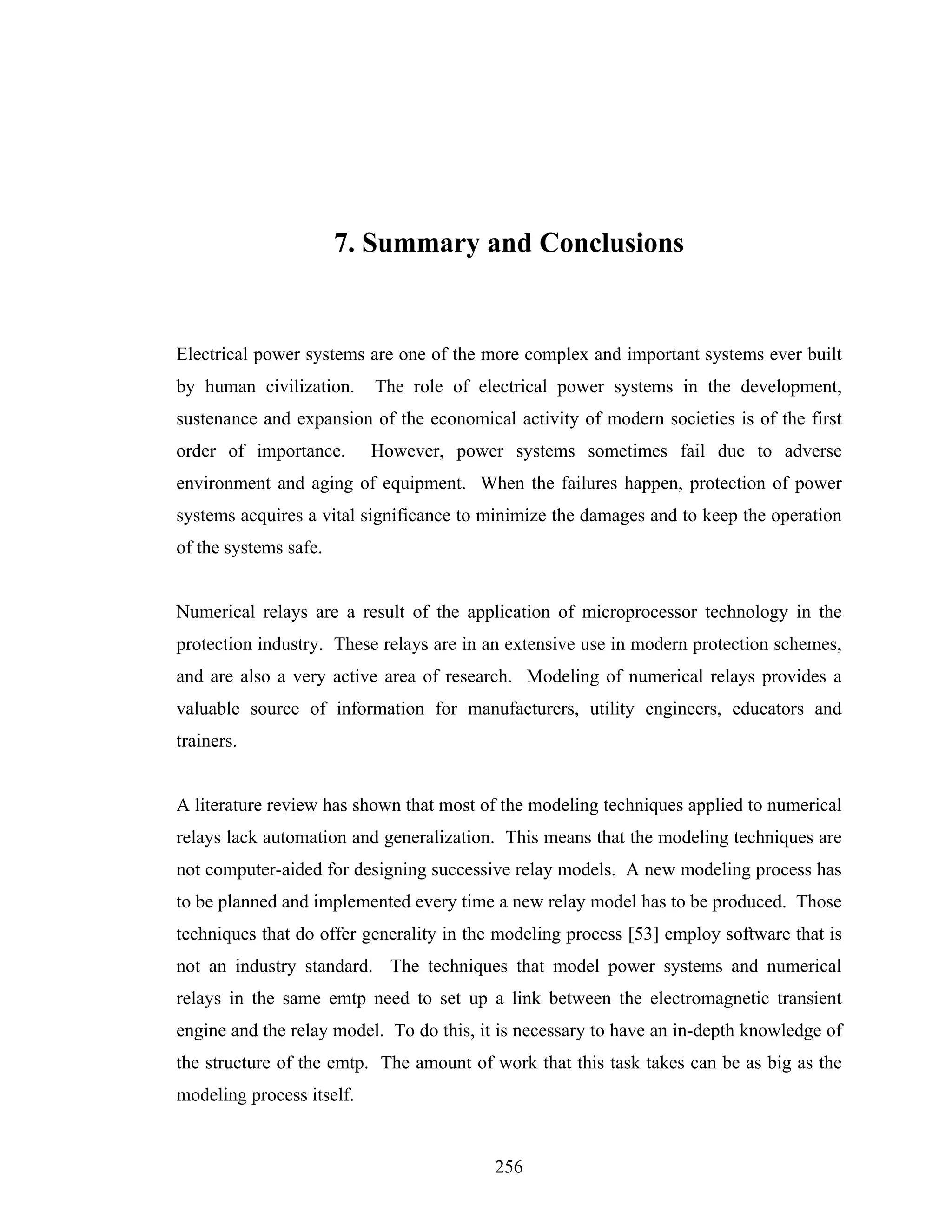 7. Summary and Conclusions


Electrical power systems are one of the more complex and important systems ever built
by human civilization.     The role of electrical power systems in the development,
sustenance and expansion of the economical activity of modern societies is of the first
order of importance.       However, power systems sometimes fail due to adverse
environment and aging of equipment. When the failures happen, protection of power
systems acquires a vital significance to minimize the damages and to keep the operation
of the systems safe.


Numerical relays are a result of the application of microprocessor technology in the
protection industry. These relays are in an extensive use in modern protection schemes,
and are also a very active area of research. Modeling of numerical relays provides a
valuable source of information for manufacturers, utility engineers, educators and
trainers.


A literature review has shown that most of the modeling techniques applied to numerical
relays lack automation and generalization. This means that the modeling techniques are
not computer-aided for designing successive relay models. A new modeling process has
to be planned and implemented every time a new relay model has to be produced. Those
techniques that do offer generality in the modeling process [53] employ software that is
not an industry standard. The techniques that model power systems and numerical
relays in the same emtp need to set up a link between the electromagnetic transient
engine and the relay model. To do this, it is necessary to have an in-depth knowledge of
the structure of the emtp. The amount of work that this task takes can be as big as the
modeling process itself.


                                          256
 