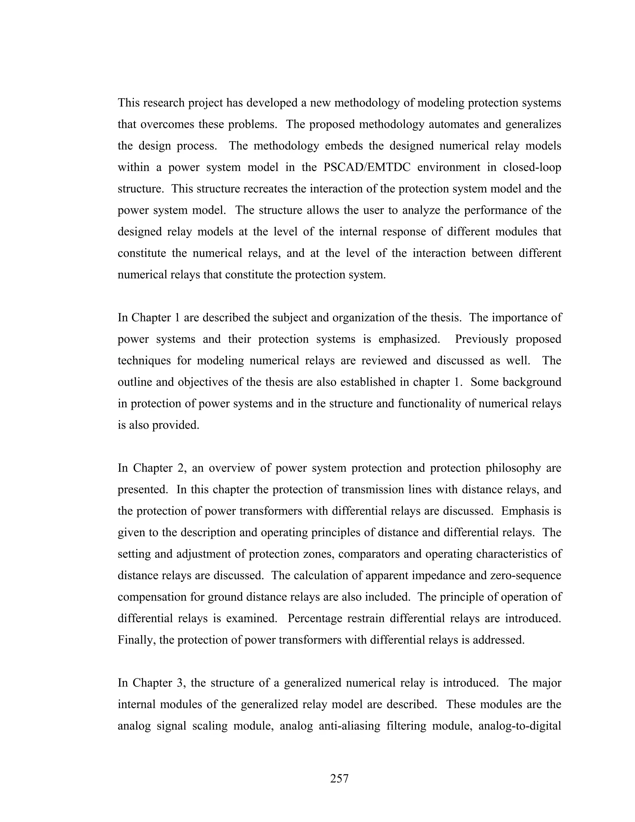 This research project has developed a new methodology of modeling protection systems
that overcomes these problems. The proposed methodology automates and generalizes
the design process. The methodology embeds the designed numerical relay models
within a power system model in the PSCAD/EMTDC environment in closed-loop
structure. This structure recreates the interaction of the protection system model and the
power system model. The structure allows the user to analyze the performance of the
designed relay models at the level of the internal response of different modules that
constitute the numerical relays, and at the level of the interaction between different
numerical relays that constitute the protection system.


In Chapter 1 are described the subject and organization of the thesis. The importance of
power systems and their protection systems is emphasized.            Previously proposed
techniques for modeling numerical relays are reviewed and discussed as well. The
outline and objectives of the thesis are also established in chapter 1. Some background
in protection of power systems and in the structure and functionality of numerical relays
is also provided.


In Chapter 2, an overview of power system protection and protection philosophy are
presented. In this chapter the protection of transmission lines with distance relays, and
the protection of power transformers with differential relays are discussed. Emphasis is
given to the description and operating principles of distance and differential relays. The
setting and adjustment of protection zones, comparators and operating characteristics of
distance relays are discussed. The calculation of apparent impedance and zero-sequence
compensation for ground distance relays are also included. The principle of operation of
differential relays is examined. Percentage restrain differential relays are introduced.
Finally, the protection of power transformers with differential relays is addressed.


In Chapter 3, the structure of a generalized numerical relay is introduced. The major
internal modules of the generalized relay model are described. These modules are the
analog signal scaling module, analog anti-aliasing filtering module, analog-to-digital



                                           257
 