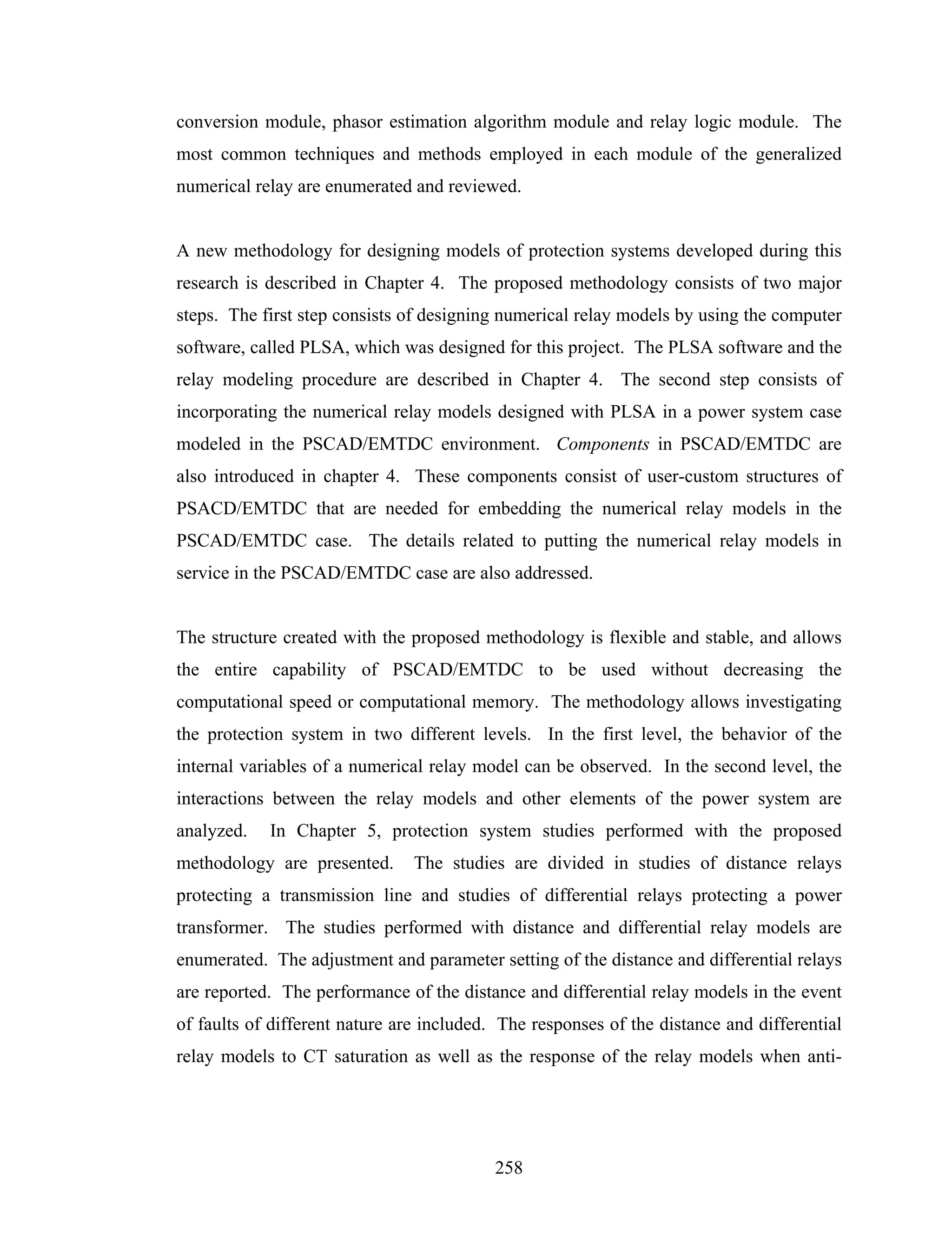 conversion module, phasor estimation algorithm module and relay logic module. The
most common techniques and methods employed in each module of the generalized
numerical relay are enumerated and reviewed.


A new methodology for designing models of protection systems developed during this
research is described in Chapter 4. The proposed methodology consists of two major
steps. The first step consists of designing numerical relay models by using the computer
software, called PLSA, which was designed for this project. The PLSA software and the
relay modeling procedure are described in Chapter 4. The second step consists of
incorporating the numerical relay models designed with PLSA in a power system case
modeled in the PSCAD/EMTDC environment. Components in PSCAD/EMTDC are
also introduced in chapter 4. These components consist of user-custom structures of
PSACD/EMTDC that are needed for embedding the numerical relay models in the
PSCAD/EMTDC case. The details related to putting the numerical relay models in
service in the PSCAD/EMTDC case are also addressed.


The structure created with the proposed methodology is flexible and stable, and allows
the entire capability of PSCAD/EMTDC to be used without decreasing the
computational speed or computational memory. The methodology allows investigating
the protection system in two different levels. In the first level, the behavior of the
internal variables of a numerical relay model can be observed. In the second level, the
interactions between the relay models and other elements of the power system are
analyzed.   In Chapter 5, protection system studies performed with the proposed
methodology are presented.      The studies are divided in studies of distance relays
protecting a transmission line and studies of differential relays protecting a power
transformer. The studies performed with distance and differential relay models are
enumerated. The adjustment and parameter setting of the distance and differential relays
are reported. The performance of the distance and differential relay models in the event
of faults of different nature are included. The responses of the distance and differential
relay models to CT saturation as well as the response of the relay models when anti-




                                           258
 