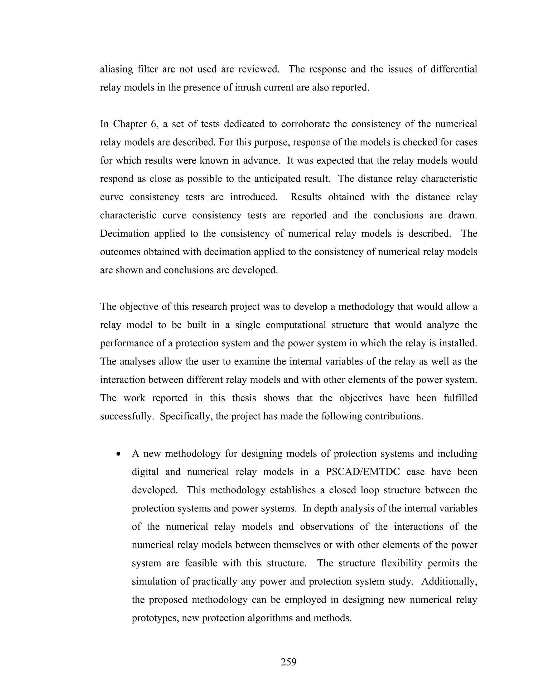 aliasing filter are not used are reviewed. The response and the issues of differential
relay models in the presence of inrush current are also reported.


In Chapter 6, a set of tests dedicated to corroborate the consistency of the numerical
relay models are described. For this purpose, response of the models is checked for cases
for which results were known in advance. It was expected that the relay models would
respond as close as possible to the anticipated result. The distance relay characteristic
curve consistency tests are introduced.      Results obtained with the distance relay
characteristic curve consistency tests are reported and the conclusions are drawn.
Decimation applied to the consistency of numerical relay models is described. The
outcomes obtained with decimation applied to the consistency of numerical relay models
are shown and conclusions are developed.


The objective of this research project was to develop a methodology that would allow a
relay model to be built in a single computational structure that would analyze the
performance of a protection system and the power system in which the relay is installed.
The analyses allow the user to examine the internal variables of the relay as well as the
interaction between different relay models and with other elements of the power system.
The work reported in this thesis shows that the objectives have been fulfilled
successfully. Specifically, the project has made the following contributions.


   •   A new methodology for designing models of protection systems and including
       digital and numerical relay models in a PSCAD/EMTDC case have been
       developed. This methodology establishes a closed loop structure between the
       protection systems and power systems. In depth analysis of the internal variables
       of the numerical relay models and observations of the interactions of the
       numerical relay models between themselves or with other elements of the power
       system are feasible with this structure. The structure flexibility permits the
       simulation of practically any power and protection system study. Additionally,
       the proposed methodology can be employed in designing new numerical relay
       prototypes, new protection algorithms and methods.



                                           259
 