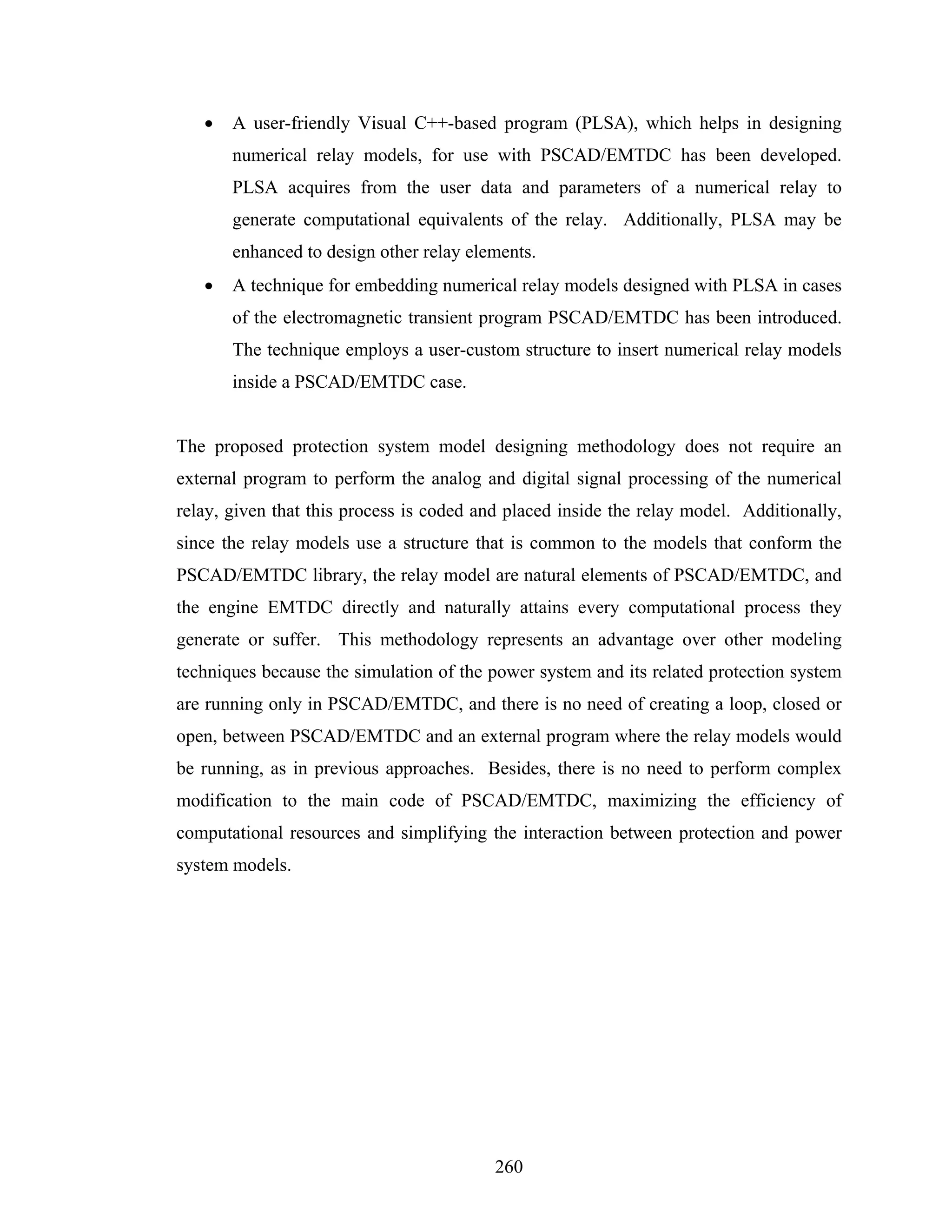 •   A user-friendly Visual C++-based program (PLSA), which helps in designing
       numerical relay models, for use with PSCAD/EMTDC has been developed.
       PLSA acquires from the user data and parameters of a numerical relay to
       generate computational equivalents of the relay. Additionally, PLSA may be
       enhanced to design other relay elements.
   •   A technique for embedding numerical relay models designed with PLSA in cases
       of the electromagnetic transient program PSCAD/EMTDC has been introduced.
       The technique employs a user-custom structure to insert numerical relay models
       inside a PSCAD/EMTDC case.


The proposed protection system model designing methodology does not require an
external program to perform the analog and digital signal processing of the numerical
relay, given that this process is coded and placed inside the relay model. Additionally,
since the relay models use a structure that is common to the models that conform the
PSCAD/EMTDC library, the relay model are natural elements of PSCAD/EMTDC, and
the engine EMTDC directly and naturally attains every computational process they
generate or suffer. This methodology represents an advantage over other modeling
techniques because the simulation of the power system and its related protection system
are running only in PSCAD/EMTDC, and there is no need of creating a loop, closed or
open, between PSCAD/EMTDC and an external program where the relay models would
be running, as in previous approaches. Besides, there is no need to perform complex
modification to the main code of PSCAD/EMTDC, maximizing the efficiency of
computational resources and simplifying the interaction between protection and power
system models.




                                          260
 