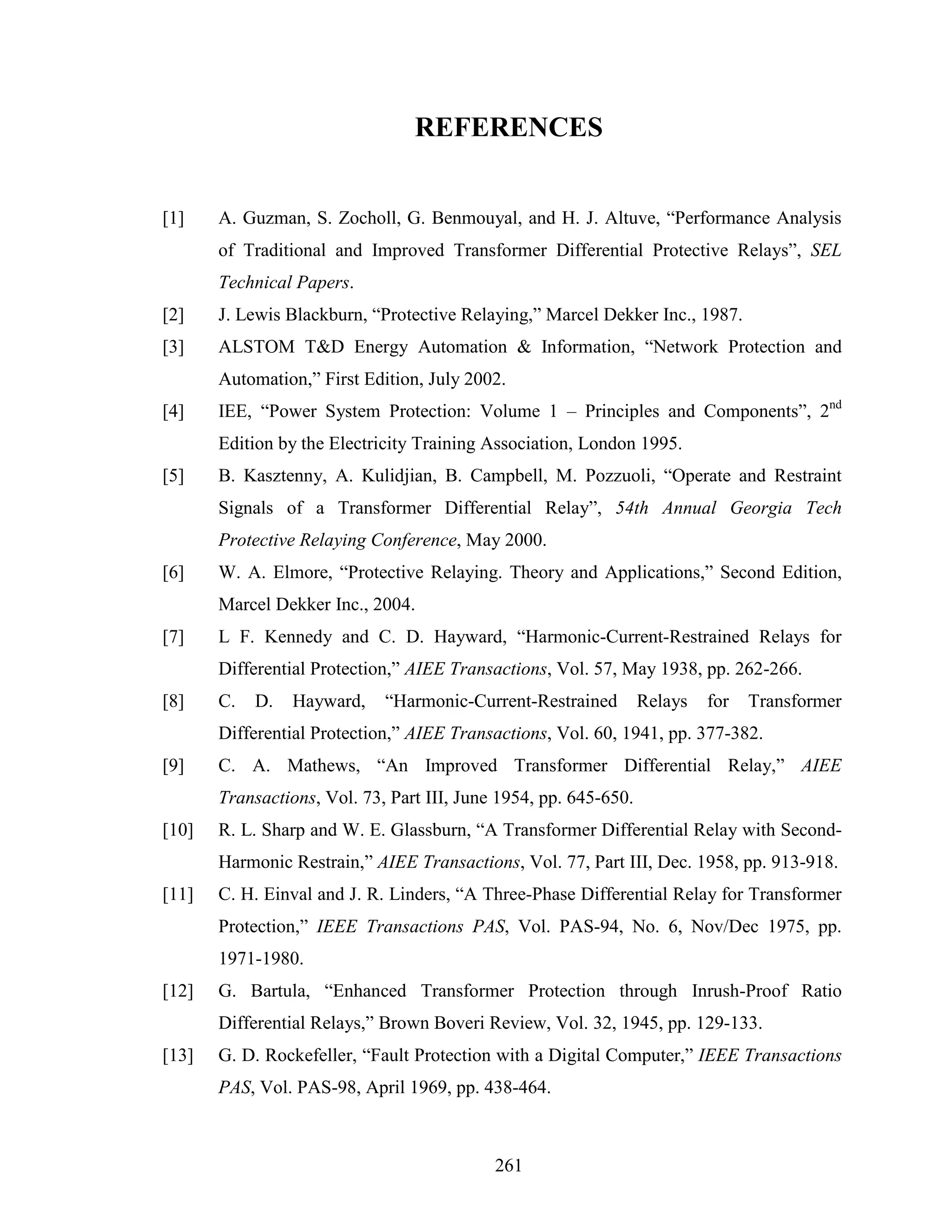 REFERENCES


[1]    A. Guzman, S. Zocholl, G. Benmouyal, and H. J. Altuve, “Performance Analysis
       of Traditional and Improved Transformer Differential Protective Relays”, SEL
       Technical Papers.
[2]    J. Lewis Blackburn, “Protective Relaying,” Marcel Dekker Inc., 1987.
[3]    ALSTOM T&D Energy Automation & Information, “Network Protection and
       Automation,” First Edition, July 2002.
[4]    IEE, “Power System Protection: Volume 1 – Principles and Components”, 2nd
       Edition by the Electricity Training Association, London 1995.
[5]    B. Kasztenny, A. Kulidjian, B. Campbell, M. Pozzuoli, “Operate and Restraint
       Signals of a Transformer Differential Relay”, 54th Annual Georgia Tech
       Protective Relaying Conference, May 2000.
[6]    W. A. Elmore, “Protective Relaying. Theory and Applications,” Second Edition,
       Marcel Dekker Inc., 2004.
[7]    L F. Kennedy and C. D. Hayward, “Harmonic-Current-Restrained Relays for
       Differential Protection,” AIEE Transactions, Vol. 57, May 1938, pp. 262-266.
[8]    C.   D.   Hayward,    “Harmonic-Current-Restrained         Relays   for   Transformer
       Differential Protection,” AIEE Transactions, Vol. 60, 1941, pp. 377-382.
[9]    C. A. Mathews, “An Improved Transformer Differential Relay,” AIEE
       Transactions, Vol. 73, Part III, June 1954, pp. 645-650.
[10]   R. L. Sharp and W. E. Glassburn, “A Transformer Differential Relay with Second-
       Harmonic Restrain,” AIEE Transactions, Vol. 77, Part III, Dec. 1958, pp. 913-918.
[11]   C. H. Einval and J. R. Linders, “A Three-Phase Differential Relay for Transformer
       Protection,” IEEE Transactions PAS, Vol. PAS-94, No. 6, Nov/Dec 1975, pp.
       1971-1980.
[12]   G. Bartula, “Enhanced Transformer Protection through Inrush-Proof Ratio
       Differential Relays,” Brown Boveri Review, Vol. 32, 1945, pp. 129-133.
[13]   G. D. Rockefeller, “Fault Protection with a Digital Computer,” IEEE Transactions
       PAS, Vol. PAS-98, April 1969, pp. 438-464.



                                            261
 