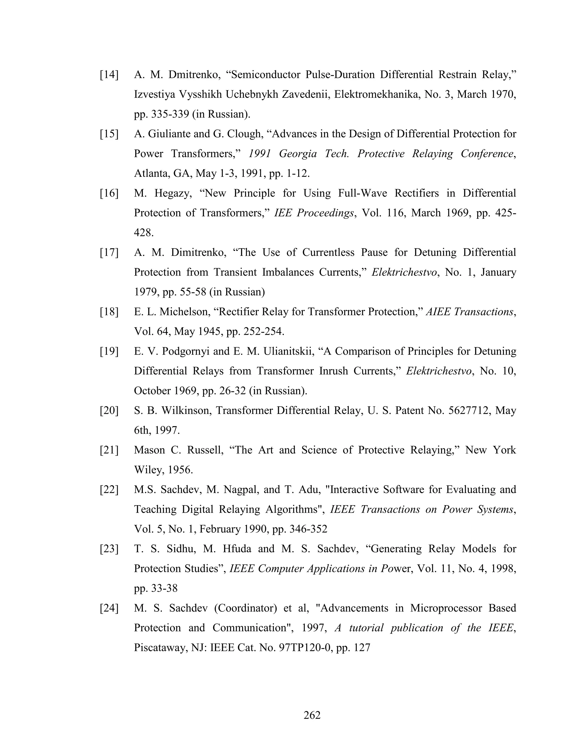 [14]   A. M. Dmitrenko, “Semiconductor Pulse-Duration Differential Restrain Relay,”
       Izvestiya Vysshikh Uchebnykh Zavedenii, Elektromekhanika, No. 3, March 1970,
       pp. 335-339 (in Russian).
[15]   A. Giuliante and G. Clough, “Advances in the Design of Differential Protection for
       Power Transformers,” 1991 Georgia Tech. Protective Relaying Conference,
       Atlanta, GA, May 1-3, 1991, pp. 1-12.
[16]   M. Hegazy, “New Principle for Using Full-Wave Rectifiers in Differential
       Protection of Transformers,” IEE Proceedings, Vol. 116, March 1969, pp. 425-
       428.
[17]   A. M. Dimitrenko, “The Use of Currentless Pause for Detuning Differential
       Protection from Transient Imbalances Currents,” Elektrichestvo, No. 1, January
       1979, pp. 55-58 (in Russian)
[18]   E. L. Michelson, “Rectifier Relay for Transformer Protection,” AIEE Transactions,
       Vol. 64, May 1945, pp. 252-254.
[19]   E. V. Podgornyi and E. M. Ulianitskii, “A Comparison of Principles for Detuning
       Differential Relays from Transformer Inrush Currents,” Elektrichestvo, No. 10,
       October 1969, pp. 26-32 (in Russian).
[20]   S. B. Wilkinson, Transformer Differential Relay, U. S. Patent No. 5627712, May
       6th, 1997.
[21]   Mason C. Russell, “The Art and Science of Protective Relaying,” New York
       Wiley, 1956.
[22]   M.S. Sachdev, M. Nagpal, and T. Adu, "Interactive Software for Evaluating and
       Teaching Digital Relaying Algorithms", IEEE Transactions on Power Systems,
       Vol. 5, No. 1, February 1990, pp. 346-352
[23]   T. S. Sidhu, M. Hfuda and M. S. Sachdev, “Generating Relay Models for
       Protection Studies”, IEEE Computer Applications in Power, Vol. 11, No. 4, 1998,
       pp. 33-38
[24]   M. S. Sachdev (Coordinator) et al, "Advancements in Microprocessor Based
       Protection and Communication", 1997, A tutorial publication of the IEEE,
       Piscataway, NJ: IEEE Cat. No. 97TP120-0, pp. 127




                                           262
 