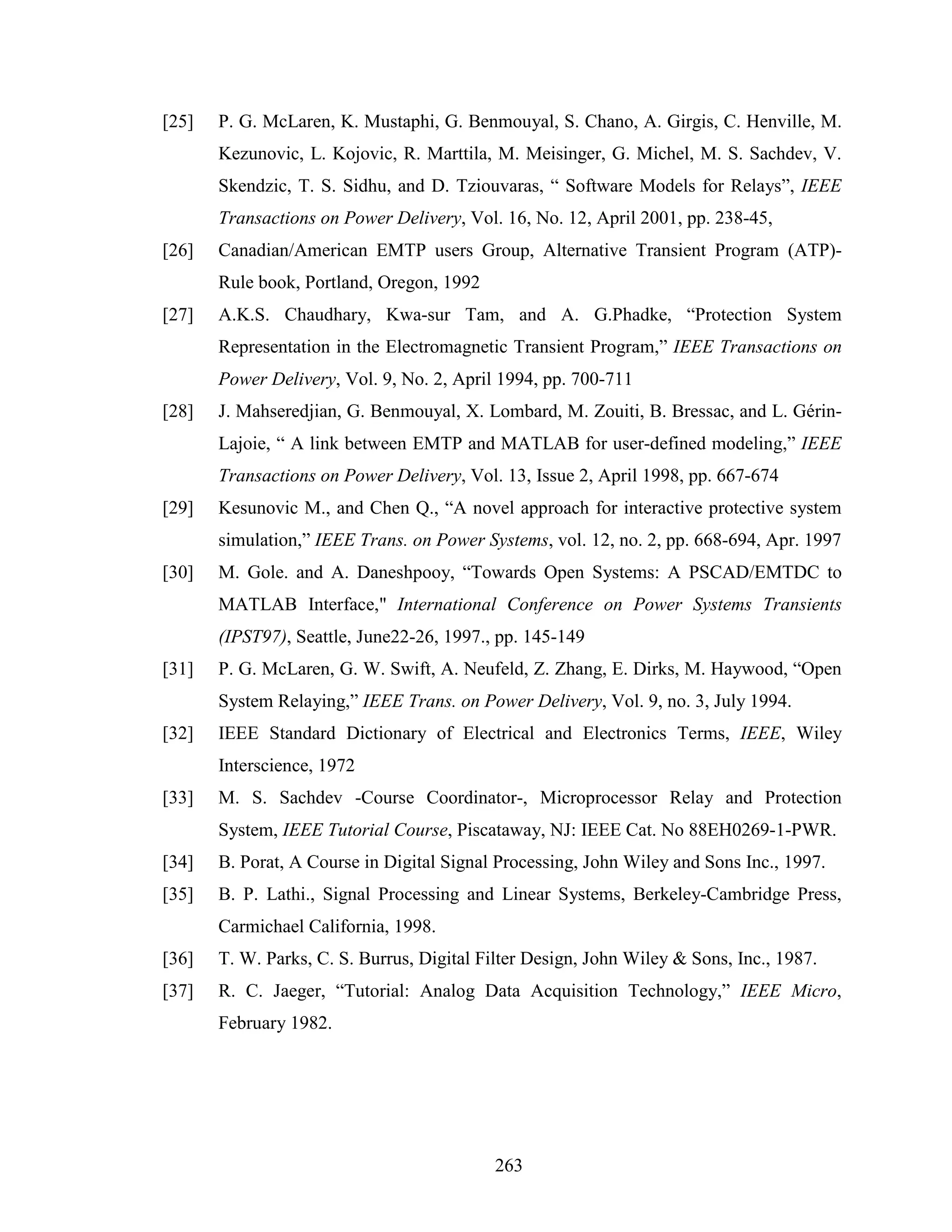 [25]   P. G. McLaren, K. Mustaphi, G. Benmouyal, S. Chano, A. Girgis, C. Henville, M.
       Kezunovic, L. Kojovic, R. Marttila, M. Meisinger, G. Michel, M. S. Sachdev, V.
       Skendzic, T. S. Sidhu, and D. Tziouvaras, “ Software Models for Relays”, IEEE
       Transactions on Power Delivery, Vol. 16, No. 12, April 2001, pp. 238-45,
[26]   Canadian/American EMTP users Group, Alternative Transient Program (ATP)-
       Rule book, Portland, Oregon, 1992
[27]   A.K.S. Chaudhary, Kwa-sur Tam, and A. G.Phadke, “Protection System
       Representation in the Electromagnetic Transient Program,” IEEE Transactions on
       Power Delivery, Vol. 9, No. 2, April 1994, pp. 700-711
[28]   J. Mahseredjian, G. Benmouyal, X. Lombard, M. Zouiti, B. Bressac, and L. Gérin-
       Lajoie, “ A link between EMTP and MATLAB for user-defined modeling,” IEEE
       Transactions on Power Delivery, Vol. 13, Issue 2, April 1998, pp. 667-674
[29]   Kesunovic M., and Chen Q., “A novel approach for interactive protective system
       simulation,” IEEE Trans. on Power Systems, vol. 12, no. 2, pp. 668-694, Apr. 1997
[30]   M. Gole. and A. Daneshpooy, “Towards Open Systems: A PSCAD/EMTDC to
       MATLAB Interface," International Conference on Power Systems Transients
       (IPST97), Seattle, June22-26, 1997., pp. 145-149
[31]   P. G. McLaren, G. W. Swift, A. Neufeld, Z. Zhang, E. Dirks, M. Haywood, “Open
       System Relaying,” IEEE Trans. on Power Delivery, Vol. 9, no. 3, July 1994.
[32]   IEEE Standard Dictionary of Electrical and Electronics Terms, IEEE, Wiley
       Interscience, 1972
[33]   M. S. Sachdev -Course Coordinator-, Microprocessor Relay and Protection
       System, IEEE Tutorial Course, Piscataway, NJ: IEEE Cat. No 88EH0269-1-PWR.
[34]   B. Porat, A Course in Digital Signal Processing, John Wiley and Sons Inc., 1997.
[35]   B. P. Lathi., Signal Processing and Linear Systems, Berkeley-Cambridge Press,
       Carmichael California, 1998.
[36]   T. W. Parks, C. S. Burrus, Digital Filter Design, John Wiley & Sons, Inc., 1987.
[37]   R. C. Jaeger, “Tutorial: Analog Data Acquisition Technology,” IEEE Micro,
       February 1982.




                                           263
 