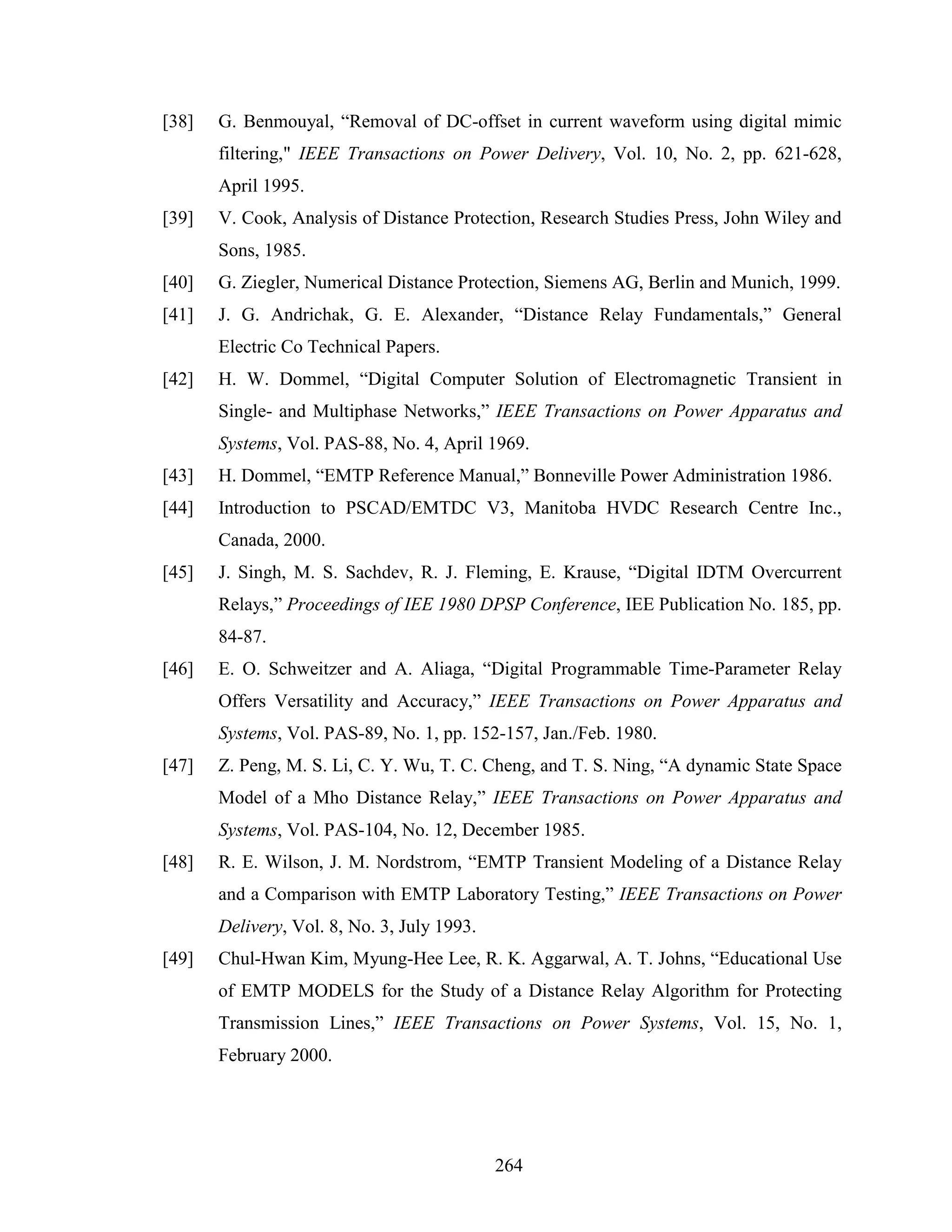 [38]   G. Benmouyal, “Removal of DC-offset in current waveform using digital mimic
       filtering," IEEE Transactions on Power Delivery, Vol. 10, No. 2, pp. 621-628,
       April 1995.
[39]   V. Cook, Analysis of Distance Protection, Research Studies Press, John Wiley and
       Sons, 1985.
[40]   G. Ziegler, Numerical Distance Protection, Siemens AG, Berlin and Munich, 1999.
[41]   J. G. Andrichak, G. E. Alexander, “Distance Relay Fundamentals,” General
       Electric Co Technical Papers.
[42]   H. W. Dommel, “Digital Computer Solution of Electromagnetic Transient in
       Single- and Multiphase Networks,” IEEE Transactions on Power Apparatus and
       Systems, Vol. PAS-88, No. 4, April 1969.
[43]   H. Dommel, “EMTP Reference Manual,” Bonneville Power Administration 1986.
[44]   Introduction to PSCAD/EMTDC V3, Manitoba HVDC Research Centre Inc.,
       Canada, 2000.
[45]   J. Singh, M. S. Sachdev, R. J. Fleming, E. Krause, “Digital IDTM Overcurrent
       Relays,” Proceedings of IEE 1980 DPSP Conference, IEE Publication No. 185, pp.
       84-87.
[46]   E. O. Schweitzer and A. Aliaga, “Digital Programmable Time-Parameter Relay
       Offers Versatility and Accuracy,” IEEE Transactions on Power Apparatus and
       Systems, Vol. PAS-89, No. 1, pp. 152-157, Jan./Feb. 1980.
[47]   Z. Peng, M. S. Li, C. Y. Wu, T. C. Cheng, and T. S. Ning, “A dynamic State Space
       Model of a Mho Distance Relay,” IEEE Transactions on Power Apparatus and
       Systems, Vol. PAS-104, No. 12, December 1985.
[48]   R. E. Wilson, J. M. Nordstrom, “EMTP Transient Modeling of a Distance Relay
       and a Comparison with EMTP Laboratory Testing,” IEEE Transactions on Power
       Delivery, Vol. 8, No. 3, July 1993.
[49]   Chul-Hwan Kim, Myung-Hee Lee, R. K. Aggarwal, A. T. Johns, “Educational Use
       of EMTP MODELS for the Study of a Distance Relay Algorithm for Protecting
       Transmission Lines,” IEEE Transactions on Power Systems, Vol. 15, No. 1,
       February 2000.




                                             264
 