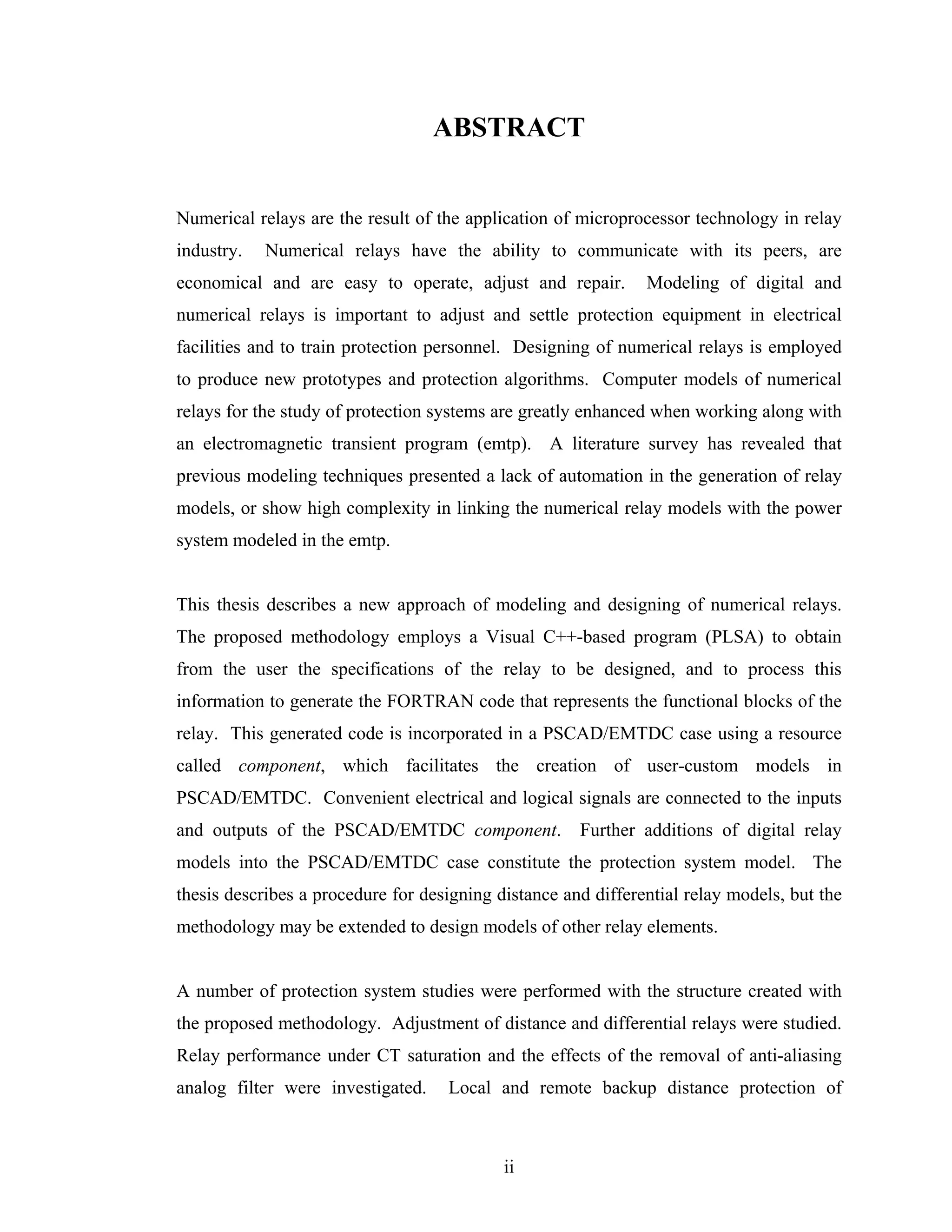 ABSTRACT


Numerical relays are the result of the application of microprocessor technology in relay
industry.   Numerical relays have the ability to communicate with its peers, are
economical and are easy to operate, adjust and repair.         Modeling of digital and
numerical relays is important to adjust and settle protection equipment in electrical
facilities and to train protection personnel. Designing of numerical relays is employed
to produce new prototypes and protection algorithms. Computer models of numerical
relays for the study of protection systems are greatly enhanced when working along with
an electromagnetic transient program (emtp). A literature survey has revealed that
previous modeling techniques presented a lack of automation in the generation of relay
models, or show high complexity in linking the numerical relay models with the power
system modeled in the emtp.


This thesis describes a new approach of modeling and designing of numerical relays.
The proposed methodology employs a Visual C++-based program (PLSA) to obtain
from the user the specifications of the relay to be designed, and to process this
information to generate the FORTRAN code that represents the functional blocks of the
relay. This generated code is incorporated in a PSCAD/EMTDC case using a resource
called component, which facilitates the creation of user-custom models in
PSCAD/EMTDC. Convenient electrical and logical signals are connected to the inputs
and outputs of the PSCAD/EMTDC component.             Further additions of digital relay
models into the PSCAD/EMTDC case constitute the protection system model. The
thesis describes a procedure for designing distance and differential relay models, but the
methodology may be extended to design models of other relay elements.


A number of protection system studies were performed with the structure created with
the proposed methodology. Adjustment of distance and differential relays were studied.
Relay performance under CT saturation and the effects of the removal of anti-aliasing
analog filter were investigated.    Local and remote backup distance protection of



                                            ii
 