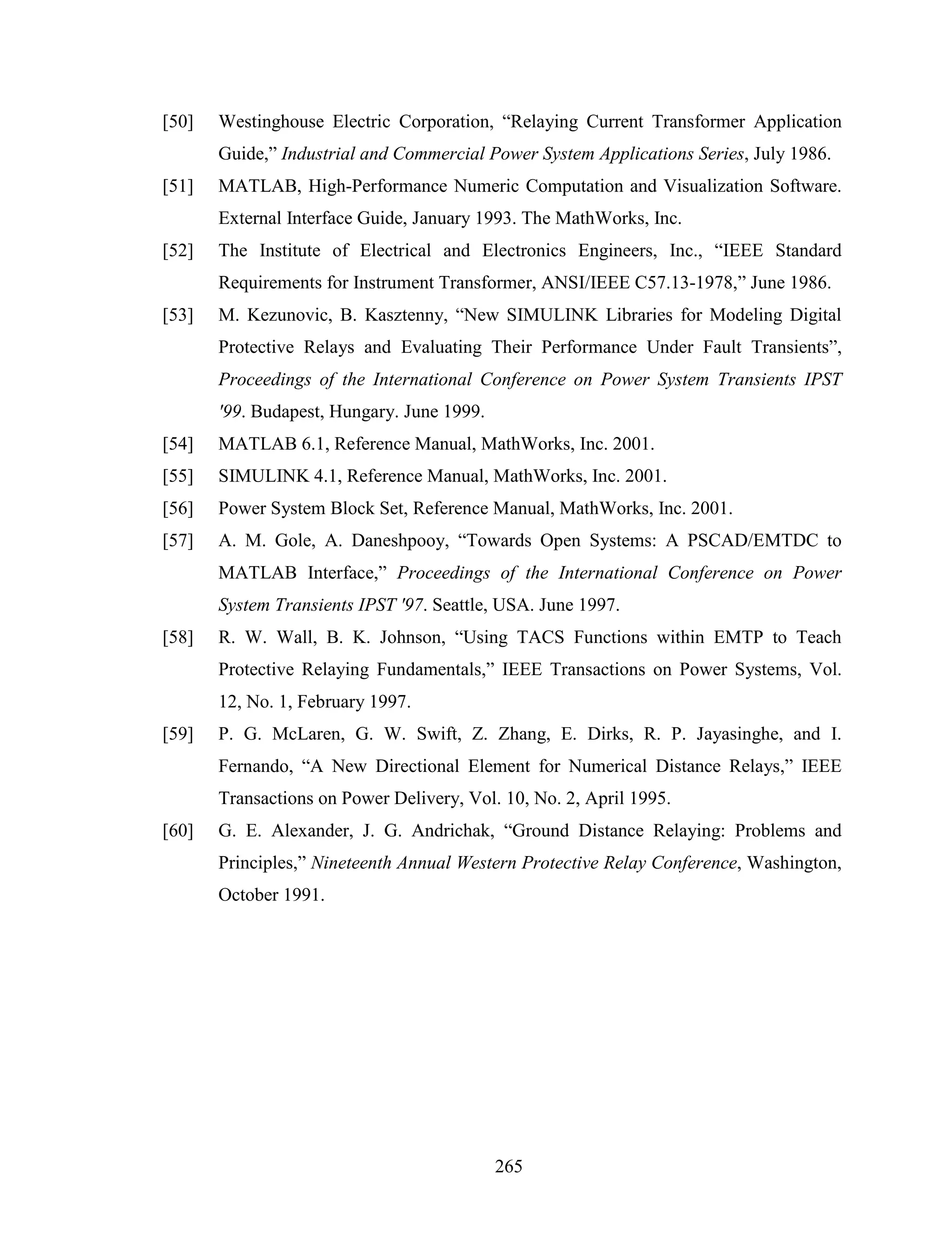 [50]   Westinghouse Electric Corporation, “Relaying Current Transformer Application
       Guide,” Industrial and Commercial Power System Applications Series, July 1986.
[51]   MATLAB, High-Performance Numeric Computation and Visualization Software.
       External Interface Guide, January 1993. The MathWorks, Inc.
[52]   The Institute of Electrical and Electronics Engineers, Inc., “IEEE Standard
       Requirements for Instrument Transformer, ANSI/IEEE C57.13-1978,” June 1986.
[53]   M. Kezunovic, B. Kasztenny, “New SIMULINK Libraries for Modeling Digital
       Protective Relays and Evaluating Their Performance Under Fault Transients”,
       Proceedings of the International Conference on Power System Transients IPST
       '99. Budapest, Hungary. June 1999.
[54]   MATLAB 6.1, Reference Manual, MathWorks, Inc. 2001.
[55]   SIMULINK 4.1, Reference Manual, MathWorks, Inc. 2001.
[56]   Power System Block Set, Reference Manual, MathWorks, Inc. 2001.
[57]   A. M. Gole, A. Daneshpooy, “Towards Open Systems: A PSCAD/EMTDC to
       MATLAB Interface,” Proceedings of the International Conference on Power
       System Transients IPST '97. Seattle, USA. June 1997.
[58]   R. W. Wall, B. K. Johnson, “Using TACS Functions within EMTP to Teach
       Protective Relaying Fundamentals,” IEEE Transactions on Power Systems, Vol.
       12, No. 1, February 1997.
[59]   P. G. McLaren, G. W. Swift, Z. Zhang, E. Dirks, R. P. Jayasinghe, and I.
       Fernando, “A New Directional Element for Numerical Distance Relays,” IEEE
       Transactions on Power Delivery, Vol. 10, No. 2, April 1995.
[60]   G. E. Alexander, J. G. Andrichak, “Ground Distance Relaying: Problems and
       Principles,” Nineteenth Annual Western Protective Relay Conference, Washington,
       October 1991.




                                            265
 