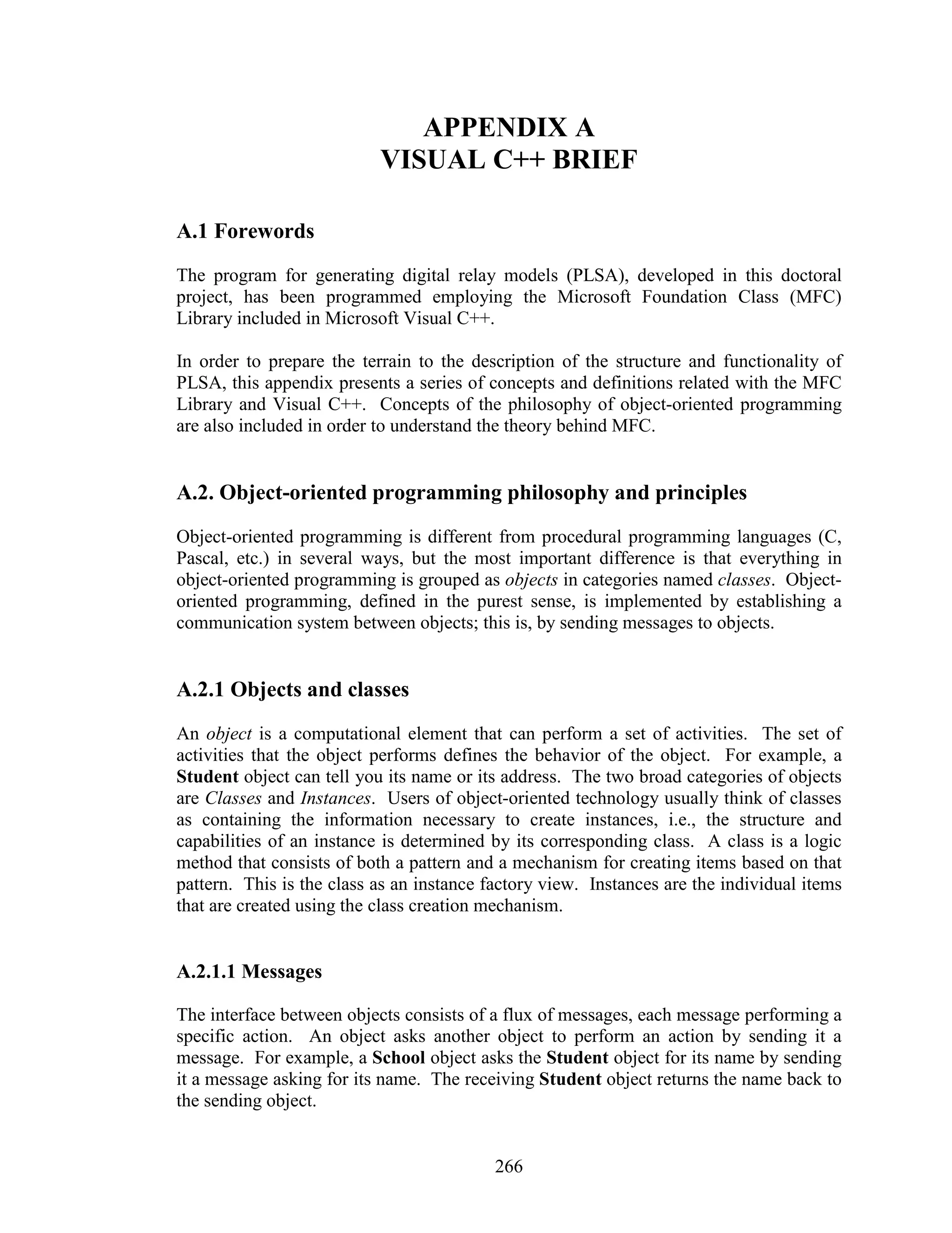 APPENDIX A
                           VISUAL C++ BRIEF

A.1 Forewords
The program for generating digital relay models (PLSA), developed in this doctoral
project, has been programmed employing the Microsoft Foundation Class (MFC)
Library included in Microsoft Visual C++.

In order to prepare the terrain to the description of the structure and functionality of
PLSA, this appendix presents a series of concepts and definitions related with the MFC
Library and Visual C++. Concepts of the philosophy of object-oriented programming
are also included in order to understand the theory behind MFC.


A.2. Object-oriented programming philosophy and principles
Object-oriented programming is different from procedural programming languages (C,
Pascal, etc.) in several ways, but the most important difference is that everything in
object-oriented programming is grouped as objects in categories named classes. Object-
oriented programming, defined in the purest sense, is implemented by establishing a
communication system between objects; this is, by sending messages to objects.


A.2.1 Objects and classes
An object is a computational element that can perform a set of activities. The set of
activities that the object performs defines the behavior of the object. For example, a
Student object can tell you its name or its address. The two broad categories of objects
are Classes and Instances. Users of object-oriented technology usually think of classes
as containing the information necessary to create instances, i.e., the structure and
capabilities of an instance is determined by its corresponding class. A class is a logic
method that consists of both a pattern and a mechanism for creating items based on that
pattern. This is the class as an instance factory view. Instances are the individual items
that are created using the class creation mechanism.


A.2.1.1 Messages

The interface between objects consists of a flux of messages, each message performing a
specific action. An object asks another object to perform an action by sending it a
message. For example, a School object asks the Student object for its name by sending
it a message asking for its name. The receiving Student object returns the name back to
the sending object.


                                           266
 