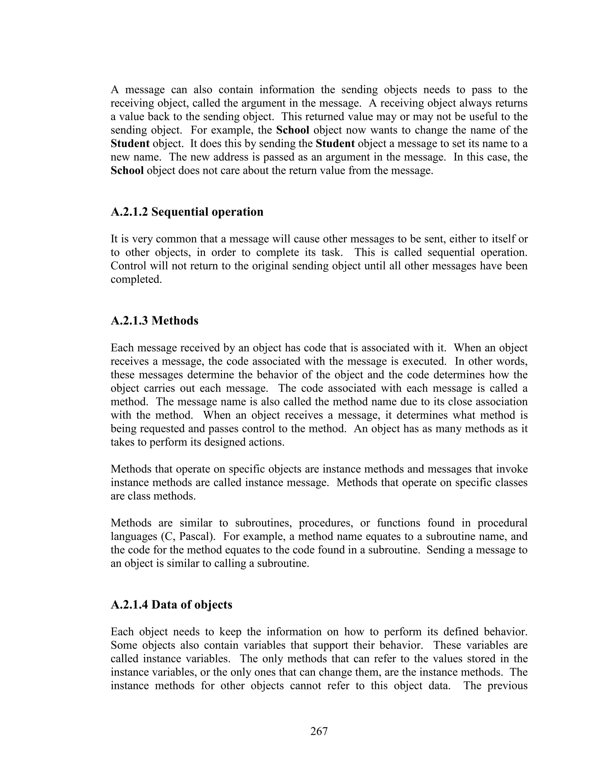 A message can also contain information the sending objects needs to pass to the
receiving object, called the argument in the message. A receiving object always returns
a value back to the sending object. This returned value may or may not be useful to the
sending object. For example, the School object now wants to change the name of the
Student object. It does this by sending the Student object a message to set its name to a
new name. The new address is passed as an argument in the message. In this case, the
School object does not care about the return value from the message.


A.2.1.2 Sequential operation

It is very common that a message will cause other messages to be sent, either to itself or
to other objects, in order to complete its task. This is called sequential operation.
Control will not return to the original sending object until all other messages have been
completed.


A.2.1.3 Methods

Each message received by an object has code that is associated with it. When an object
receives a message, the code associated with the message is executed. In other words,
these messages determine the behavior of the object and the code determines how the
object carries out each message. The code associated with each message is called a
method. The message name is also called the method name due to its close association
with the method. When an object receives a message, it determines what method is
being requested and passes control to the method. An object has as many methods as it
takes to perform its designed actions.

Methods that operate on specific objects are instance methods and messages that invoke
instance methods are called instance message. Methods that operate on specific classes
are class methods.

Methods are similar to subroutines, procedures, or functions found in procedural
languages (C, Pascal). For example, a method name equates to a subroutine name, and
the code for the method equates to the code found in a subroutine. Sending a message to
an object is similar to calling a subroutine.


A.2.1.4 Data of objects

Each object needs to keep the information on how to perform its defined behavior.
Some objects also contain variables that support their behavior. These variables are
called instance variables. The only methods that can refer to the values stored in the
instance variables, or the only ones that can change them, are the instance methods. The
instance methods for other objects cannot refer to this object data. The previous


                                           267
 