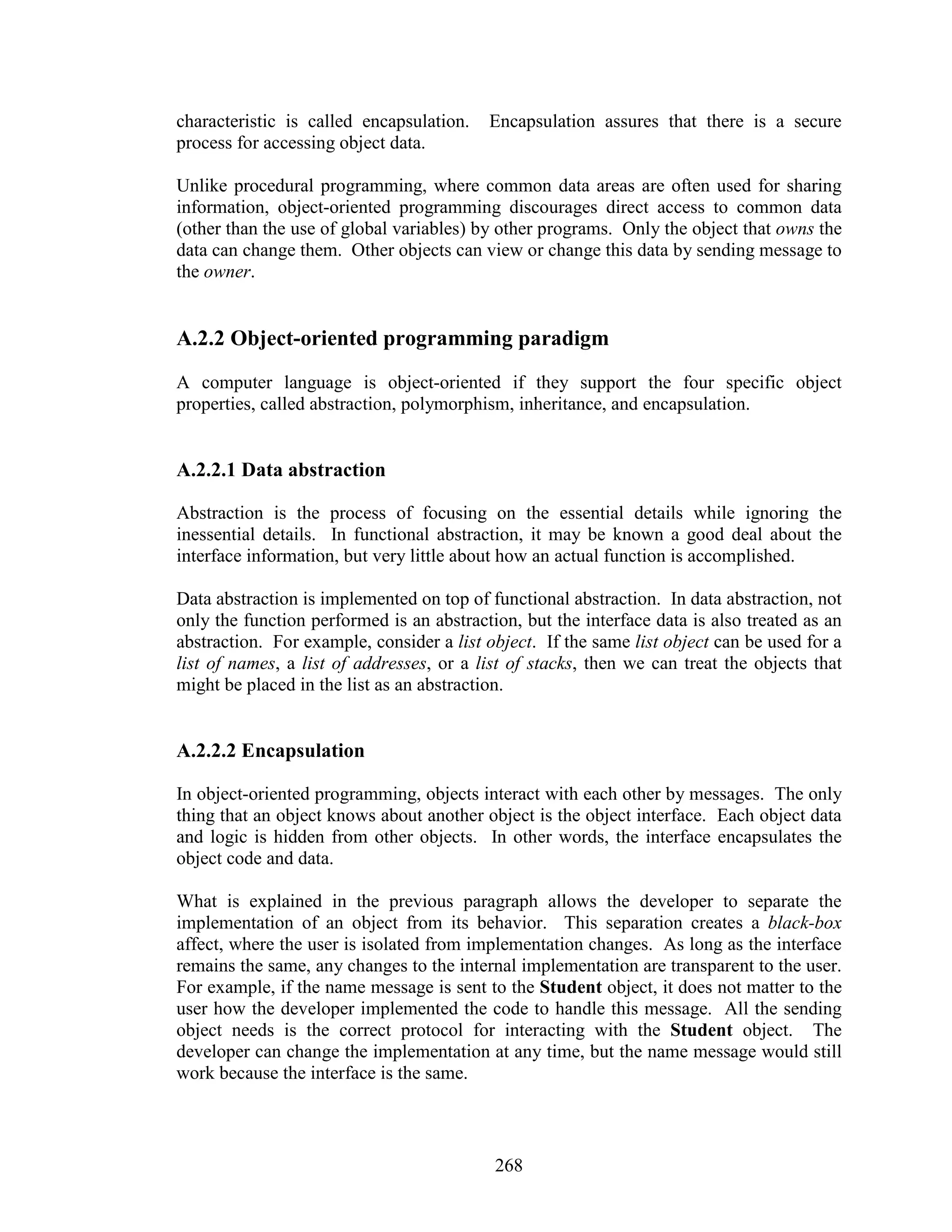 characteristic is called encapsulation.   Encapsulation assures that there is a secure
process for accessing object data.

Unlike procedural programming, where common data areas are often used for sharing
information, object-oriented programming discourages direct access to common data
(other than the use of global variables) by other programs. Only the object that owns the
data can change them. Other objects can view or change this data by sending message to
the owner.


A.2.2 Object-oriented programming paradigm
A computer language is object-oriented if they support the four specific object
properties, called abstraction, polymorphism, inheritance, and encapsulation.


A.2.2.1 Data abstraction

Abstraction is the process of focusing on the essential details while ignoring the
inessential details. In functional abstraction, it may be known a good deal about the
interface information, but very little about how an actual function is accomplished.

Data abstraction is implemented on top of functional abstraction. In data abstraction, not
only the function performed is an abstraction, but the interface data is also treated as an
abstraction. For example, consider a list object. If the same list object can be used for a
list of names, a list of addresses, or a list of stacks, then we can treat the objects that
might be placed in the list as an abstraction.


A.2.2.2 Encapsulation

In object-oriented programming, objects interact with each other by messages. The only
thing that an object knows about another object is the object interface. Each object data
and logic is hidden from other objects. In other words, the interface encapsulates the
object code and data.

What is explained in the previous paragraph allows the developer to separate the
implementation of an object from its behavior. This separation creates a black-box
affect, where the user is isolated from implementation changes. As long as the interface
remains the same, any changes to the internal implementation are transparent to the user.
For example, if the name message is sent to the Student object, it does not matter to the
user how the developer implemented the code to handle this message. All the sending
object needs is the correct protocol for interacting with the Student object. The
developer can change the implementation at any time, but the name message would still
work because the interface is the same.



                                           268
 