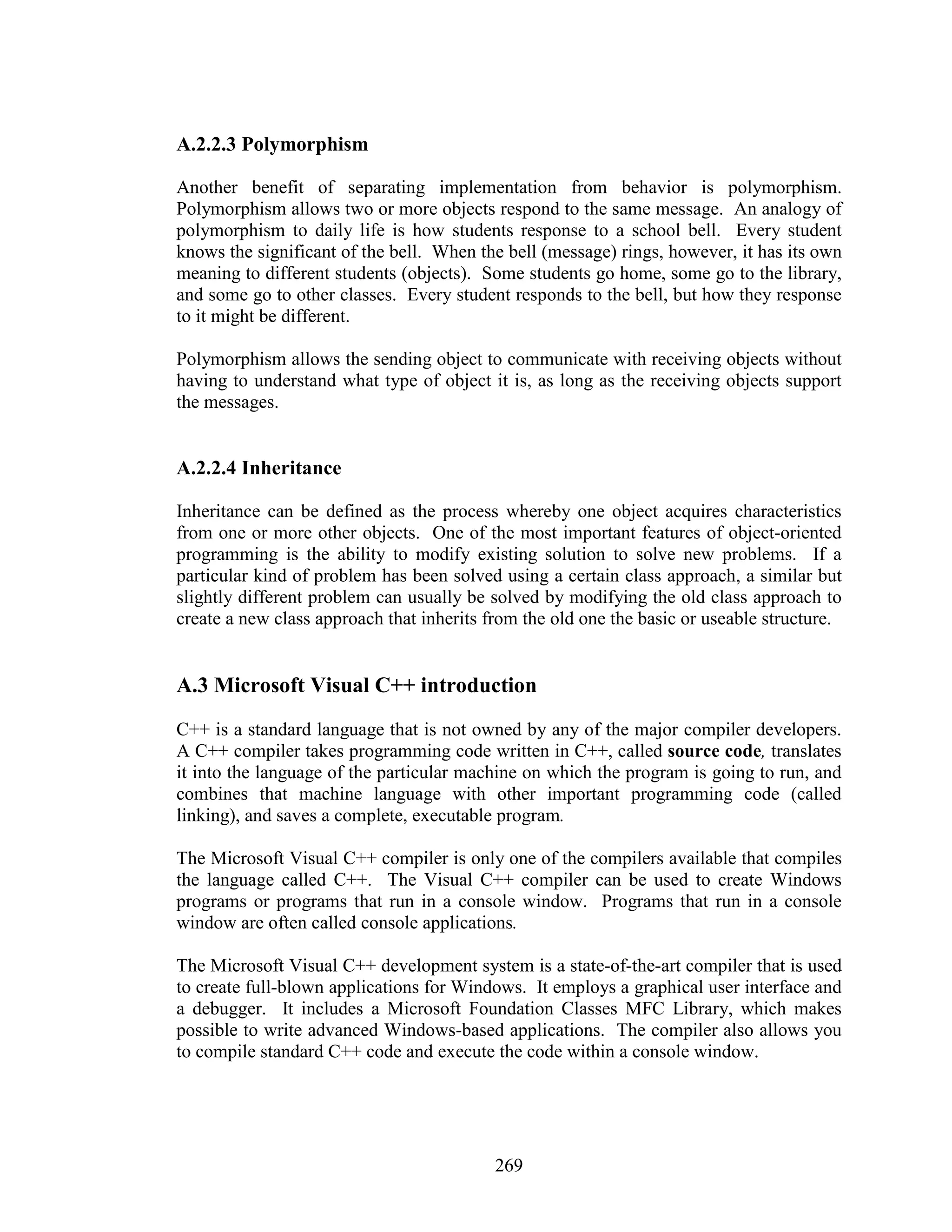 A.2.2.3 Polymorphism

Another benefit of separating implementation from behavior is polymorphism.
Polymorphism allows two or more objects respond to the same message. An analogy of
polymorphism to daily life is how students response to a school bell. Every student
knows the significant of the bell. When the bell (message) rings, however, it has its own
meaning to different students (objects). Some students go home, some go to the library,
and some go to other classes. Every student responds to the bell, but how they response
to it might be different.

Polymorphism allows the sending object to communicate with receiving objects without
having to understand what type of object it is, as long as the receiving objects support
the messages.


A.2.2.4 Inheritance

Inheritance can be defined as the process whereby one object acquires characteristics
from one or more other objects. One of the most important features of object-oriented
programming is the ability to modify existing solution to solve new problems. If a
particular kind of problem has been solved using a certain class approach, a similar but
slightly different problem can usually be solved by modifying the old class approach to
create a new class approach that inherits from the old one the basic or useable structure.


A.3 Microsoft Visual C++ introduction
C++ is a standard language that is not owned by any of the major compiler developers.
A C++ compiler takes programming code written in C++, called source code, translates
it into the language of the particular machine on which the program is going to run, and
combines that machine language with other important programming code (called
linking), and saves a complete, executable program.

The Microsoft Visual C++ compiler is only one of the compilers available that compiles
the language called C++. The Visual C++ compiler can be used to create Windows
programs or programs that run in a console window. Programs that run in a console
window are often called console applications.

The Microsoft Visual C++ development system is a state-of-the-art compiler that is used
to create full-blown applications for Windows. It employs a graphical user interface and
a debugger. It includes a Microsoft Foundation Classes MFC Library, which makes
possible to write advanced Windows-based applications. The compiler also allows you
to compile standard C++ code and execute the code within a console window.




                                           269
 