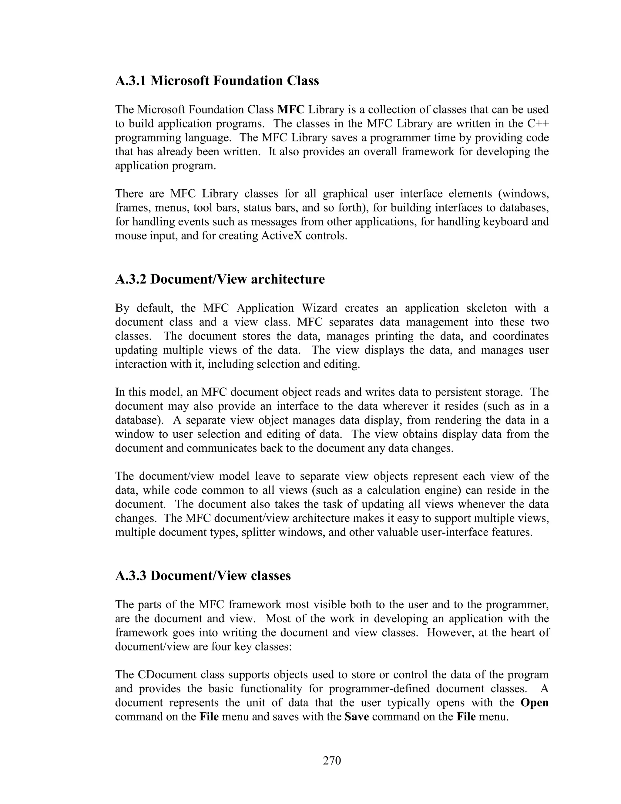 A.3.1 Microsoft Foundation Class
The Microsoft Foundation Class MFC Library is a collection of classes that can be used
to build application programs. The classes in the MFC Library are written in the C++
programming language. The MFC Library saves a programmer time by providing code
that has already been written. It also provides an overall framework for developing the
application program.

There are MFC Library classes for all graphical user interface elements (windows,
frames, menus, tool bars, status bars, and so forth), for building interfaces to databases,
for handling events such as messages from other applications, for handling keyboard and
mouse input, and for creating ActiveX controls.


A.3.2 Document/View architecture
By default, the MFC Application Wizard creates an application skeleton with a
document class and a view class. MFC separates data management into these two
classes. The document stores the data, manages printing the data, and coordinates
updating multiple views of the data. The view displays the data, and manages user
interaction with it, including selection and editing.

In this model, an MFC document object reads and writes data to persistent storage. The
document may also provide an interface to the data wherever it resides (such as in a
database). A separate view object manages data display, from rendering the data in a
window to user selection and editing of data. The view obtains display data from the
document and communicates back to the document any data changes.

The document/view model leave to separate view objects represent each view of the
data, while code common to all views (such as a calculation engine) can reside in the
document. The document also takes the task of updating all views whenever the data
changes. The MFC document/view architecture makes it easy to support multiple views,
multiple document types, splitter windows, and other valuable user-interface features.


A.3.3 Document/View classes
The parts of the MFC framework most visible both to the user and to the programmer,
are the document and view. Most of the work in developing an application with the
framework goes into writing the document and view classes. However, at the heart of
document/view are four key classes:

The CDocument class supports objects used to store or control the data of the program
and provides the basic functionality for programmer-defined document classes. A
document represents the unit of data that the user typically opens with the Open
command on the File menu and saves with the Save command on the File menu.


                                           270
 