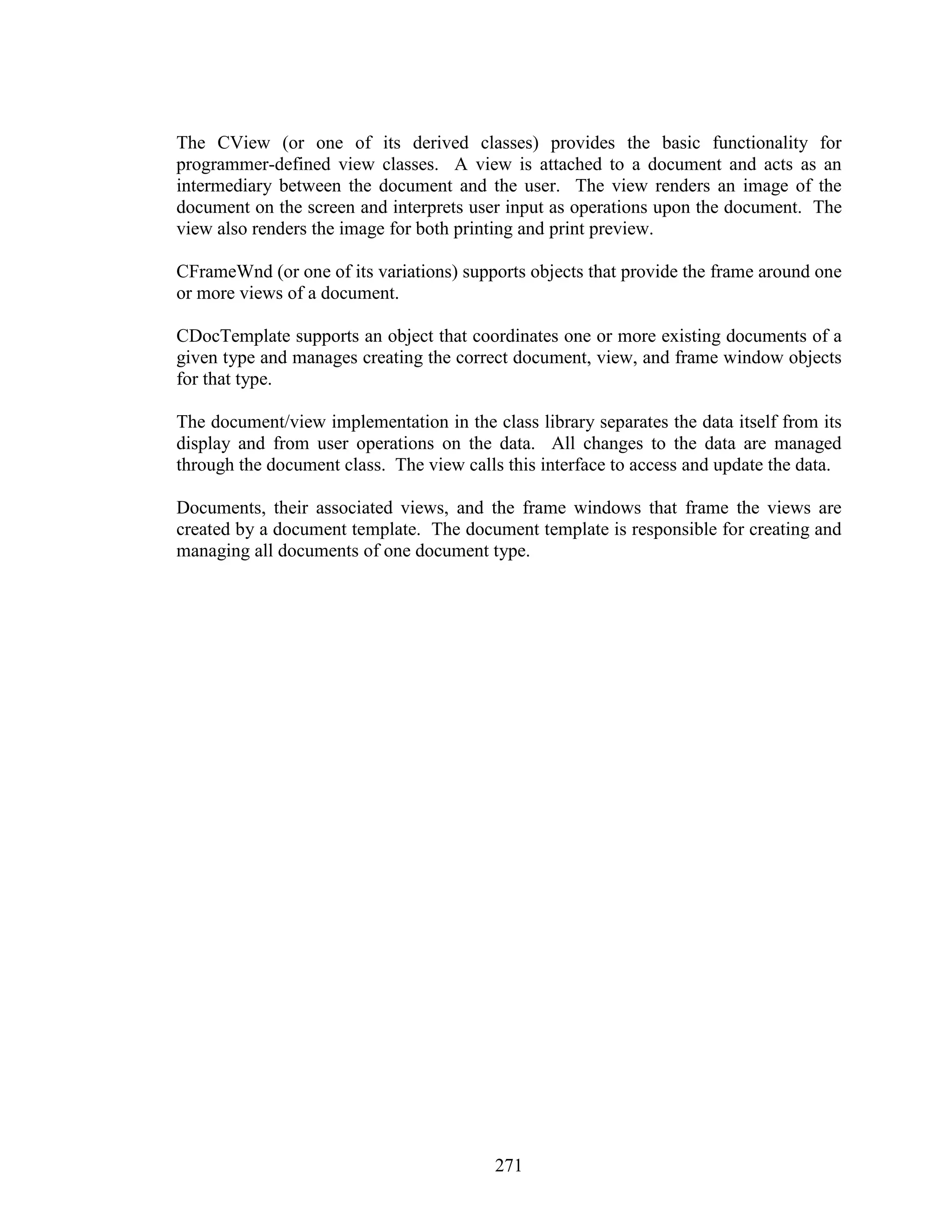The CView (or one of its derived classes) provides the basic functionality for
programmer-defined view classes. A view is attached to a document and acts as an
intermediary between the document and the user. The view renders an image of the
document on the screen and interprets user input as operations upon the document. The
view also renders the image for both printing and print preview.

CFrameWnd (or one of its variations) supports objects that provide the frame around one
or more views of a document.

CDocTemplate supports an object that coordinates one or more existing documents of a
given type and manages creating the correct document, view, and frame window objects
for that type.

The document/view implementation in the class library separates the data itself from its
display and from user operations on the data. All changes to the data are managed
through the document class. The view calls this interface to access and update the data.

Documents, their associated views, and the frame windows that frame the views are
created by a document template. The document template is responsible for creating and
managing all documents of one document type.




                                          271
 