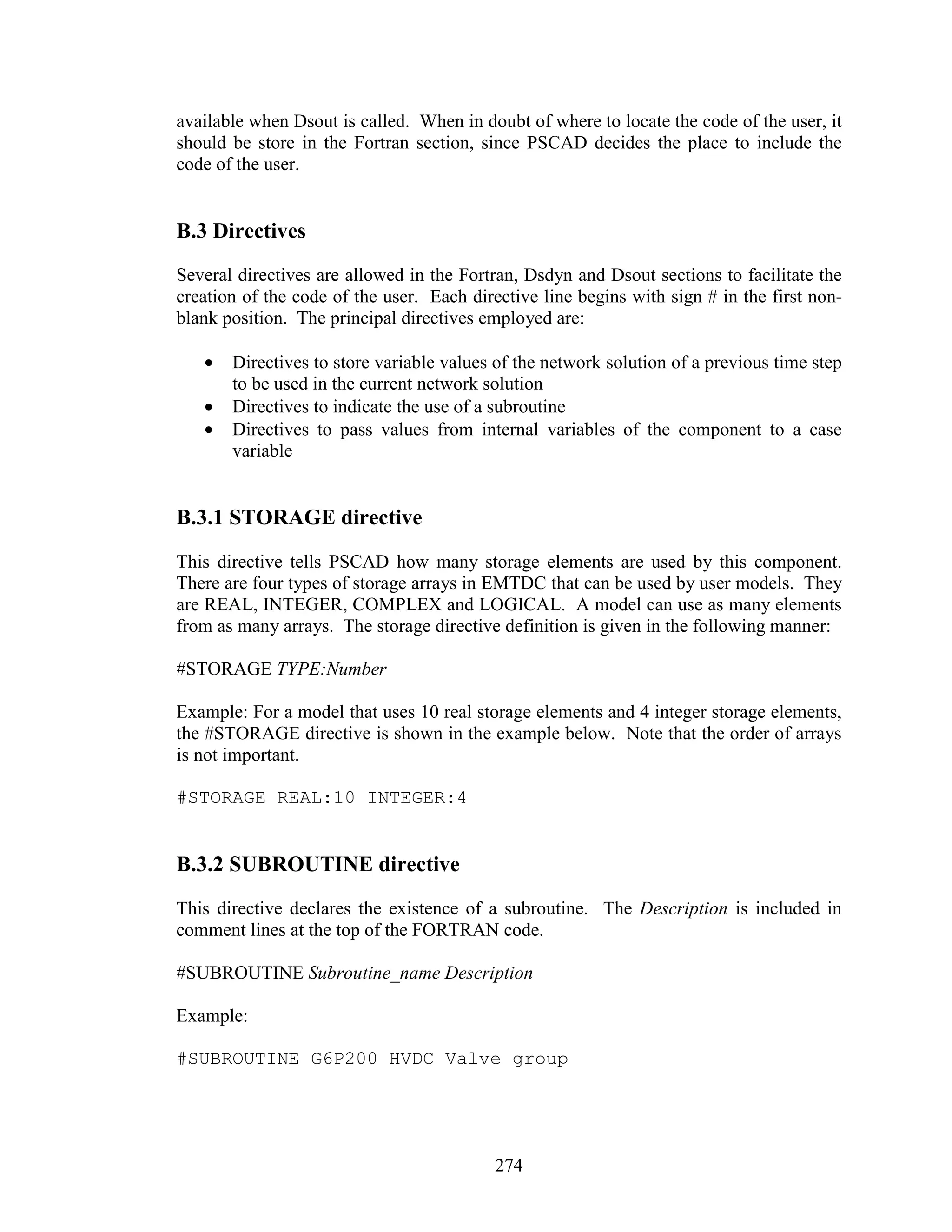 available when Dsout is called. When in doubt of where to locate the code of the user, it
should be store in the Fortran section, since PSCAD decides the place to include the
code of the user.


B.3 Directives
Several directives are allowed in the Fortran, Dsdyn and Dsout sections to facilitate the
creation of the code of the user. Each directive line begins with sign # in the first non-
blank position. The principal directives employed are:

   •   Directives to store variable values of the network solution of a previous time step
       to be used in the current network solution
   •   Directives to indicate the use of a subroutine
   •   Directives to pass values from internal variables of the component to a case
       variable


B.3.1 STORAGE directive
This directive tells PSCAD how many storage elements are used by this component.
There are four types of storage arrays in EMTDC that can be used by user models. They
are REAL, INTEGER, COMPLEX and LOGICAL. A model can use as many elements
from as many arrays. The storage directive definition is given in the following manner:

#STORAGE TYPE:Number

Example: For a model that uses 10 real storage elements and 4 integer storage elements,
the #STORAGE directive is shown in the example below. Note that the order of arrays
is not important.

#STORAGE REAL:10 INTEGER:4


B.3.2 SUBROUTINE directive
This directive declares the existence of a subroutine. The Description is included in
comment lines at the top of the FORTRAN code.

#SUBROUTINE Subroutine_name Description

Example:

#SUBROUTINE G6P200 HVDC Valve group




                                           274
 