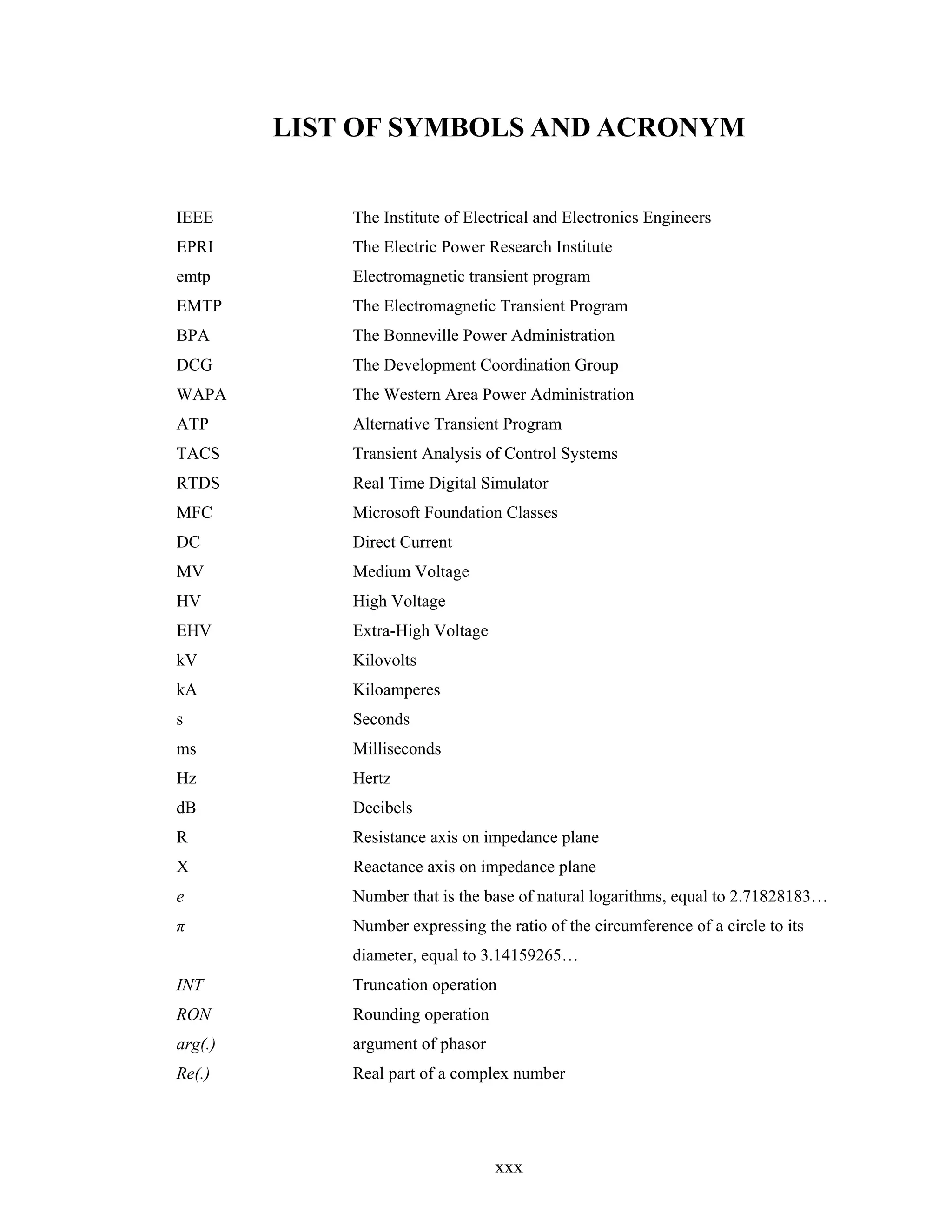 LIST OF SYMBOLS AND ACRONYM


IEEE         The Institute of Electrical and Electronics Engineers
EPRI         The Electric Power Research Institute
emtp         Electromagnetic transient program
EMTP         The Electromagnetic Transient Program
BPA          The Bonneville Power Administration
DCG          The Development Coordination Group
WAPA         The Western Area Power Administration
ATP          Alternative Transient Program
TACS         Transient Analysis of Control Systems
RTDS         Real Time Digital Simulator
MFC          Microsoft Foundation Classes
DC           Direct Current
MV           Medium Voltage
HV           High Voltage
EHV          Extra-High Voltage
kV           Kilovolts
kA           Kiloamperes
s            Seconds
ms           Milliseconds
Hz           Hertz
dB           Decibels
R            Resistance axis on impedance plane
X            Reactance axis on impedance plane
e            Number that is the base of natural logarithms, equal to 2.71828183…
π            Number expressing the ratio of the circumference of a circle to its
             diameter, equal to 3.14159265…
INT          Truncation operation
RON          Rounding operation
arg(.)       argument of phasor
Re(.)        Real part of a complex number




                                  xxx
 