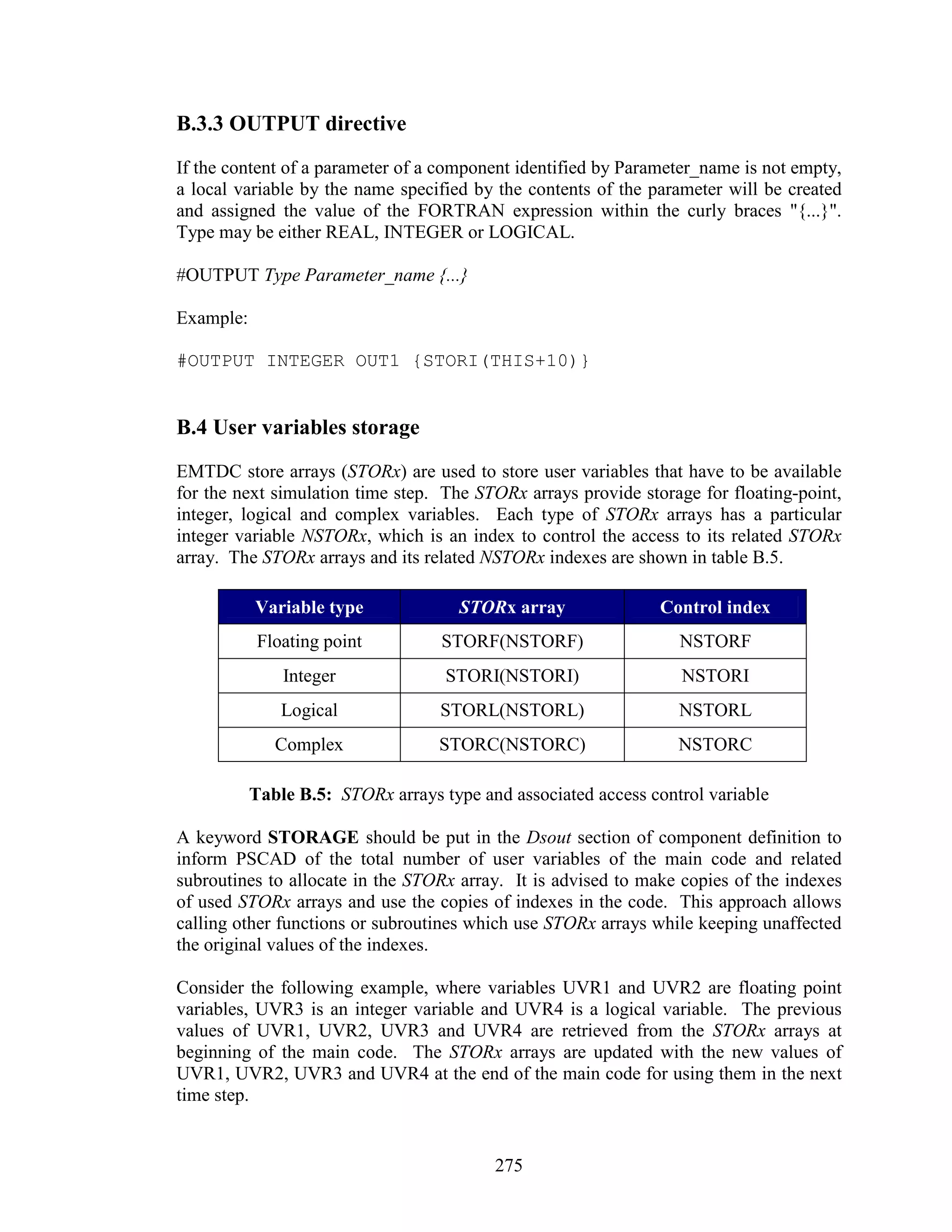B.3.3 OUTPUT directive
If the content of a parameter of a component identified by Parameter_name is not empty,
a local variable by the name specified by the contents of the parameter will be created
and assigned the value of the FORTRAN expression within the curly braces "{...}".
Type may be either REAL, INTEGER or LOGICAL.

#OUTPUT Type Parameter_name {...}

Example:

#OUTPUT INTEGER OUT1 {STORI(THIS+10)}


B.4 User variables storage
EMTDC store arrays (STORx) are used to store user variables that have to be available
for the next simulation time step. The STORx arrays provide storage for floating-point,
integer, logical and complex variables. Each type of STORx arrays has a particular
integer variable NSTORx, which is an index to control the access to its related STORx
array. The STORx arrays and its related NSTORx indexes are shown in table B.5.

           Variable type              STORx array              Control index
            Floating point         STORF(NSTORF)                  NSTORF
               Integer              STORI(NSTORI)                 NSTORI
               Logical             STORL(NSTORL)                  NSTORL
              Complex              STORC(NSTORC)                  NSTORC

           Table B.5: STORx arrays type and associated access control variable

A keyword STORAGE should be put in the Dsout section of component definition to
inform PSCAD of the total number of user variables of the main code and related
subroutines to allocate in the STORx array. It is advised to make copies of the indexes
of used STORx arrays and use the copies of indexes in the code. This approach allows
calling other functions or subroutines which use STORx arrays while keeping unaffected
the original values of the indexes.

Consider the following example, where variables UVR1 and UVR2 are floating point
variables, UVR3 is an integer variable and UVR4 is a logical variable. The previous
values of UVR1, UVR2, UVR3 and UVR4 are retrieved from the STORx arrays at
beginning of the main code. The STORx arrays are updated with the new values of
UVR1, UVR2, UVR3 and UVR4 at the end of the main code for using them in the next
time step.


                                          275
 