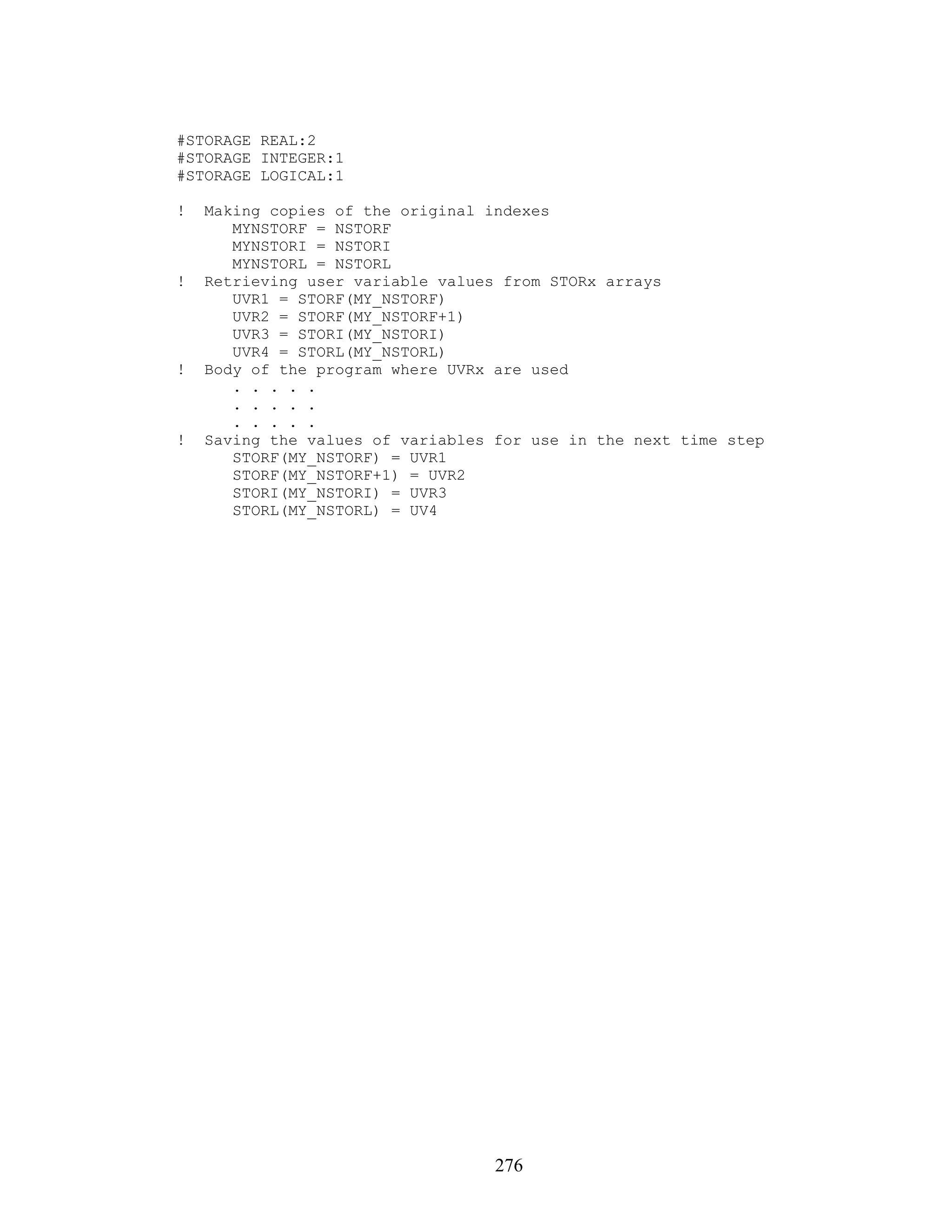 #STORAGE REAL:2
#STORAGE INTEGER:1
#STORAGE LOGICAL:1

!   Making copies of the original indexes
       MYNSTORF = NSTORF
       MYNSTORI = NSTORI
       MYNSTORL = NSTORL
!   Retrieving user variable values from STORx arrays
       UVR1 = STORF(MY_NSTORF)
       UVR2 = STORF(MY_NSTORF+1)
       UVR3 = STORI(MY_NSTORI)
       UVR4 = STORL(MY_NSTORL)
!   Body of the program where UVRx are used
       . . . . .
       . . . . .
       . . . . .
!   Saving the values of variables for use in the next time step
       STORF(MY_NSTORF) = UVR1
       STORF(MY_NSTORF+1) = UVR2
       STORI(MY_NSTORI) = UVR3
       STORL(MY_NSTORL) = UV4




                                   276
 