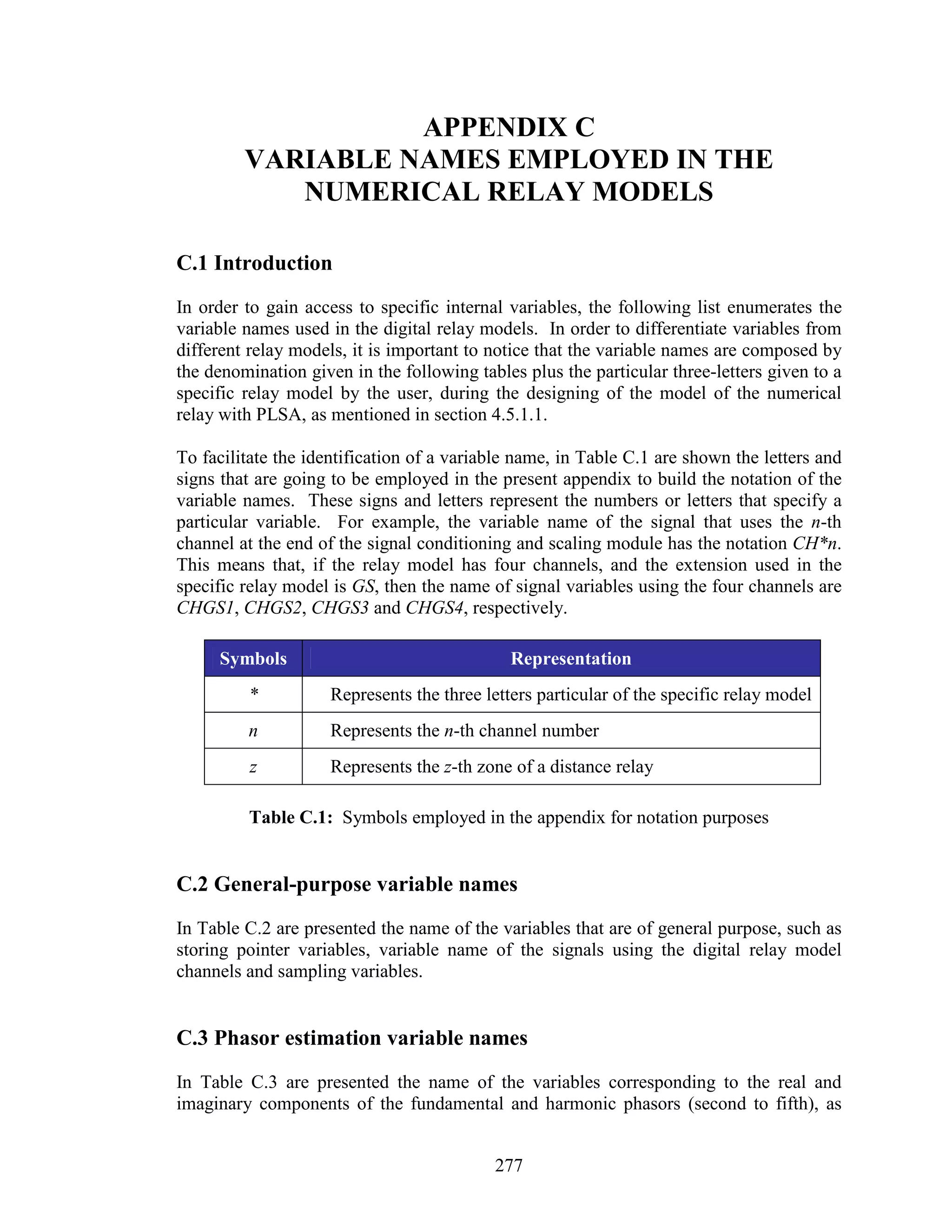 APPENDIX C
         VARIABLE NAMES EMPLOYED IN THE
            NUMERICAL RELAY MODELS

C.1 Introduction
In order to gain access to specific internal variables, the following list enumerates the
variable names used in the digital relay models. In order to differentiate variables from
different relay models, it is important to notice that the variable names are composed by
the denomination given in the following tables plus the particular three-letters given to a
specific relay model by the user, during the designing of the model of the numerical
relay with PLSA, as mentioned in section 4.5.1.1.

To facilitate the identification of a variable name, in Table C.1 are shown the letters and
signs that are going to be employed in the present appendix to build the notation of the
variable names. These signs and letters represent the numbers or letters that specify a
particular variable. For example, the variable name of the signal that uses the n-th
channel at the end of the signal conditioning and scaling module has the notation CH*n.
This means that, if the relay model has four channels, and the extension used in the
specific relay model is GS, then the name of signal variables using the four channels are
CHGS1, CHGS2, CHGS3 and CHGS4, respectively.

     Symbols                                  Representation
         *           Represents the three letters particular of the specific relay model
         n           Represents the n-th channel number
          z          Represents the z-th zone of a distance relay

         Table C.1: Symbols employed in the appendix for notation purposes


C.2 General-purpose variable names
In Table C.2 are presented the name of the variables that are of general purpose, such as
storing pointer variables, variable name of the signals using the digital relay model
channels and sampling variables.


C.3 Phasor estimation variable names
In Table C.3 are presented the name of the variables corresponding to the real and
imaginary components of the fundamental and harmonic phasors (second to fifth), as


                                           277
 