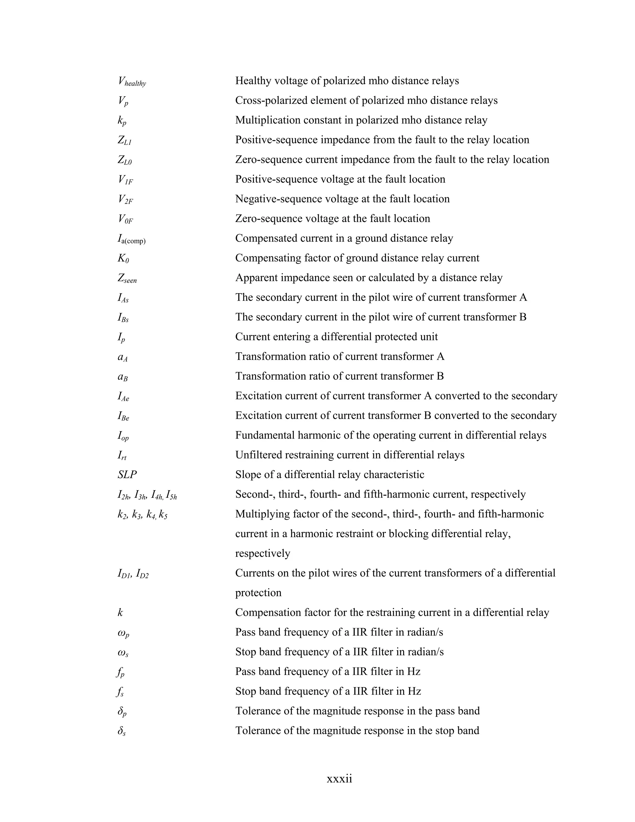 Vhealthy             Healthy voltage of polarized mho distance relays
Vp                   Cross-polarized element of polarized mho distance relays
kp                   Multiplication constant in polarized mho distance relay
ZL1                  Positive-sequence impedance from the fault to the relay location
ZL0                  Zero-sequence current impedance from the fault to the relay location
V1F                  Positive-sequence voltage at the fault location
V2F                  Negative-sequence voltage at the fault location
V0F                  Zero-sequence voltage at the fault location
Ia(comp)             Compensated current in a ground distance relay
K0                   Compensating factor of ground distance relay current
Zseen                Apparent impedance seen or calculated by a distance relay
IAs                  The secondary current in the pilot wire of current transformer A
IBs                  The secondary current in the pilot wire of current transformer B
Ip                   Current entering a differential protected unit
aA                   Transformation ratio of current transformer A
aB                   Transformation ratio of current transformer B
IAe                  Excitation current of current transformer A converted to the secondary
IBe                  Excitation current of current transformer B converted to the secondary
Iop                  Fundamental harmonic of the operating current in differential relays
Irt                  Unfiltered restraining current in differential relays
SLP                  Slope of a differential relay characteristic
I2h, I3h, I4h, I5h   Second-, third-, fourth- and fifth-harmonic current, respectively
k2, k3, k4, k5       Multiplying factor of the second-, third-, fourth- and fifth-harmonic
                     current in a harmonic restraint or blocking differential relay,
                     respectively
ID1, ID2             Currents on the pilot wires of the current transformers of a differential
                     protection
k                    Compensation factor for the restraining current in a differential relay
ωp                   Pass band frequency of a IIR filter in radian/s
ωs                   Stop band frequency of a IIR filter in radian/s
fp                   Pass band frequency of a IIR filter in Hz
fs                   Stop band frequency of a IIR filter in Hz
δp                   Tolerance of the magnitude response in the pass band
δs                   Tolerance of the magnitude response in the stop band



                                          xxxii
 