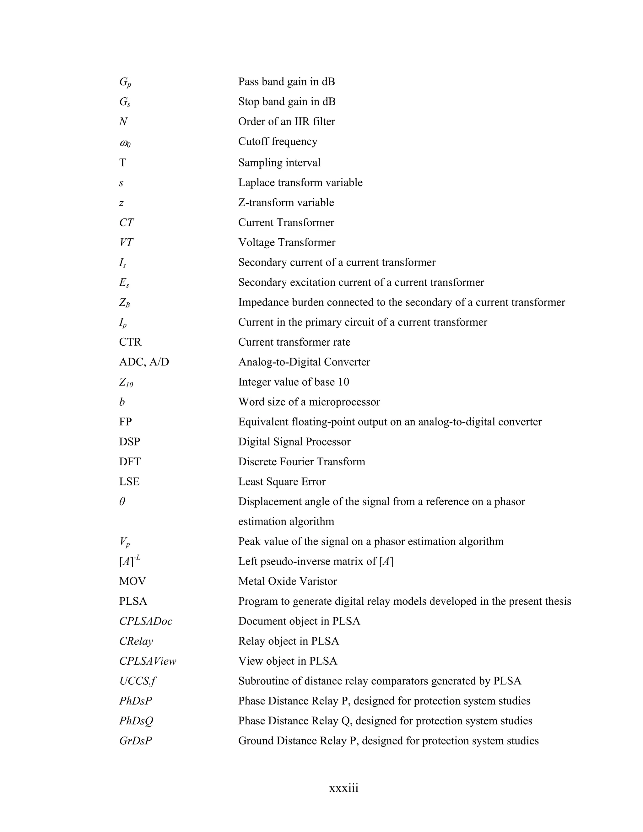 Gp          Pass band gain in dB
Gs          Stop band gain in dB
N           Order of an IIR filter
ω0          Cutoff frequency
T           Sampling interval
s           Laplace transform variable
z           Z-transform variable
CT          Current Transformer
VT          Voltage Transformer
Is          Secondary current of a current transformer
Es          Secondary excitation current of a current transformer
ZB          Impedance burden connected to the secondary of a current transformer
Ip          Current in the primary circuit of a current transformer
CTR         Current transformer rate
ADC, A/D    Analog-to-Digital Converter
Z10         Integer value of base 10
b           Word size of a microprocessor
FP          Equivalent floating-point output on an analog-to-digital converter
DSP         Digital Signal Processor
DFT         Discrete Fourier Transform
LSE         Least Square Error
θ           Displacement angle of the signal from a reference on a phasor
            estimation algorithm
Vp          Peak value of the signal on a phasor estimation algorithm
[A]-L       Left pseudo-inverse matrix of [A]
MOV         Metal Oxide Varistor
PLSA        Program to generate digital relay models developed in the present thesis
CPLSADoc    Document object in PLSA
CRelay      Relay object in PLSA
CPLSAView   View object in PLSA
UCCS.f      Subroutine of distance relay comparators generated by PLSA
PhDsP       Phase Distance Relay P, designed for protection system studies
PhDsQ       Phase Distance Relay Q, designed for protection system studies
GrDsP       Ground Distance Relay P, designed for protection system studies



                                 xxxiii
 