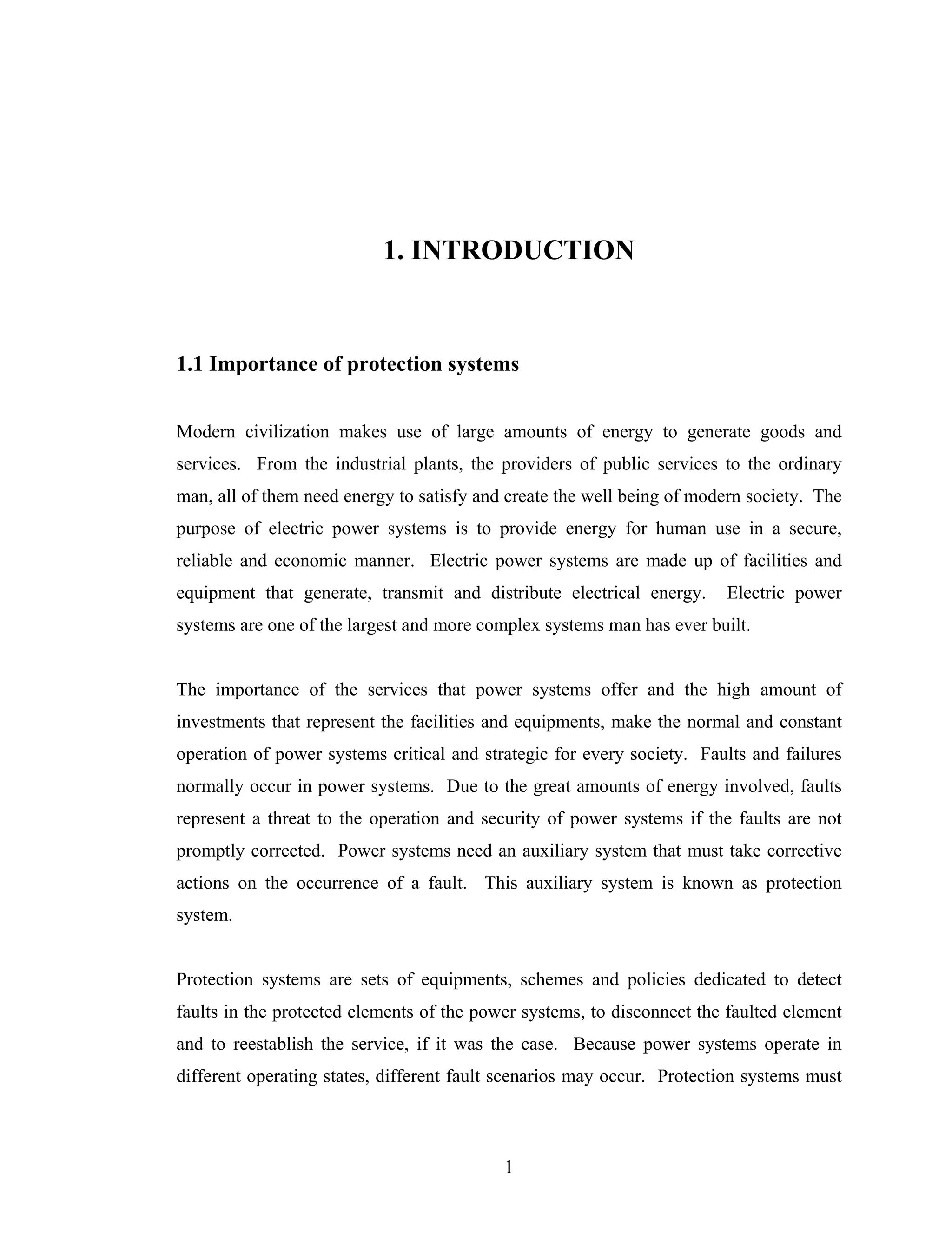 1. INTRODUCTION


1.1 Importance of protection systems


Modern civilization makes use of large amounts of energy to generate goods and
services. From the industrial plants, the providers of public services to the ordinary
man, all of them need energy to satisfy and create the well being of modern society. The
purpose of electric power systems is to provide energy for human use in a secure,
reliable and economic manner. Electric power systems are made up of facilities and
equipment that generate, transmit and distribute electrical energy.     Electric power
systems are one of the largest and more complex systems man has ever built.


The importance of the services that power systems offer and the high amount of
investments that represent the facilities and equipments, make the normal and constant
operation of power systems critical and strategic for every society. Faults and failures
normally occur in power systems. Due to the great amounts of energy involved, faults
represent a threat to the operation and security of power systems if the faults are not
promptly corrected. Power systems need an auxiliary system that must take corrective
actions on the occurrence of a fault. This auxiliary system is known as protection
system.


Protection systems are sets of equipments, schemes and policies dedicated to detect
faults in the protected elements of the power systems, to disconnect the faulted element
and to reestablish the service, if it was the case. Because power systems operate in
different operating states, different fault scenarios may occur. Protection systems must



                                           1
 