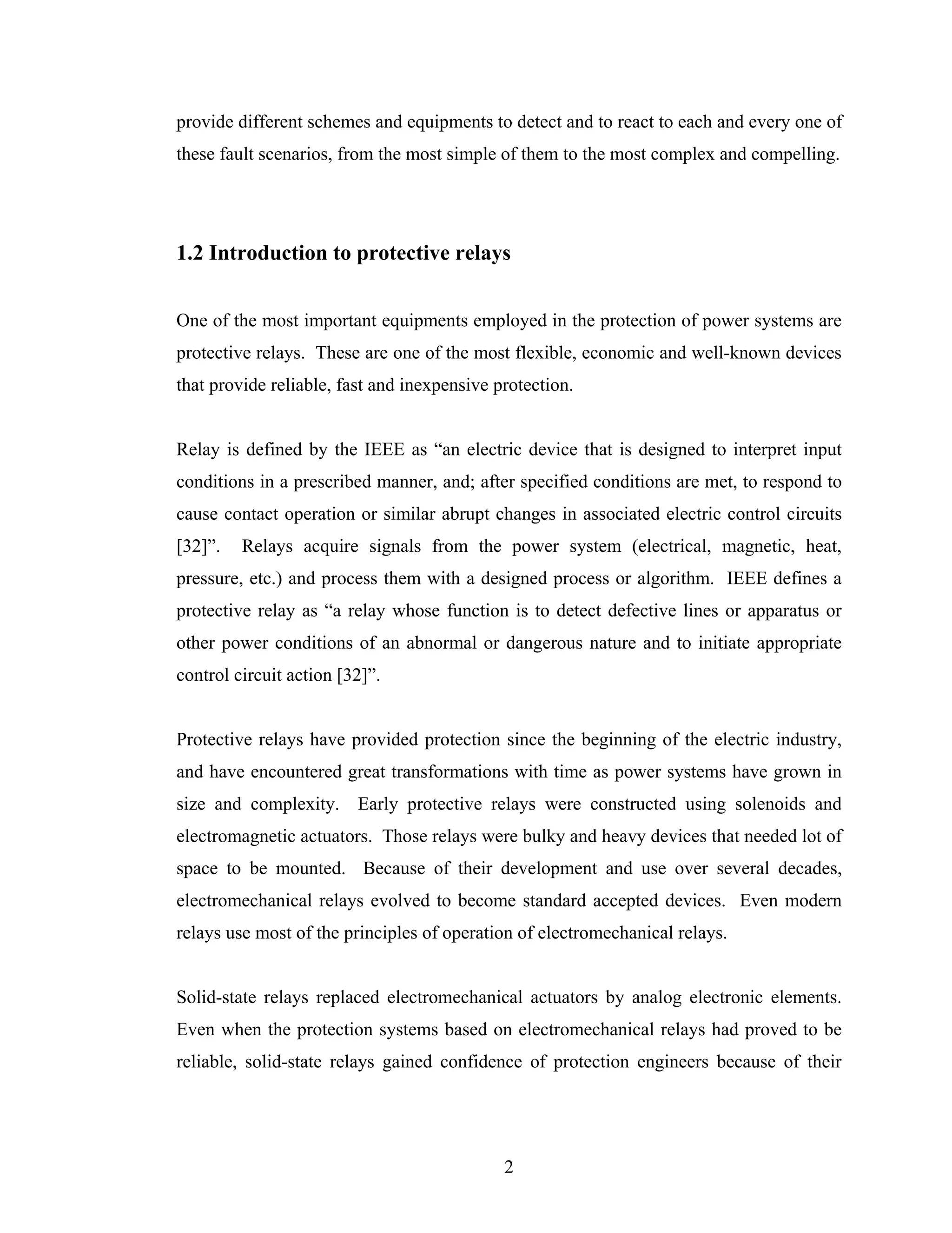 provide different schemes and equipments to detect and to react to each and every one of
these fault scenarios, from the most simple of them to the most complex and compelling.




1.2 Introduction to protective relays


One of the most important equipments employed in the protection of power systems are
protective relays. These are one of the most flexible, economic and well-known devices
that provide reliable, fast and inexpensive protection.


Relay is defined by the IEEE as “an electric device that is designed to interpret input
conditions in a prescribed manner, and; after specified conditions are met, to respond to
cause contact operation or similar abrupt changes in associated electric control circuits
[32]”.   Relays acquire signals from the power system (electrical, magnetic, heat,
pressure, etc.) and process them with a designed process or algorithm. IEEE defines a
protective relay as “a relay whose function is to detect defective lines or apparatus or
other power conditions of an abnormal or dangerous nature and to initiate appropriate
control circuit action [32]”.


Protective relays have provided protection since the beginning of the electric industry,
and have encountered great transformations with time as power systems have grown in
size and complexity. Early protective relays were constructed using solenoids and
electromagnetic actuators. Those relays were bulky and heavy devices that needed lot of
space to be mounted. Because of their development and use over several decades,
electromechanical relays evolved to become standard accepted devices. Even modern
relays use most of the principles of operation of electromechanical relays.


Solid-state relays replaced electromechanical actuators by analog electronic elements.
Even when the protection systems based on electromechanical relays had proved to be
reliable, solid-state relays gained confidence of protection engineers because of their




                                             2
 