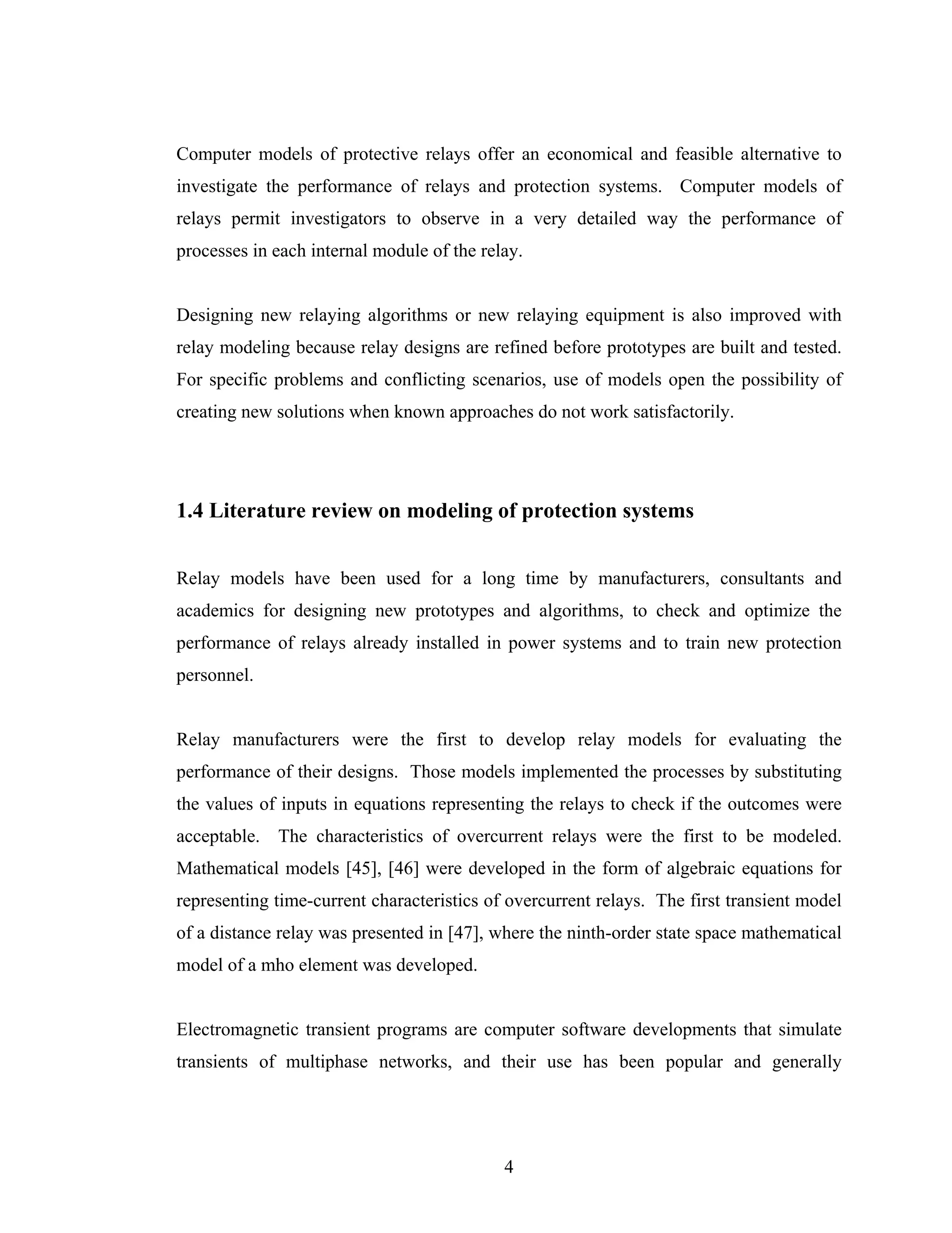 Computer models of protective relays offer an economical and feasible alternative to
investigate the performance of relays and protection systems. Computer models of
relays permit investigators to observe in a very detailed way the performance of
processes in each internal module of the relay.


Designing new relaying algorithms or new relaying equipment is also improved with
relay modeling because relay designs are refined before prototypes are built and tested.
For specific problems and conflicting scenarios, use of models open the possibility of
creating new solutions when known approaches do not work satisfactorily.




1.4 Literature review on modeling of protection systems


Relay models have been used for a long time by manufacturers, consultants and
academics for designing new prototypes and algorithms, to check and optimize the
performance of relays already installed in power systems and to train new protection
personnel.


Relay manufacturers were the first to develop relay models for evaluating the
performance of their designs. Those models implemented the processes by substituting
the values of inputs in equations representing the relays to check if the outcomes were
acceptable. The characteristics of overcurrent relays were the first to be modeled.
Mathematical models [45], [46] were developed in the form of algebraic equations for
representing time-current characteristics of overcurrent relays. The first transient model
of a distance relay was presented in [47], where the ninth-order state space mathematical
model of a mho element was developed.


Electromagnetic transient programs are computer software developments that simulate
transients of multiphase networks, and their use has been popular and generally




                                            4
 
