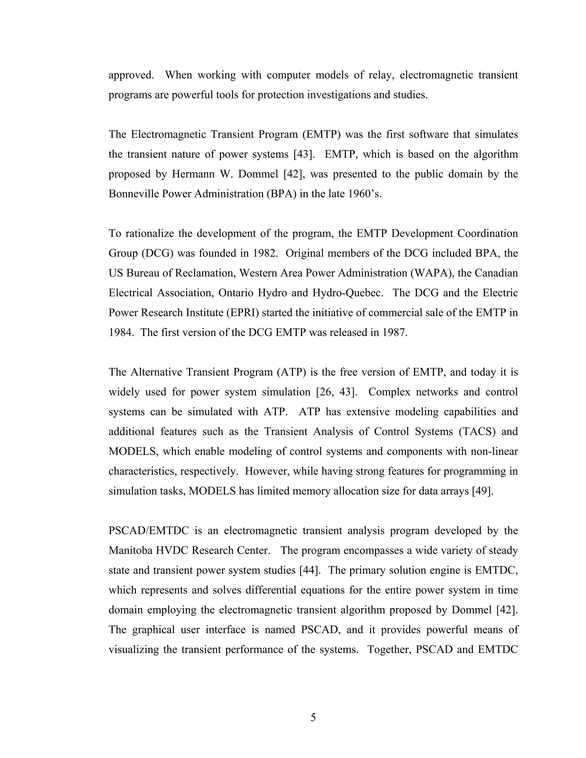 approved. When working with computer models of relay, electromagnetic transient
programs are powerful tools for protection investigations and studies.


The Electromagnetic Transient Program (EMTP) was the first software that simulates
the transient nature of power systems [43]. EMTP, which is based on the algorithm
proposed by Hermann W. Dommel [42], was presented to the public domain by the
Bonneville Power Administration (BPA) in the late 1960’s.


To rationalize the development of the program, the EMTP Development Coordination
Group (DCG) was founded in 1982. Original members of the DCG included BPA, the
US Bureau of Reclamation, Western Area Power Administration (WAPA), the Canadian
Electrical Association, Ontario Hydro and Hydro-Quebec. The DCG and the Electric
Power Research Institute (EPRI) started the initiative of commercial sale of the EMTP in
1984. The first version of the DCG EMTP was released in 1987.


The Alternative Transient Program (ATP) is the free version of EMTP, and today it is
widely used for power system simulation [26, 43]. Complex networks and control
systems can be simulated with ATP. ATP has extensive modeling capabilities and
additional features such as the Transient Analysis of Control Systems (TACS) and
MODELS, which enable modeling of control systems and components with non-linear
characteristics, respectively. However, while having strong features for programming in
simulation tasks, MODELS has limited memory allocation size for data arrays [49].


PSCAD/EMTDC is an electromagnetic transient analysis program developed by the
Manitoba HVDC Research Center. The program encompasses a wide variety of steady
state and transient power system studies [44]. The primary solution engine is EMTDC,
which represents and solves differential equations for the entire power system in time
domain employing the electromagnetic transient algorithm proposed by Dommel [42].
The graphical user interface is named PSCAD, and it provides powerful means of
visualizing the transient performance of the systems. Together, PSCAD and EMTDC




                                            5
 