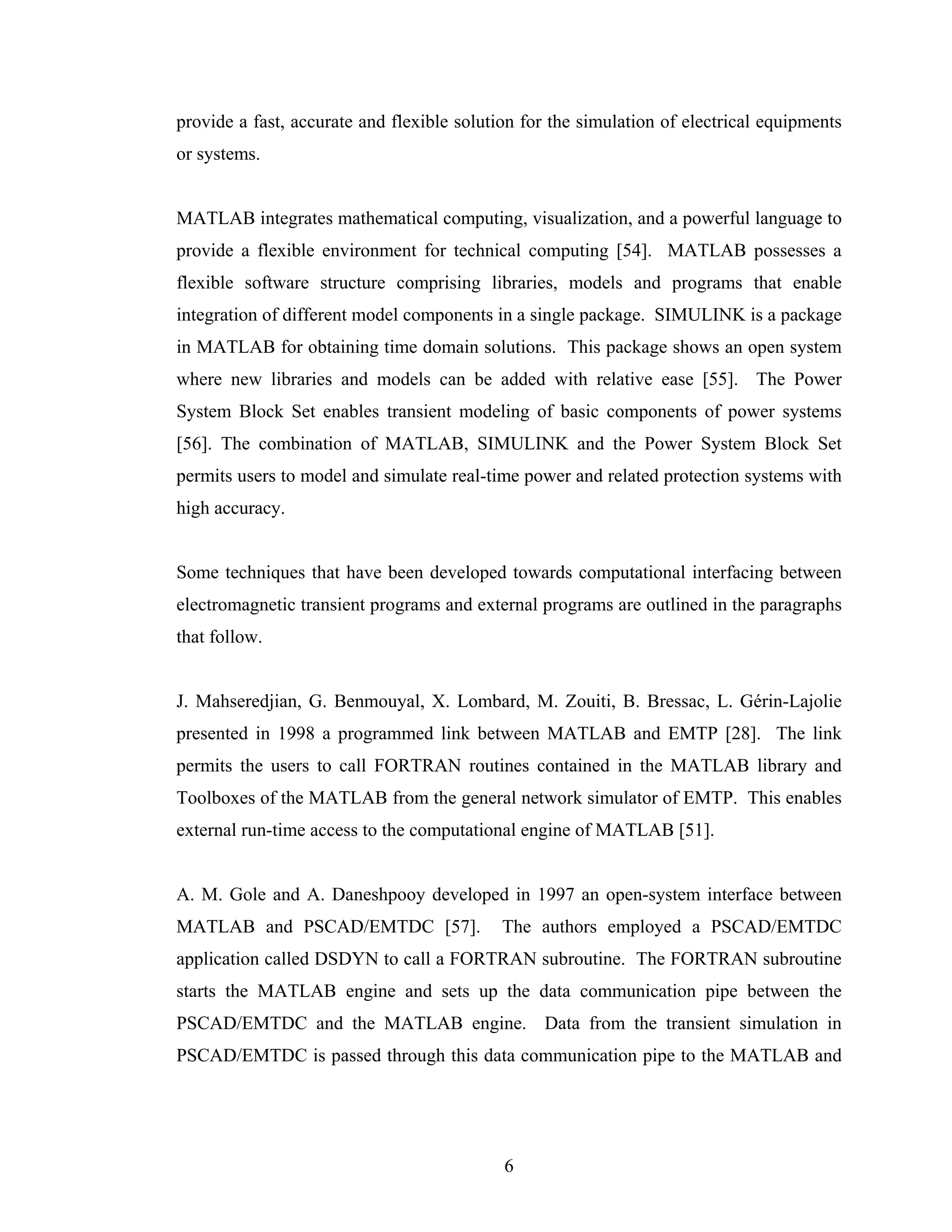 provide a fast, accurate and flexible solution for the simulation of electrical equipments
or systems.


MATLAB integrates mathematical computing, visualization, and a powerful language to
provide a flexible environment for technical computing [54]. MATLAB possesses a
flexible software structure comprising libraries, models and programs that enable
integration of different model components in a single package. SIMULINK is a package
in MATLAB for obtaining time domain solutions. This package shows an open system
where new libraries and models can be added with relative ease [55]. The Power
System Block Set enables transient modeling of basic components of power systems
[56]. The combination of MATLAB, SIMULINK and the Power System Block Set
permits users to model and simulate real-time power and related protection systems with
high accuracy.


Some techniques that have been developed towards computational interfacing between
electromagnetic transient programs and external programs are outlined in the paragraphs
that follow.


J. Mahseredjian, G. Benmouyal, X. Lombard, M. Zouiti, B. Bressac, L. Gérin-Lajolie
presented in 1998 a programmed link between MATLAB and EMTP [28]. The link
permits the users to call FORTRAN routines contained in the MATLAB library and
Toolboxes of the MATLAB from the general network simulator of EMTP. This enables
external run-time access to the computational engine of MATLAB [51].


A. M. Gole and A. Daneshpooy developed in 1997 an open-system interface between
MATLAB and PSCAD/EMTDC [57].                The authors employed a PSCAD/EMTDC
application called DSDYN to call a FORTRAN subroutine. The FORTRAN subroutine
starts the MATLAB engine and sets up the data communication pipe between the
PSCAD/EMTDC and the MATLAB engine. Data from the transient simulation in
PSCAD/EMTDC is passed through this data communication pipe to the MATLAB and




                                            6
 