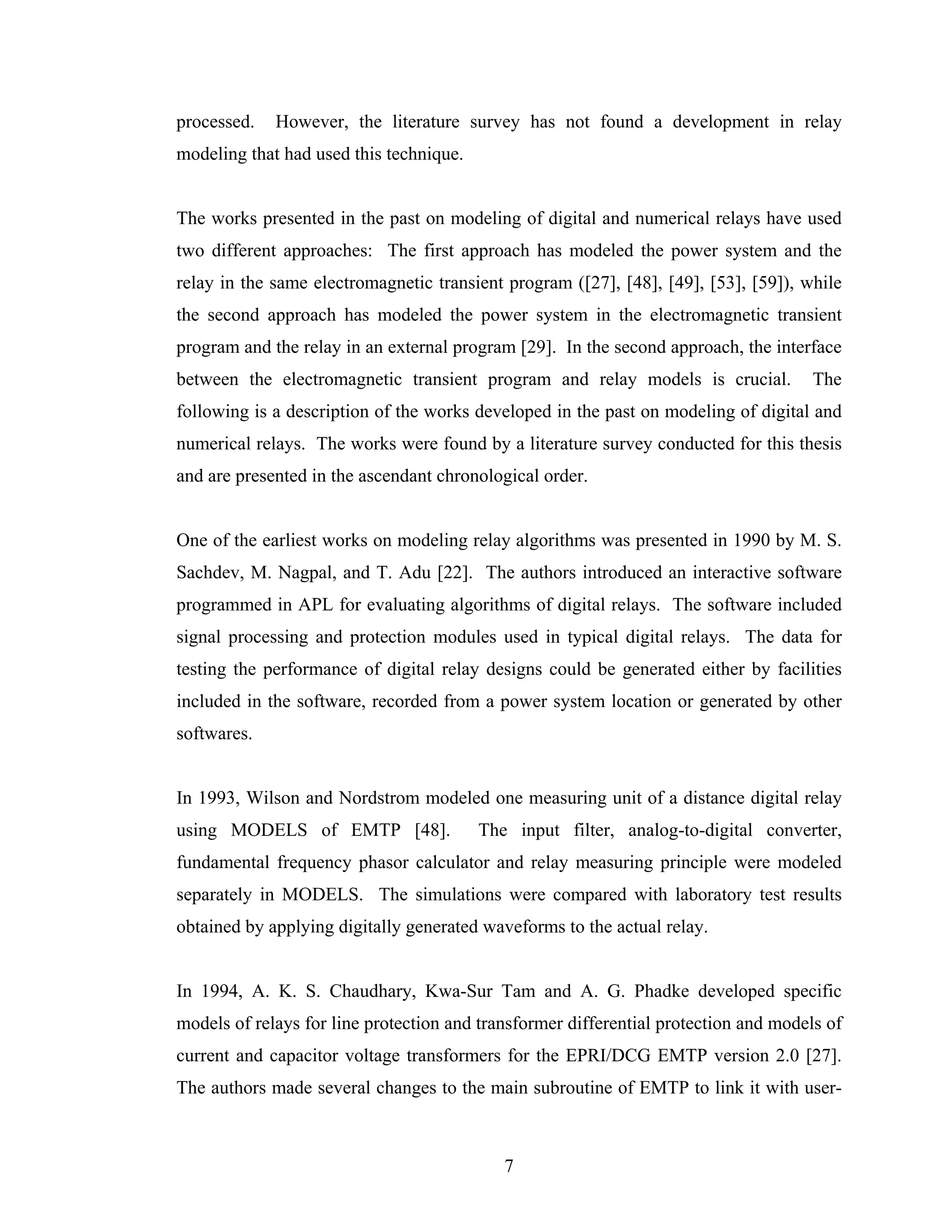 processed.   However, the literature survey has not found a development in relay
modeling that had used this technique.


The works presented in the past on modeling of digital and numerical relays have used
two different approaches: The first approach has modeled the power system and the
relay in the same electromagnetic transient program ([27], [48], [49], [53], [59]), while
the second approach has modeled the power system in the electromagnetic transient
program and the relay in an external program [29]. In the second approach, the interface
between the electromagnetic transient program and relay models is crucial.            The
following is a description of the works developed in the past on modeling of digital and
numerical relays. The works were found by a literature survey conducted for this thesis
and are presented in the ascendant chronological order.


One of the earliest works on modeling relay algorithms was presented in 1990 by M. S.
Sachdev, M. Nagpal, and T. Adu [22]. The authors introduced an interactive software
programmed in APL for evaluating algorithms of digital relays. The software included
signal processing and protection modules used in typical digital relays. The data for
testing the performance of digital relay designs could be generated either by facilities
included in the software, recorded from a power system location or generated by other
softwares.


In 1993, Wilson and Nordstrom modeled one measuring unit of a distance digital relay
using MODELS of EMTP [48].               The input filter, analog-to-digital converter,
fundamental frequency phasor calculator and relay measuring principle were modeled
separately in MODELS. The simulations were compared with laboratory test results
obtained by applying digitally generated waveforms to the actual relay.


In 1994, A. K. S. Chaudhary, Kwa-Sur Tam and A. G. Phadke developed specific
models of relays for line protection and transformer differential protection and models of
current and capacitor voltage transformers for the EPRI/DCG EMTP version 2.0 [27].
The authors made several changes to the main subroutine of EMTP to link it with user-



                                            7
 