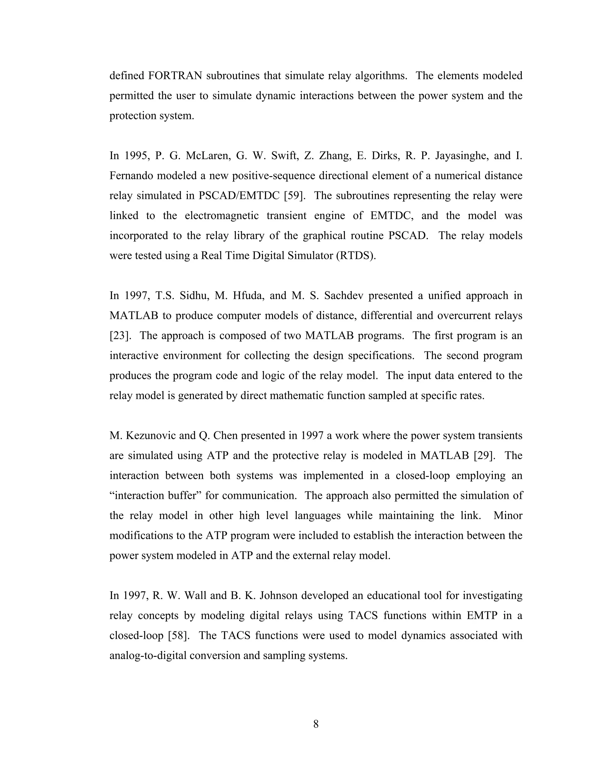defined FORTRAN subroutines that simulate relay algorithms. The elements modeled
permitted the user to simulate dynamic interactions between the power system and the
protection system.


In 1995, P. G. McLaren, G. W. Swift, Z. Zhang, E. Dirks, R. P. Jayasinghe, and I.
Fernando modeled a new positive-sequence directional element of a numerical distance
relay simulated in PSCAD/EMTDC [59]. The subroutines representing the relay were
linked to the electromagnetic transient engine of EMTDC, and the model was
incorporated to the relay library of the graphical routine PSCAD. The relay models
were tested using a Real Time Digital Simulator (RTDS).


In 1997, T.S. Sidhu, M. Hfuda, and M. S. Sachdev presented a unified approach in
MATLAB to produce computer models of distance, differential and overcurrent relays
[23]. The approach is composed of two MATLAB programs. The first program is an
interactive environment for collecting the design specifications. The second program
produces the program code and logic of the relay model. The input data entered to the
relay model is generated by direct mathematic function sampled at specific rates.


M. Kezunovic and Q. Chen presented in 1997 a work where the power system transients
are simulated using ATP and the protective relay is modeled in MATLAB [29]. The
interaction between both systems was implemented in a closed-loop employing an
“interaction buffer” for communication. The approach also permitted the simulation of
the relay model in other high level languages while maintaining the link.           Minor
modifications to the ATP program were included to establish the interaction between the
power system modeled in ATP and the external relay model.


In 1997, R. W. Wall and B. K. Johnson developed an educational tool for investigating
relay concepts by modeling digital relays using TACS functions within EMTP in a
closed-loop [58]. The TACS functions were used to model dynamics associated with
analog-to-digital conversion and sampling systems.




                                           8
 