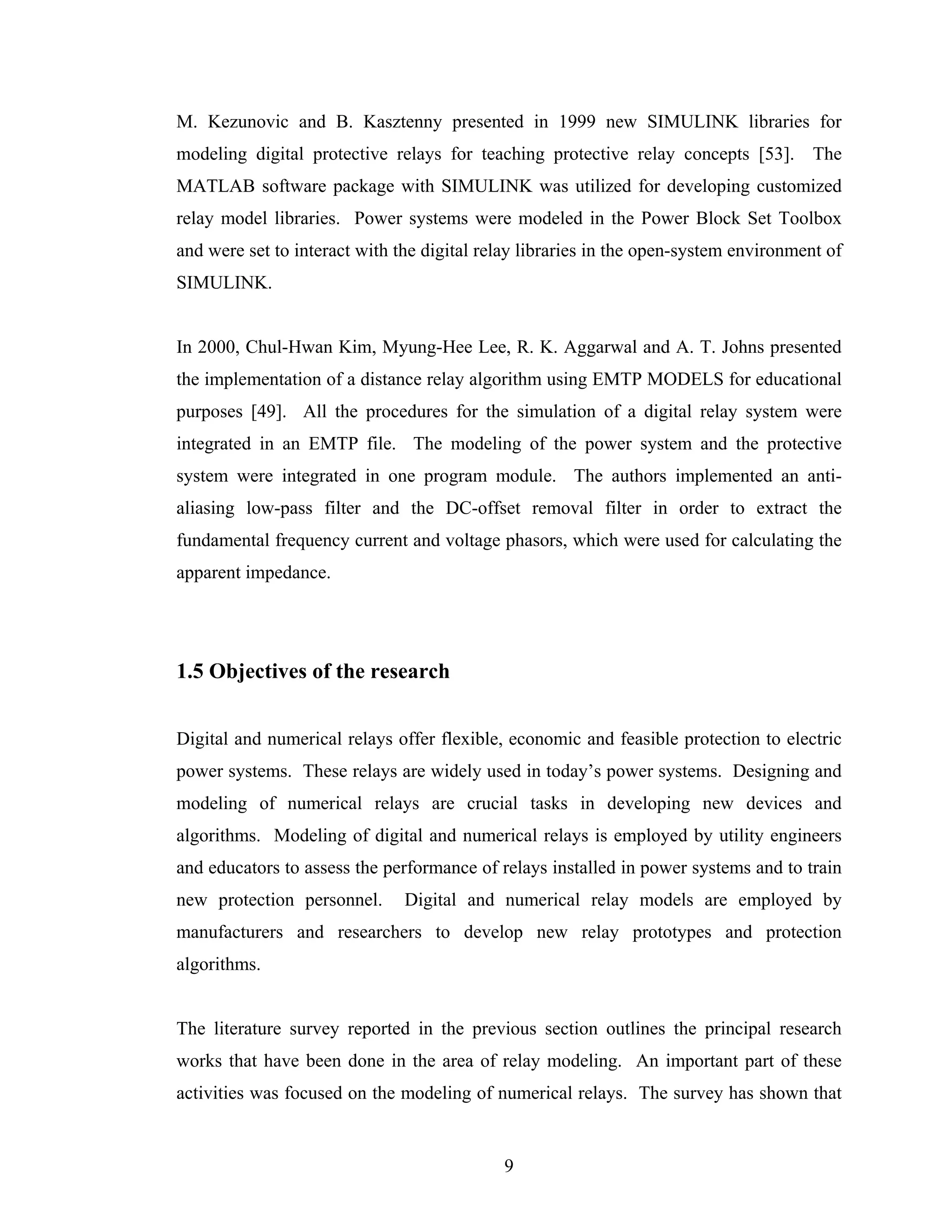 M. Kezunovic and B. Kasztenny presented in 1999 new SIMULINK libraries for
modeling digital protective relays for teaching protective relay concepts [53]. The
MATLAB software package with SIMULINK was utilized for developing customized
relay model libraries. Power systems were modeled in the Power Block Set Toolbox
and were set to interact with the digital relay libraries in the open-system environment of
SIMULINK.


In 2000, Chul-Hwan Kim, Myung-Hee Lee, R. K. Aggarwal and A. T. Johns presented
the implementation of a distance relay algorithm using EMTP MODELS for educational
purposes [49]. All the procedures for the simulation of a digital relay system were
integrated in an EMTP file. The modeling of the power system and the protective
system were integrated in one program module. The authors implemented an anti-
aliasing low-pass filter and the DC-offset removal filter in order to extract the
fundamental frequency current and voltage phasors, which were used for calculating the
apparent impedance.




1.5 Objectives of the research


Digital and numerical relays offer flexible, economic and feasible protection to electric
power systems. These relays are widely used in today’s power systems. Designing and
modeling of numerical relays are crucial tasks in developing new devices and
algorithms. Modeling of digital and numerical relays is employed by utility engineers
and educators to assess the performance of relays installed in power systems and to train
new protection personnel.      Digital and numerical relay models are employed by
manufacturers and researchers to develop new relay prototypes and protection
algorithms.


The literature survey reported in the previous section outlines the principal research
works that have been done in the area of relay modeling. An important part of these
activities was focused on the modeling of numerical relays. The survey has shown that


                                            9
 