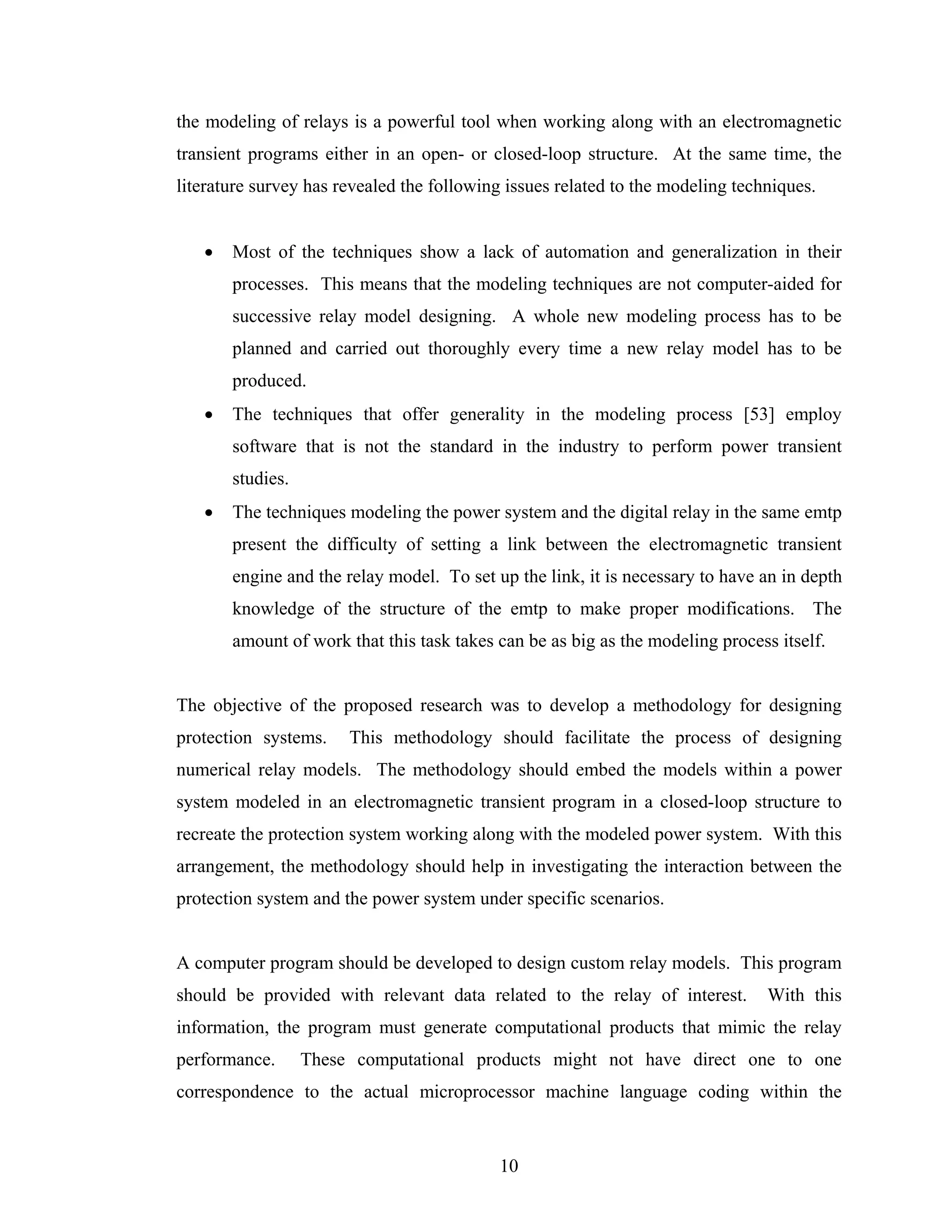 the modeling of relays is a powerful tool when working along with an electromagnetic
transient programs either in an open- or closed-loop structure. At the same time, the
literature survey has revealed the following issues related to the modeling techniques.


   •   Most of the techniques show a lack of automation and generalization in their
       processes. This means that the modeling techniques are not computer-aided for
       successive relay model designing. A whole new modeling process has to be
       planned and carried out thoroughly every time a new relay model has to be
       produced.
   •   The techniques that offer generality in the modeling process [53] employ
       software that is not the standard in the industry to perform power transient
       studies.
   •   The techniques modeling the power system and the digital relay in the same emtp
       present the difficulty of setting a link between the electromagnetic transient
       engine and the relay model. To set up the link, it is necessary to have an in depth
       knowledge of the structure of the emtp to make proper modifications. The
       amount of work that this task takes can be as big as the modeling process itself.


The objective of the proposed research was to develop a methodology for designing
protection systems.    This methodology should facilitate the process of designing
numerical relay models. The methodology should embed the models within a power
system modeled in an electromagnetic transient program in a closed-loop structure to
recreate the protection system working along with the modeled power system. With this
arrangement, the methodology should help in investigating the interaction between the
protection system and the power system under specific scenarios.


A computer program should be developed to design custom relay models. This program
should be provided with relevant data related to the relay of interest.         With this
information, the program must generate computational products that mimic the relay
performance.      These computational products might not have direct one to one
correspondence to the actual microprocessor machine language coding within the


                                           10
 