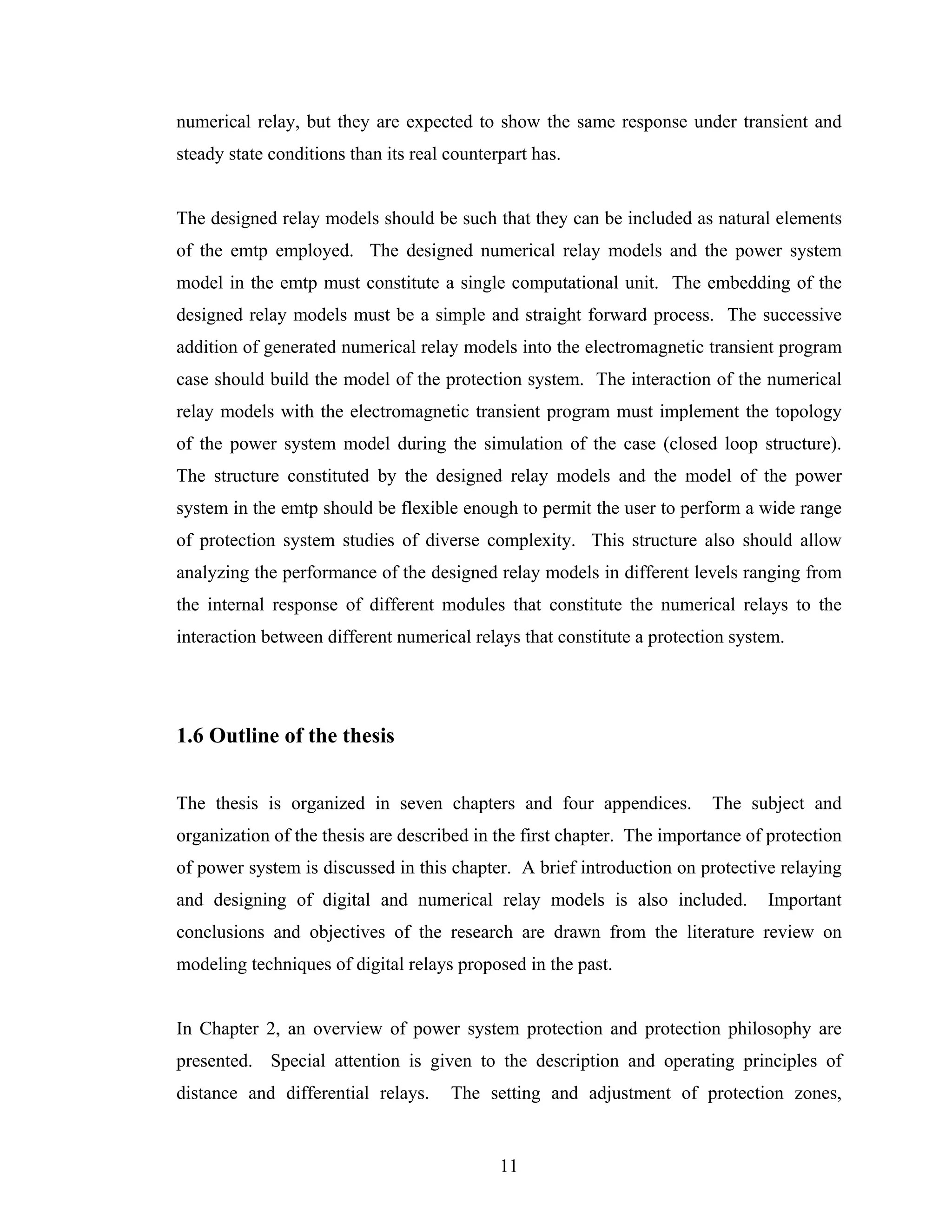 numerical relay, but they are expected to show the same response under transient and
steady state conditions than its real counterpart has.


The designed relay models should be such that they can be included as natural elements
of the emtp employed. The designed numerical relay models and the power system
model in the emtp must constitute a single computational unit. The embedding of the
designed relay models must be a simple and straight forward process. The successive
addition of generated numerical relay models into the electromagnetic transient program
case should build the model of the protection system. The interaction of the numerical
relay models with the electromagnetic transient program must implement the topology
of the power system model during the simulation of the case (closed loop structure).
The structure constituted by the designed relay models and the model of the power
system in the emtp should be flexible enough to permit the user to perform a wide range
of protection system studies of diverse complexity. This structure also should allow
analyzing the performance of the designed relay models in different levels ranging from
the internal response of different modules that constitute the numerical relays to the
interaction between different numerical relays that constitute a protection system.




1.6 Outline of the thesis


The thesis is organized in seven chapters and four appendices.           The subject and
organization of the thesis are described in the first chapter. The importance of protection
of power system is discussed in this chapter. A brief introduction on protective relaying
and designing of digital and numerical relay models is also included.           Important
conclusions and objectives of the research are drawn from the literature review on
modeling techniques of digital relays proposed in the past.


In Chapter 2, an overview of power system protection and protection philosophy are
presented. Special attention is given to the description and operating principles of
distance and differential relays.     The setting and adjustment of protection zones,


                                             11
 