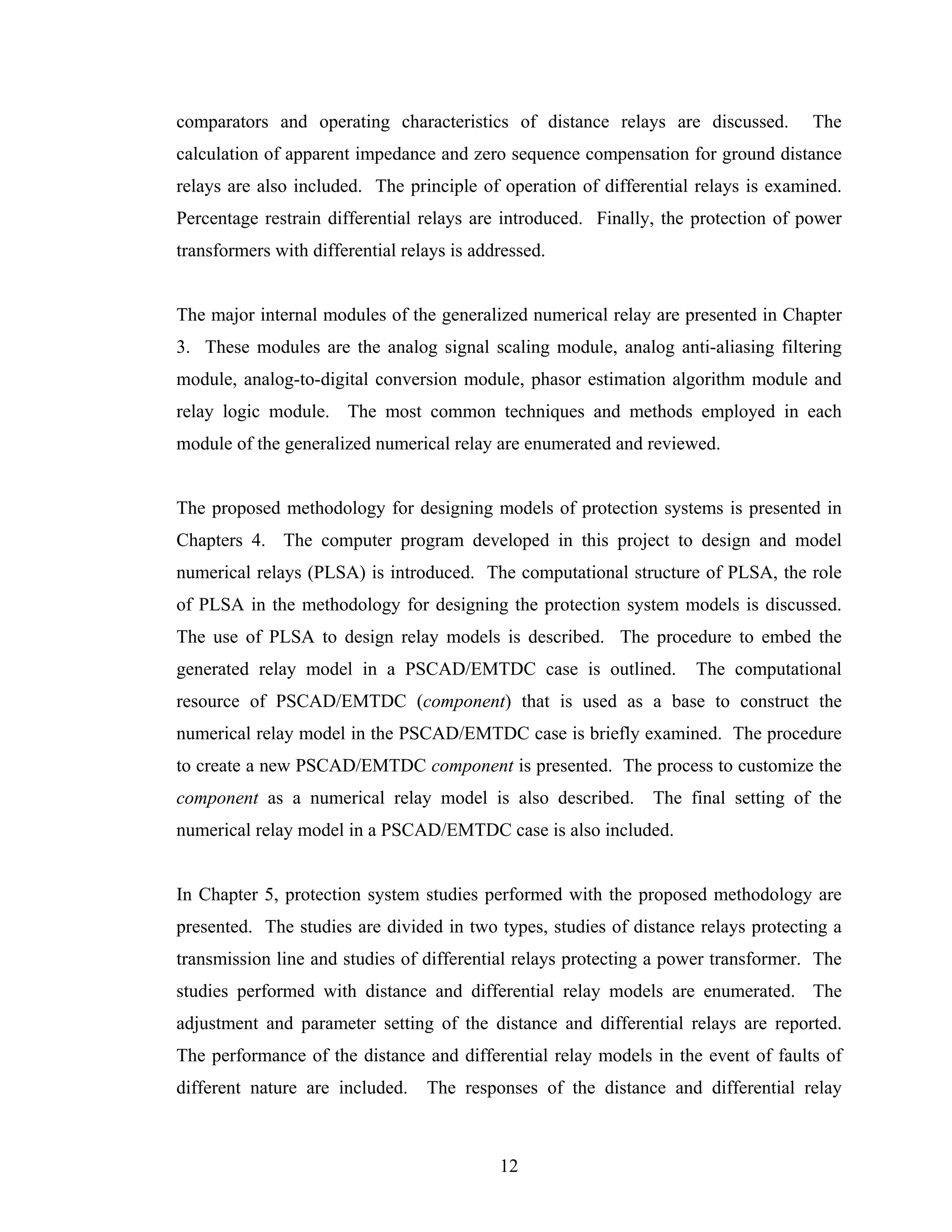 comparators and operating characteristics of distance relays are discussed.         The
calculation of apparent impedance and zero sequence compensation for ground distance
relays are also included. The principle of operation of differential relays is examined.
Percentage restrain differential relays are introduced. Finally, the protection of power
transformers with differential relays is addressed.


The major internal modules of the generalized numerical relay are presented in Chapter
3. These modules are the analog signal scaling module, analog anti-aliasing filtering
module, analog-to-digital conversion module, phasor estimation algorithm module and
relay logic module. The most common techniques and methods employed in each
module of the generalized numerical relay are enumerated and reviewed.


The proposed methodology for designing models of protection systems is presented in
Chapters 4. The computer program developed in this project to design and model
numerical relays (PLSA) is introduced. The computational structure of PLSA, the role
of PLSA in the methodology for designing the protection system models is discussed.
The use of PLSA to design relay models is described. The procedure to embed the
generated relay model in a PSCAD/EMTDC case is outlined.            The computational
resource of PSCAD/EMTDC (component) that is used as a base to construct the
numerical relay model in the PSCAD/EMTDC case is briefly examined. The procedure
to create a new PSCAD/EMTDC component is presented. The process to customize the
component as a numerical relay model is also described.        The final setting of the
numerical relay model in a PSCAD/EMTDC case is also included.


In Chapter 5, protection system studies performed with the proposed methodology are
presented. The studies are divided in two types, studies of distance relays protecting a
transmission line and studies of differential relays protecting a power transformer. The
studies performed with distance and differential relay models are enumerated. The
adjustment and parameter setting of the distance and differential relays are reported.
The performance of the distance and differential relay models in the event of faults of
different nature are included.    The responses of the distance and differential relay



                                            12
 