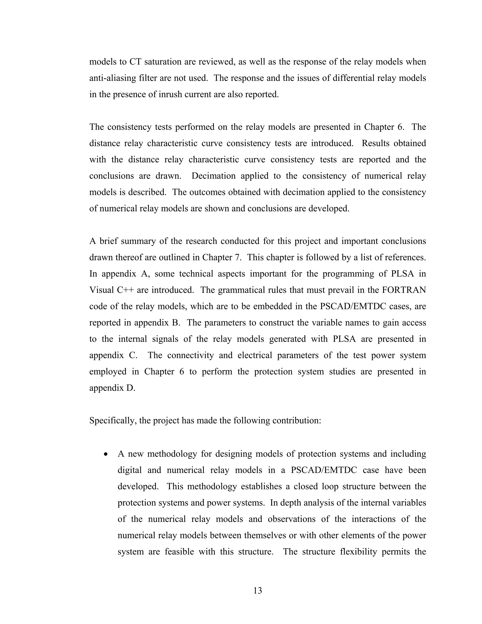 models to CT saturation are reviewed, as well as the response of the relay models when
anti-aliasing filter are not used. The response and the issues of differential relay models
in the presence of inrush current are also reported.


The consistency tests performed on the relay models are presented in Chapter 6. The
distance relay characteristic curve consistency tests are introduced. Results obtained
with the distance relay characteristic curve consistency tests are reported and the
conclusions are drawn.      Decimation applied to the consistency of numerical relay
models is described. The outcomes obtained with decimation applied to the consistency
of numerical relay models are shown and conclusions are developed.


A brief summary of the research conducted for this project and important conclusions
drawn thereof are outlined in Chapter 7. This chapter is followed by a list of references.
In appendix A, some technical aspects important for the programming of PLSA in
Visual C++ are introduced. The grammatical rules that must prevail in the FORTRAN
code of the relay models, which are to be embedded in the PSCAD/EMTDC cases, are
reported in appendix B. The parameters to construct the variable names to gain access
to the internal signals of the relay models generated with PLSA are presented in
appendix C.    The connectivity and electrical parameters of the test power system
employed in Chapter 6 to perform the protection system studies are presented in
appendix D.


Specifically, the project has made the following contribution:


   •   A new methodology for designing models of protection systems and including
       digital and numerical relay models in a PSCAD/EMTDC case have been
       developed. This methodology establishes a closed loop structure between the
       protection systems and power systems. In depth analysis of the internal variables
       of the numerical relay models and observations of the interactions of the
       numerical relay models between themselves or with other elements of the power
       system are feasible with this structure. The structure flexibility permits the



                                            13
 