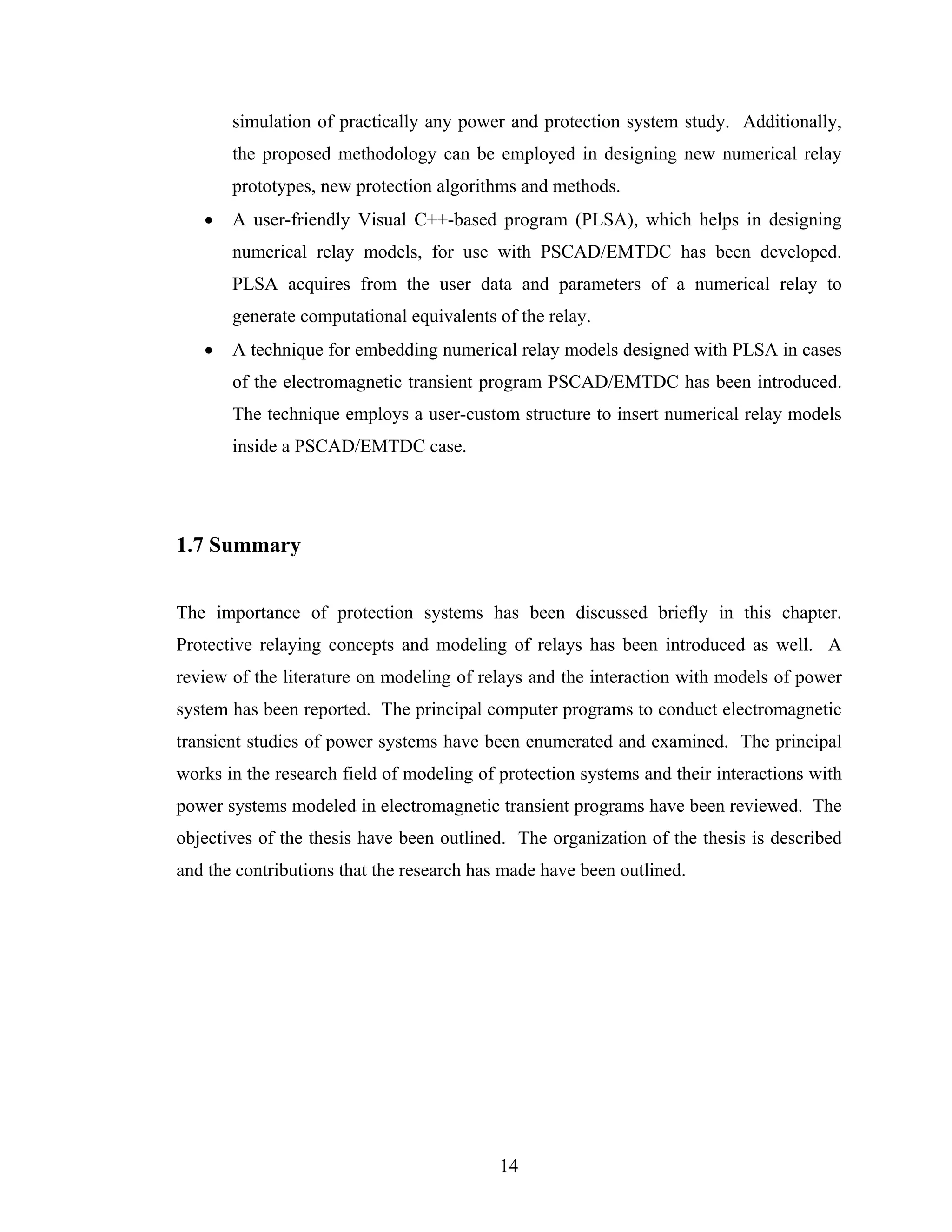 simulation of practically any power and protection system study. Additionally,
       the proposed methodology can be employed in designing new numerical relay
       prototypes, new protection algorithms and methods.
   •   A user-friendly Visual C++-based program (PLSA), which helps in designing
       numerical relay models, for use with PSCAD/EMTDC has been developed.
       PLSA acquires from the user data and parameters of a numerical relay to
       generate computational equivalents of the relay.
   •   A technique for embedding numerical relay models designed with PLSA in cases
       of the electromagnetic transient program PSCAD/EMTDC has been introduced.
       The technique employs a user-custom structure to insert numerical relay models
       inside a PSCAD/EMTDC case.




1.7 Summary


The importance of protection systems has been discussed briefly in this chapter.
Protective relaying concepts and modeling of relays has been introduced as well. A
review of the literature on modeling of relays and the interaction with models of power
system has been reported. The principal computer programs to conduct electromagnetic
transient studies of power systems have been enumerated and examined. The principal
works in the research field of modeling of protection systems and their interactions with
power systems modeled in electromagnetic transient programs have been reviewed. The
objectives of the thesis have been outlined. The organization of the thesis is described
and the contributions that the research has made have been outlined.




                                           14
 