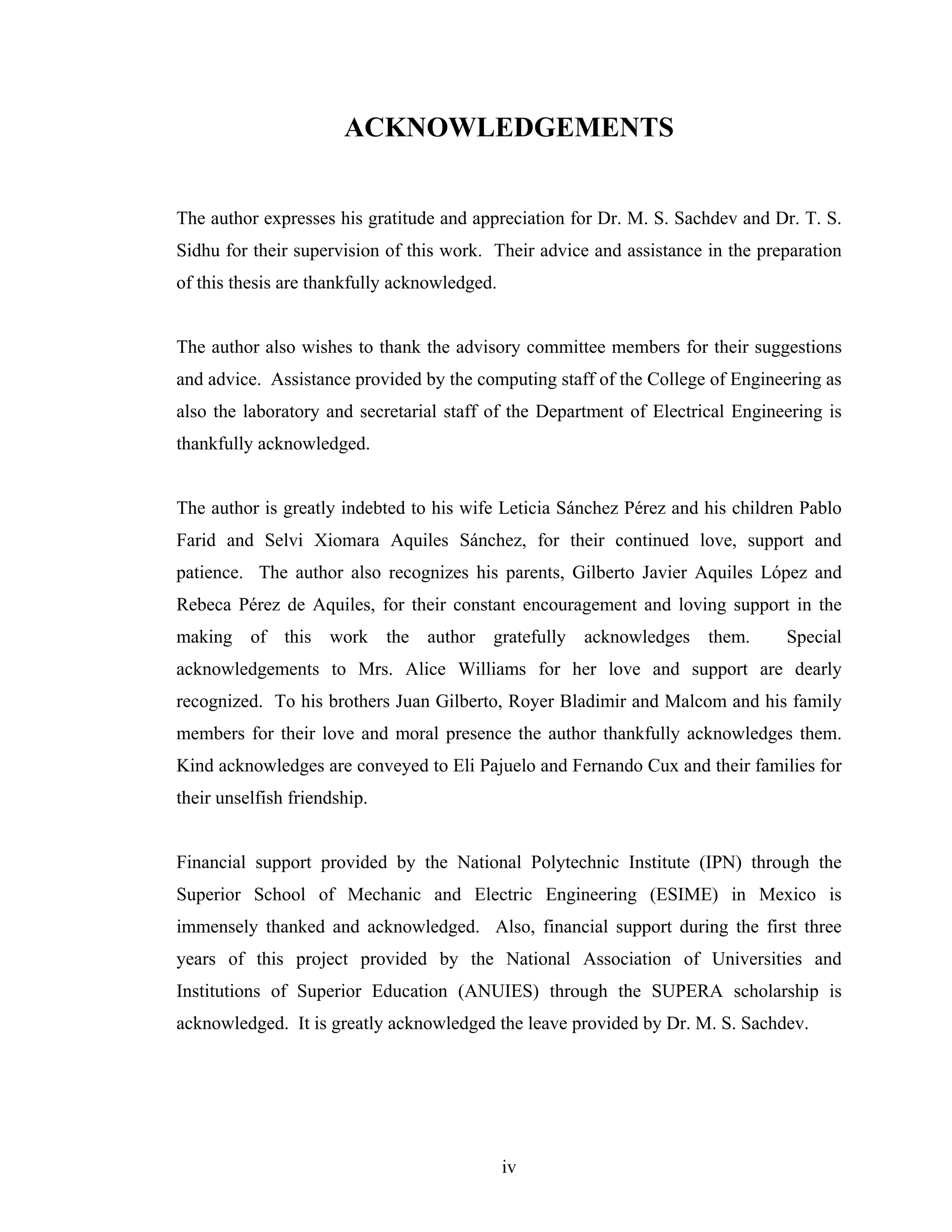 ACKNOWLEDGEMENTS


The author expresses his gratitude and appreciation for Dr. M. S. Sachdev and Dr. T. S.
Sidhu for their supervision of this work. Their advice and assistance in the preparation
of this thesis are thankfully acknowledged.


The author also wishes to thank the advisory committee members for their suggestions
and advice. Assistance provided by the computing staff of the College of Engineering as
also the laboratory and secretarial staff of the Department of Electrical Engineering is
thankfully acknowledged.


The author is greatly indebted to his wife Leticia Sánchez Pérez and his children Pablo
Farid and Selvi Xiomara Aquiles Sánchez, for their continued love, support and
patience. The author also recognizes his parents, Gilberto Javier Aquiles López and
Rebeca Pérez de Aquiles, for their constant encouragement and loving support in the
making of this work the author gratefully acknowledges them.                    Special
acknowledgements to Mrs. Alice Williams for her love and support are dearly
recognized. To his brothers Juan Gilberto, Royer Bladimir and Malcom and his family
members for their love and moral presence the author thankfully acknowledges them.
Kind acknowledges are conveyed to Eli Pajuelo and Fernando Cux and their families for
their unselfish friendship.


Financial support provided by the National Polytechnic Institute (IPN) through the
Superior School of Mechanic and Electric Engineering (ESIME) in Mexico is
immensely thanked and acknowledged. Also, financial support during the first three
years of this project provided by the National Association of Universities and
Institutions of Superior Education (ANUIES) through the SUPERA scholarship is
acknowledged. It is greatly acknowledged the leave provided by Dr. M. S. Sachdev.




                                              iv
 