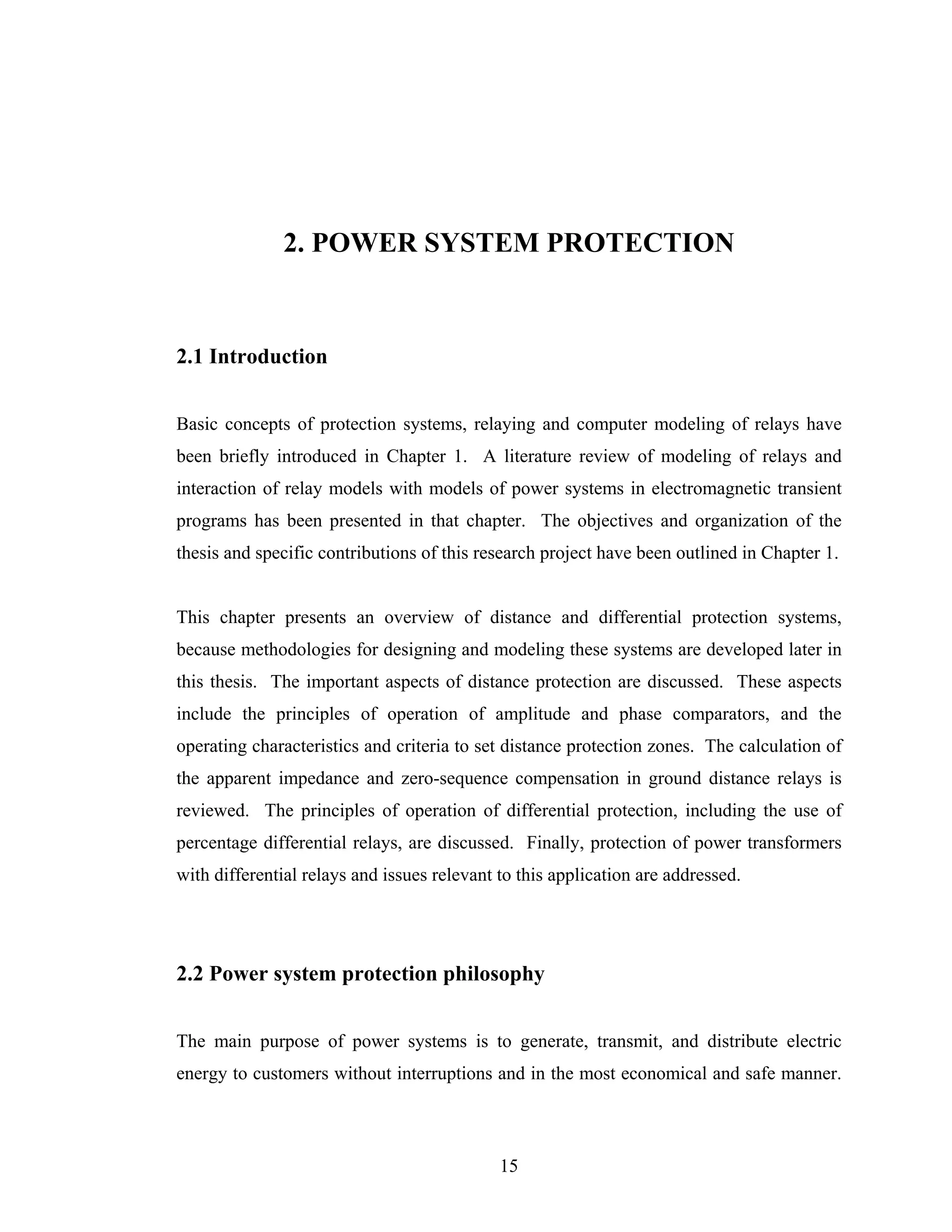2. POWER SYSTEM PROTECTION


2.1 Introduction


Basic concepts of protection systems, relaying and computer modeling of relays have
been briefly introduced in Chapter 1. A literature review of modeling of relays and
interaction of relay models with models of power systems in electromagnetic transient
programs has been presented in that chapter. The objectives and organization of the
thesis and specific contributions of this research project have been outlined in Chapter 1.


This chapter presents an overview of distance and differential protection systems,
because methodologies for designing and modeling these systems are developed later in
this thesis. The important aspects of distance protection are discussed. These aspects
include the principles of operation of amplitude and phase comparators, and the
operating characteristics and criteria to set distance protection zones. The calculation of
the apparent impedance and zero-sequence compensation in ground distance relays is
reviewed. The principles of operation of differential protection, including the use of
percentage differential relays, are discussed. Finally, protection of power transformers
with differential relays and issues relevant to this application are addressed.




2.2 Power system protection philosophy


The main purpose of power systems is to generate, transmit, and distribute electric
energy to customers without interruptions and in the most economical and safe manner.



                                             15
 