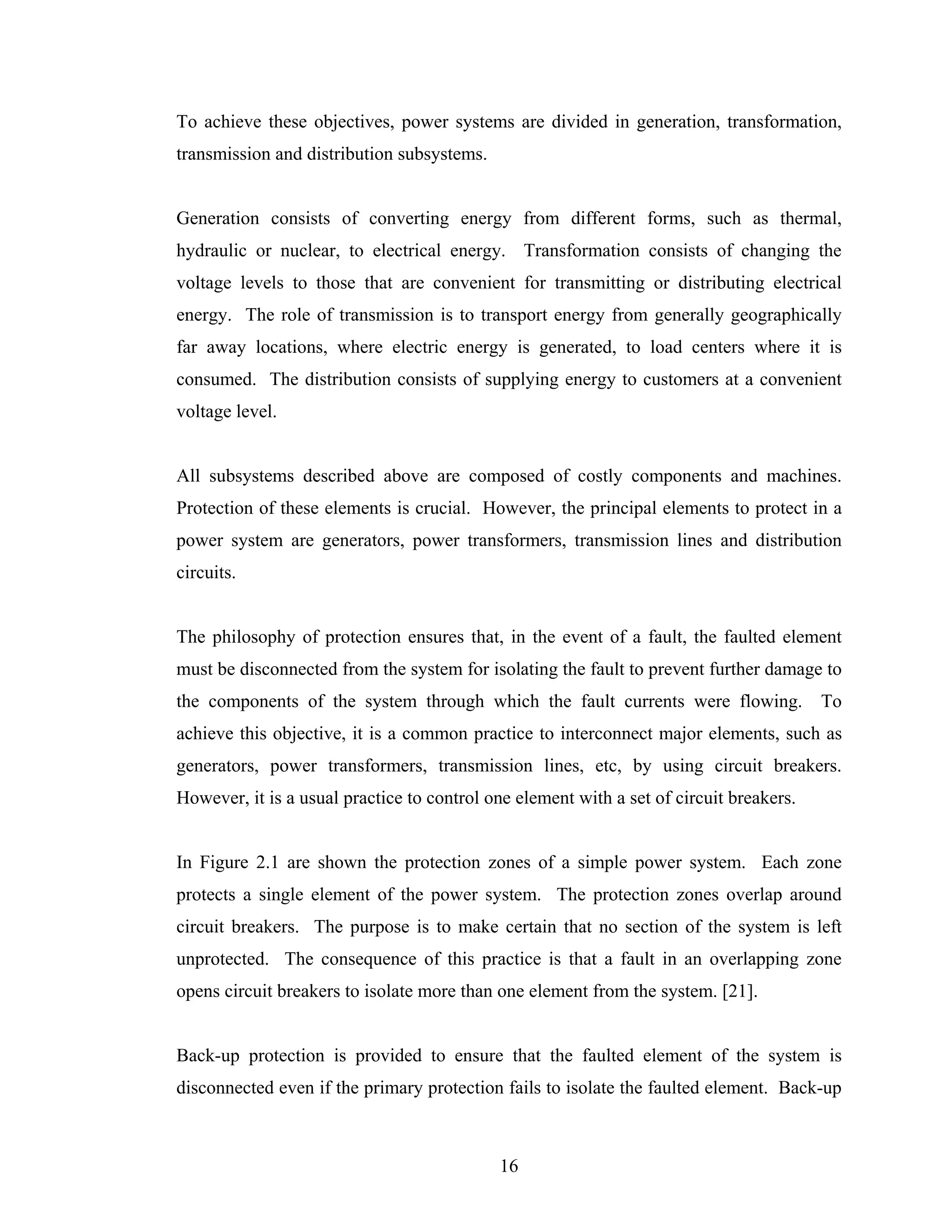 To achieve these objectives, power systems are divided in generation, transformation,
transmission and distribution subsystems.


Generation consists of converting energy from different forms, such as thermal,
hydraulic or nuclear, to electrical energy. Transformation consists of changing the
voltage levels to those that are convenient for transmitting or distributing electrical
energy. The role of transmission is to transport energy from generally geographically
far away locations, where electric energy is generated, to load centers where it is
consumed. The distribution consists of supplying energy to customers at a convenient
voltage level.


All subsystems described above are composed of costly components and machines.
Protection of these elements is crucial. However, the principal elements to protect in a
power system are generators, power transformers, transmission lines and distribution
circuits.


The philosophy of protection ensures that, in the event of a fault, the faulted element
must be disconnected from the system for isolating the fault to prevent further damage to
the components of the system through which the fault currents were flowing.              To
achieve this objective, it is a common practice to interconnect major elements, such as
generators, power transformers, transmission lines, etc, by using circuit breakers.
However, it is a usual practice to control one element with a set of circuit breakers.


In Figure 2.1 are shown the protection zones of a simple power system. Each zone
protects a single element of the power system. The protection zones overlap around
circuit breakers. The purpose is to make certain that no section of the system is left
unprotected. The consequence of this practice is that a fault in an overlapping zone
opens circuit breakers to isolate more than one element from the system. [21].


Back-up protection is provided to ensure that the faulted element of the system is
disconnected even if the primary protection fails to isolate the faulted element. Back-up



                                            16
 