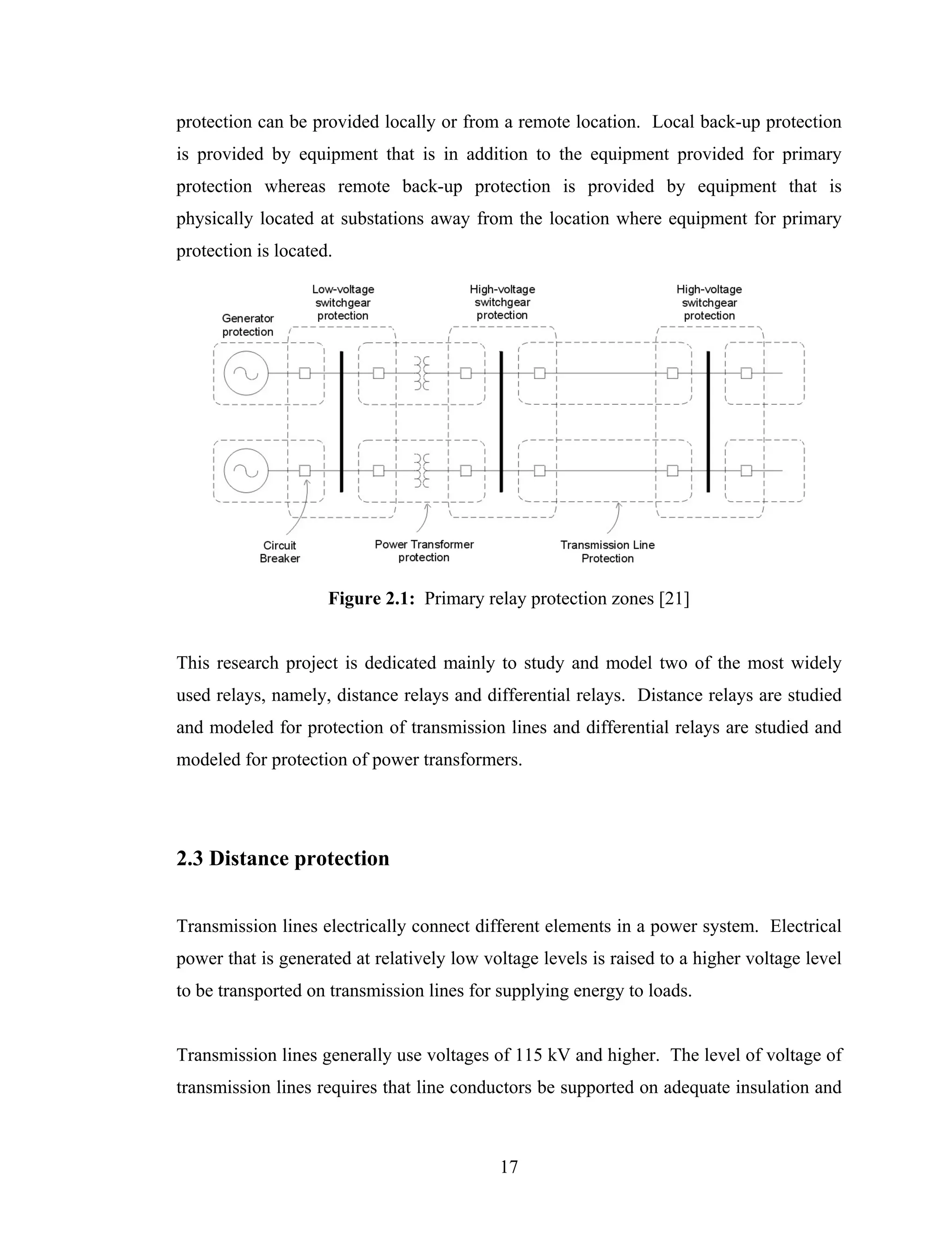 protection can be provided locally or from a remote location. Local back-up protection
is provided by equipment that is in addition to the equipment provided for primary
protection whereas remote back-up protection is provided by equipment that is
physically located at substations away from the location where equipment for primary
protection is located.




                     Figure 2.1: Primary relay protection zones [21]


This research project is dedicated mainly to study and model two of the most widely
used relays, namely, distance relays and differential relays. Distance relays are studied
and modeled for protection of transmission lines and differential relays are studied and
modeled for protection of power transformers.




2.3 Distance protection


Transmission lines electrically connect different elements in a power system. Electrical
power that is generated at relatively low voltage levels is raised to a higher voltage level
to be transported on transmission lines for supplying energy to loads.


Transmission lines generally use voltages of 115 kV and higher. The level of voltage of
transmission lines requires that line conductors be supported on adequate insulation and



                                            17
 