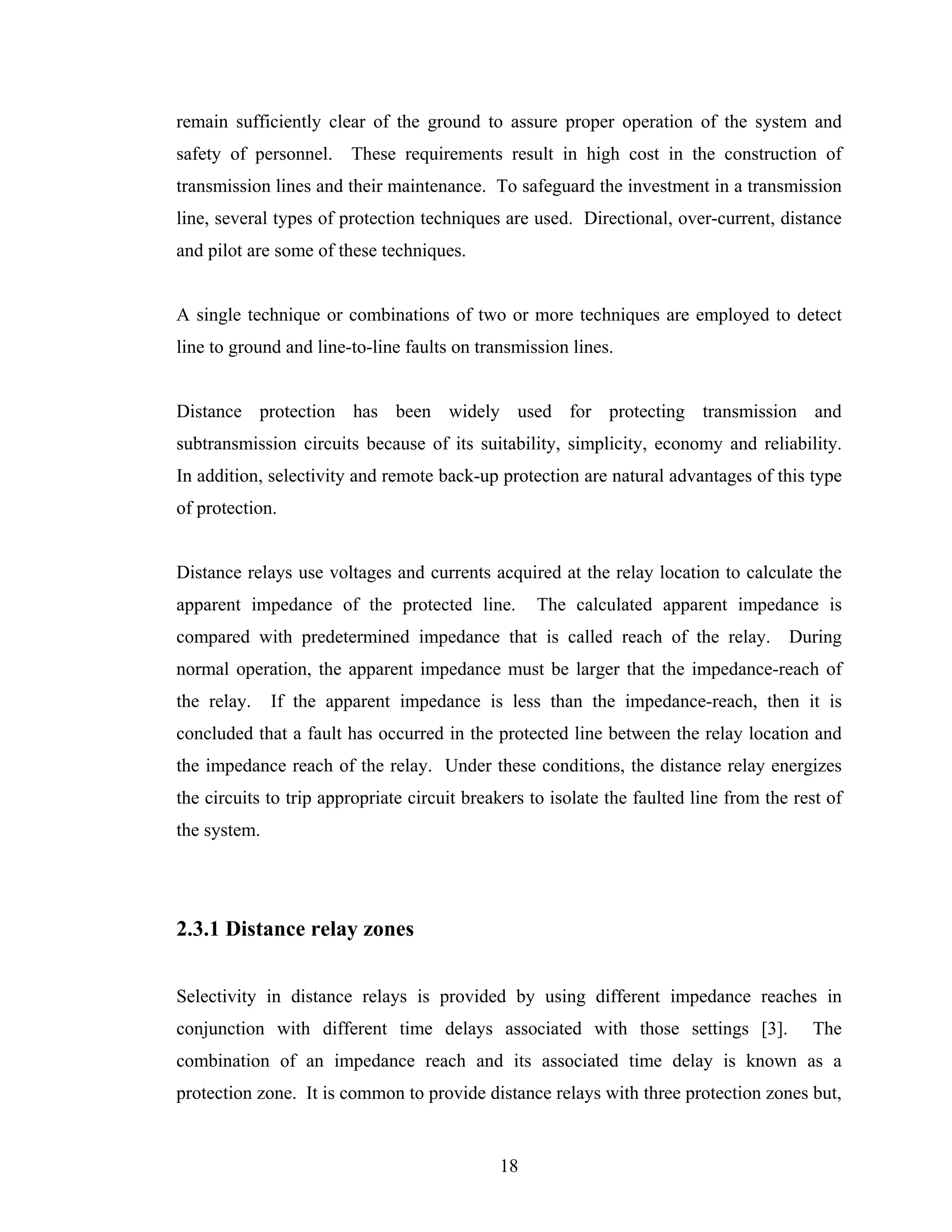 remain sufficiently clear of the ground to assure proper operation of the system and
safety of personnel. These requirements result in high cost in the construction of
transmission lines and their maintenance. To safeguard the investment in a transmission
line, several types of protection techniques are used. Directional, over-current, distance
and pilot are some of these techniques.


A single technique or combinations of two or more techniques are employed to detect
line to ground and line-to-line faults on transmission lines.


Distance protection has been widely used for protecting transmission and
subtransmission circuits because of its suitability, simplicity, economy and reliability.
In addition, selectivity and remote back-up protection are natural advantages of this type
of protection.


Distance relays use voltages and currents acquired at the relay location to calculate the
apparent impedance of the protected line.         The calculated apparent impedance is
compared with predetermined impedance that is called reach of the relay. During
normal operation, the apparent impedance must be larger that the impedance-reach of
the relay.    If the apparent impedance is less than the impedance-reach, then it is
concluded that a fault has occurred in the protected line between the relay location and
the impedance reach of the relay. Under these conditions, the distance relay energizes
the circuits to trip appropriate circuit breakers to isolate the faulted line from the rest of
the system.




2.3.1 Distance relay zones


Selectivity in distance relays is provided by using different impedance reaches in
conjunction with different time delays associated with those settings [3].               The
combination of an impedance reach and its associated time delay is known as a
protection zone. It is common to provide distance relays with three protection zones but,


                                             18
 
