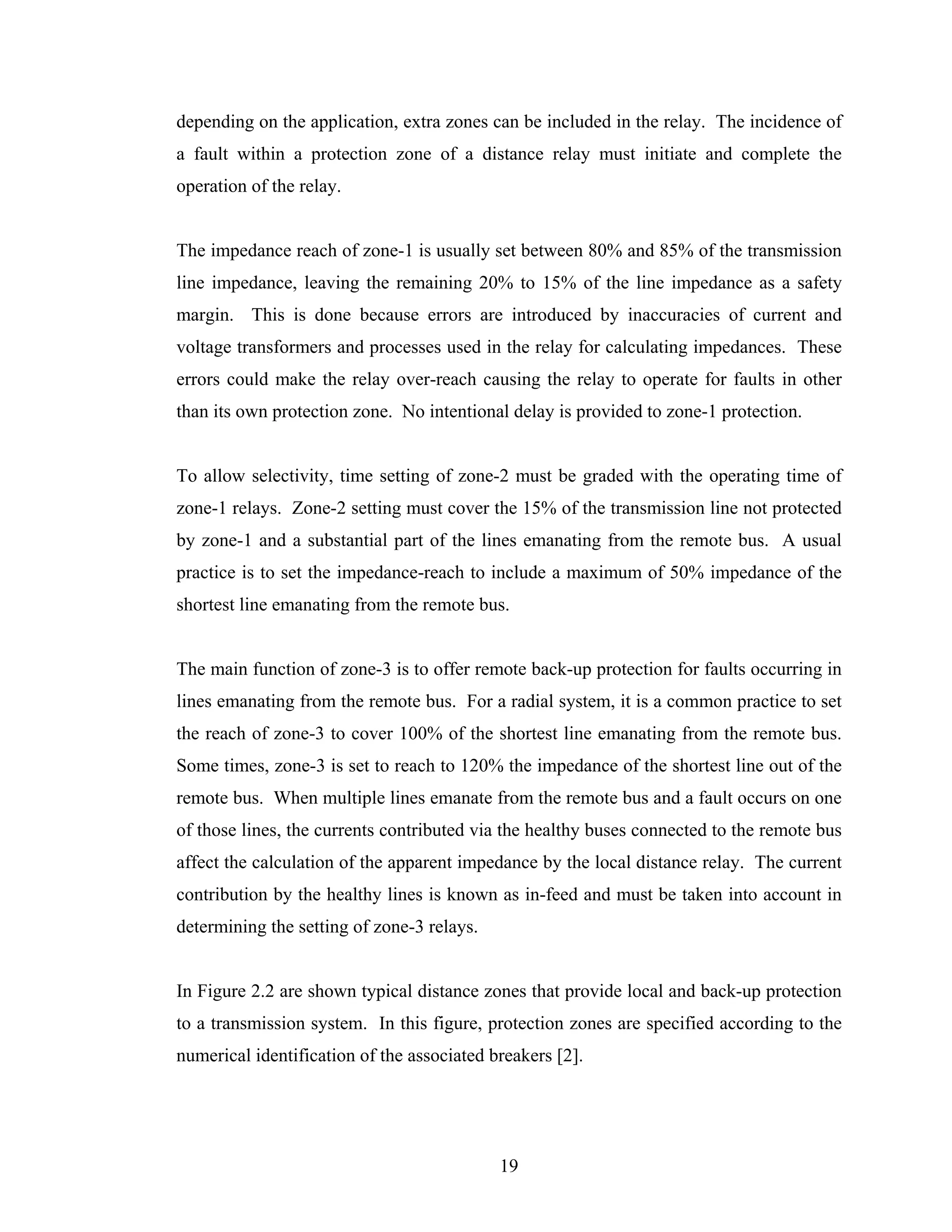 depending on the application, extra zones can be included in the relay. The incidence of
a fault within a protection zone of a distance relay must initiate and complete the
operation of the relay.


The impedance reach of zone-1 is usually set between 80% and 85% of the transmission
line impedance, leaving the remaining 20% to 15% of the line impedance as a safety
margin. This is done because errors are introduced by inaccuracies of current and
voltage transformers and processes used in the relay for calculating impedances. These
errors could make the relay over-reach causing the relay to operate for faults in other
than its own protection zone. No intentional delay is provided to zone-1 protection.


To allow selectivity, time setting of zone-2 must be graded with the operating time of
zone-1 relays. Zone-2 setting must cover the 15% of the transmission line not protected
by zone-1 and a substantial part of the lines emanating from the remote bus. A usual
practice is to set the impedance-reach to include a maximum of 50% impedance of the
shortest line emanating from the remote bus.


The main function of zone-3 is to offer remote back-up protection for faults occurring in
lines emanating from the remote bus. For a radial system, it is a common practice to set
the reach of zone-3 to cover 100% of the shortest line emanating from the remote bus.
Some times, zone-3 is set to reach to 120% the impedance of the shortest line out of the
remote bus. When multiple lines emanate from the remote bus and a fault occurs on one
of those lines, the currents contributed via the healthy buses connected to the remote bus
affect the calculation of the apparent impedance by the local distance relay. The current
contribution by the healthy lines is known as in-feed and must be taken into account in
determining the setting of zone-3 relays.


In Figure 2.2 are shown typical distance zones that provide local and back-up protection
to a transmission system. In this figure, protection zones are specified according to the
numerical identification of the associated breakers [2].




                                            19
 