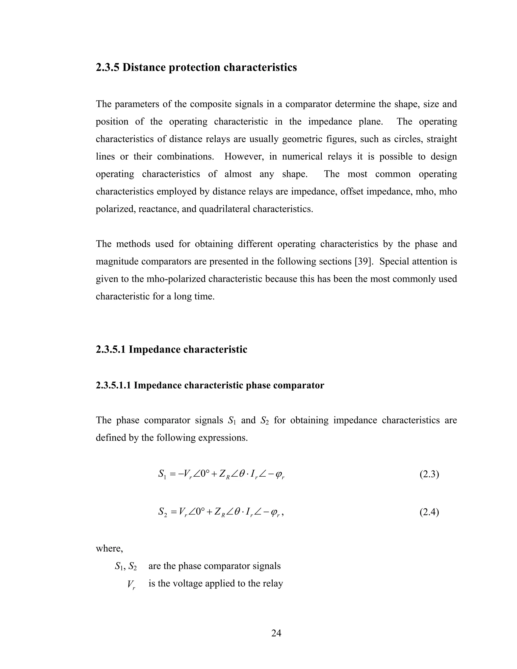 2.3.5 Distance protection characteristics


The parameters of the composite signals in a comparator determine the shape, size and
position of the operating characteristic in the impedance plane.           The operating
characteristics of distance relays are usually geometric figures, such as circles, straight
lines or their combinations. However, in numerical relays it is possible to design
operating characteristics of almost any shape.             The most common operating
characteristics employed by distance relays are impedance, offset impedance, mho, mho
polarized, reactance, and quadrilateral characteristics.


The methods used for obtaining different operating characteristics by the phase and
magnitude comparators are presented in the following sections [39]. Special attention is
given to the mho-polarized characteristic because this has been the most commonly used
characteristic for a long time.




2.3.5.1 Impedance characteristic


2.3.5.1.1 Impedance characteristic phase comparator


The phase comparator signals S1 and S2 for obtaining impedance characteristics are
defined by the following expressions.


                S1 = −Vr ∠0° + Z R ∠θ ⋅ I r ∠ − ϕ r                              (2.3)


                S 2 = Vr ∠0° + Z R ∠θ ⋅ I r ∠ − ϕ r ,                            (2.4)


where,
    S1, S2    are the phase comparator signals
         Vr   is the voltage applied to the relay



                                                 24
 